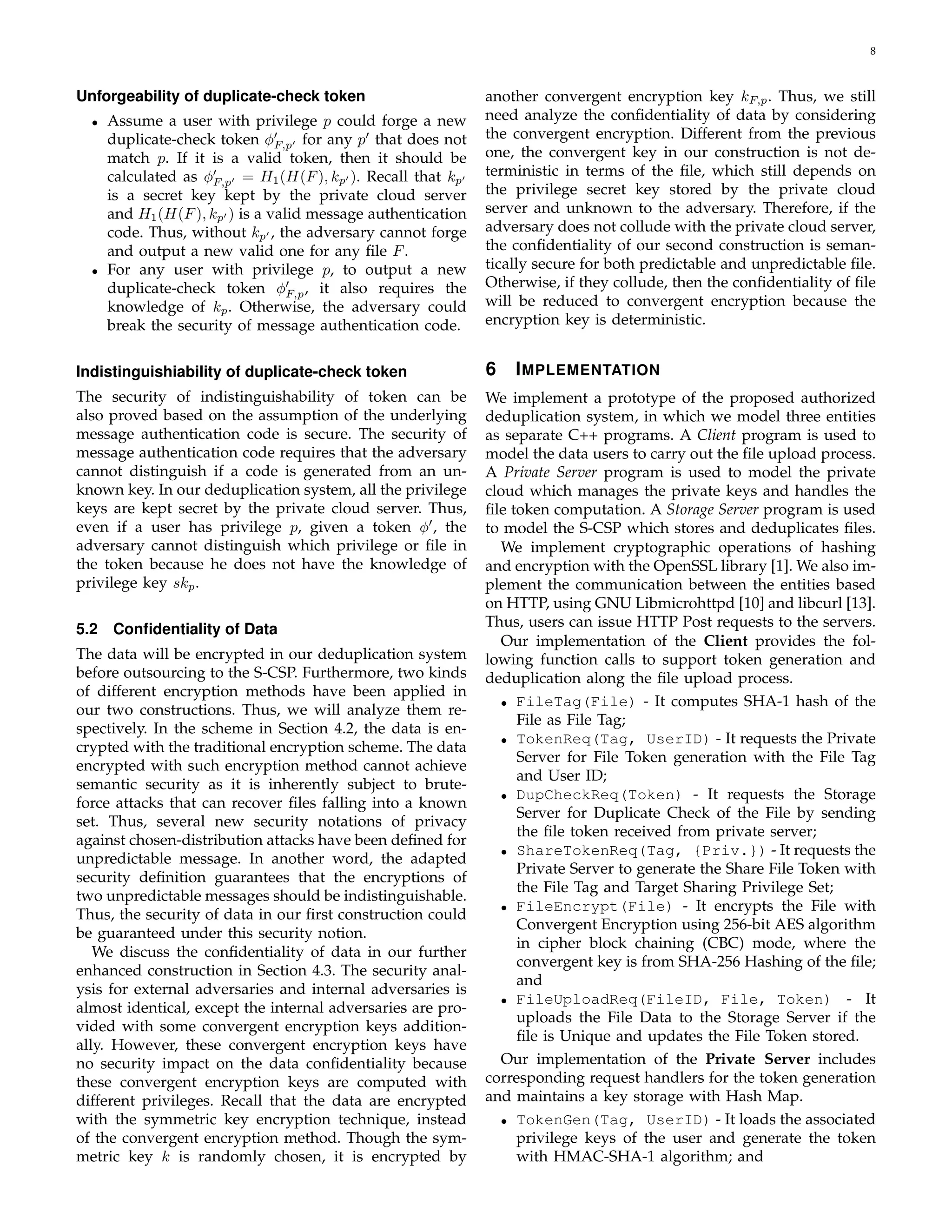 8 
Unforgeability of duplicate-check token 
• Assume a user with privilege p could forge a new 
duplicate-check token ϕ′ 
F;p′ for any p′ that does not 
match p. If it is a valid token, then it should be 
calculated as ϕ′ 
F;p′ = H1(H(F), kp′ ). Recall that kp′ 
is a secret key kept by the private cloud server 
and H1(H(F), kp′ ) is a valid message authentication 
code. Thus, without kp′ , the adversary cannot forge 
and output a new valid one for any file F. 
• For any user with privilege p, to output a new 
duplicate-check token ϕ′ 
F;p, it also requires the 
knowledge of kp. Otherwise, the adversary could 
break the security of message authentication code. 
Indistinguishiability of duplicate-check token 
The security of indistinguishability of token can be 
also proved based on the assumption of the underlying 
message authentication code is secure. The security of 
message authentication code requires that the adversary 
cannot distinguish if a code is generated from an un-known 
key. In our deduplication system, all the privilege 
keys are kept secret by the private cloud server. Thus, 
even if a user has privilege p, given a token ϕ′, the 
adversary cannot distinguish which privilege or file in 
the token because he does not have the knowledge of 
privilege key skp. 
5.2 Confidentiality of Data 
The data will be encrypted in our deduplication system 
before outsourcing to the S-CSP. Furthermore, two kinds 
of different encryption methods have been applied in 
our two constructions. Thus, we will analyze them re-spectively. 
In the scheme in Section 4.2, the data is en-crypted 
with the traditional encryption scheme. The data 
encrypted with such encryption method cannot achieve 
semantic security as it is inherently subject to brute-force 
attacks that can recover files falling into a known 
set. Thus, several new security notations of privacy 
against chosen-distribution attacks have been defined for 
unpredictable message. In another word, the adapted 
security definition guarantees that the encryptions of 
two unpredictable messages should be indistinguishable. 
Thus, the security of data in our first construction could 
be guaranteed under this security notion. 
We discuss the confidentiality of data in our further 
enhanced construction in Section 4.3. The security anal-ysis 
for external adversaries and internal adversaries is 
almost identical, except the internal adversaries are pro-vided 
with some convergent encryption keys addition-ally. 
However, these convergent encryption keys have 
no security impact on the data confidentiality because 
these convergent encryption keys are computed with 
different privileges. Recall that the data are encrypted 
with the symmetric key encryption technique, instead 
of the convergent encryption method. Though the sym-metric 
key k is randomly chosen, it is encrypted by 
another convergent encryption key kF;p. Thus, we still 
need analyze the confidentiality of data by considering 
the convergent encryption. Different from the previous 
one, the convergent key in our construction is not de-terministic 
in terms of the file, which still depends on 
the privilege secret key stored by the private cloud 
server and unknown to the adversary. Therefore, if the 
adversary does not collude with the private cloud server, 
the confidentiality of our second construction is seman-tically 
secure for both predictable and unpredictable file. 
Otherwise, if they collude, then the confidentiality of file 
will be reduced to convergent encryption because the 
encryption key is deterministic. 
6 IMPLEMENTATION 
We implement a prototype of the proposed authorized 
deduplication system, in which we model three entities 
as separate C++ programs. A Client program is used to 
model the data users to carry out the file upload process. 
A Private Server program is used to model the private 
cloud which manages the private keys and handles the 
file token computation. A Storage Server program is used 
to model the S-CSP which stores and deduplicates files. 
We implement cryptographic operations of hashing 
and encryption with the OpenSSL library [1].We also im-plement 
the communication between the entities based 
on HTTP, using GNU Libmicrohttpd [10] and libcurl [13]. 
Thus, users can issue HTTP Post requests to the servers. 
Our implementation of the Client provides the fol-lowing 
function calls to support token generation and 
deduplication along the file upload process. 
• FileTag(File) - It computes SHA-1 hash of the 
File as File Tag; 
• TokenReq(Tag, UserID) - It requests the Private 
Server for File Token generation with the File Tag 
and User ID; 
• DupCheckReq(Token) - It requests the Storage 
Server for Duplicate Check of the File by sending 
the file token received from private server; 
• ShareTokenReq(Tag, {Priv.}) - It requests the 
Private Server to generate the Share File Token with 
the File Tag and Target Sharing Privilege Set; 
• FileEncrypt(File) - It encrypts the File with 
Convergent Encryption using 256-bit AES algorithm 
in cipher block chaining (CBC) mode, where the 
convergent key is from SHA-256 Hashing of the file; 
and 
• FileUploadReq(FileID, File, Token) - It 
uploads the File Data to the Storage Server if the 
file is Unique and updates the File Token stored. 
Our implementation of the Private Server includes 
corresponding request handlers for the token generation 
and maintains a key storage with Hash Map. 
• TokenGen(Tag, UserID) - It loads the associated 
privilege keys of the user and generate the token 
with HMAC-SHA-1 algorithm; and 
 