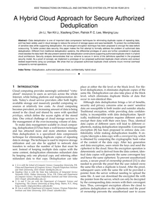 1 
IEEE TRANSACTIONS ON PARALLEL AND DISTRIBUTED SYSTEM VOL:PP NO:99 YEAR 2014 
A Hybrid Cloud Approach for Secure Authorized 
Deduplication 
Jin Li, Yan Kit Li, Xiaofeng Chen, Patrick P. C. Lee, Wenjing Lou 
Abstract—Data deduplication is one of important data compression techniques for eliminating duplicate copies of repeating data, 
and has been widely used in cloud storage to reduce the amount of storage space and save bandwidth. To protect the confidentiality 
of sensitive data while supporting deduplication, the convergent encryption technique has been proposed to encrypt the data before 
outsourcing. To better protect data security, this paper makes the first attempt to formally address the problem of authorized data 
deduplication. Different from traditional deduplication systems, the differential privileges of users are further considered in duplicate 
check besides the data itself.We also present several new deduplication constructions supporting authorized duplicate check in a hybrid 
cloud architecture. Security analysis demonstrates that our scheme is secure in terms of the definitions specified in the proposed 
security model. As a proof of concept, we implement a prototype of our proposed authorized duplicate check scheme and conduct 
testbed experiments using our prototype. We show that our proposed authorized duplicate check scheme incurs minimal overhead 
compared to normal operations. 
Index Terms—Deduplication, authorized duplicate check, confidentiality, hybrid cloud 
F 
1 INTRODUCTION 
Cloud computing provides seemingly unlimited “virtu-alized” 
resources to users as services across the whole 
Internet, while hiding platform and implementation de-tails. 
Today’s cloud service providers offer both highly 
available storage and massively parallel computing re-sources 
at relatively low costs. As cloud computing 
becomes prevalent, an increasing amount of data is being 
stored in the cloud and shared by users with specified 
privileges, which define the access rights of the stored 
data. One critical challenge of cloud storage services is 
the management of the ever-increasing volume of data. 
To make data management scalable in cloud comput-ing, 
deduplication [17] has been a well-known technique 
and has attracted more and more attention recently. 
Data deduplication is a specialized data compression 
technique for eliminating duplicate copies of repeating 
data in storage. The technique is used to improve storage 
utilization and can also be applied to network data 
transfers to reduce the number of bytes that must be 
sent. Instead of keeping multiple data copies with the 
same content, deduplication eliminates redundant data 
by keeping only one physical copy and referring other 
redundant data to that copy. Deduplication can take 
 J. Li is with the School of Computer Science, Guangzhou University, P.R. 
China and Department of Computer Science, Virginia Polytechnic Institute 
and State University, USA (Email: lijin@gzhu.edu.cn) 
 Xiaofeng Chen is with the State Key Laboratory of Integrated Service 
Networks (ISN), Xidian University, Xi’an, P.R. China and Department 
of Computer Science, Virginia Polytechnic Institute and State University, 
USA (Email: xfchen@xidian.edu.cn) 
 Y. Li and P. Lee are with the Department of Computer Science and 
Engineering, The Chinese University of Hong Kong, Shatin, N.T., Hong 
Kong (emails: fliyk,pcleeg@cse.cuhk.edu.hk). 
 W. Lou is with the Department of Computer Science, Virginia Polytechnic 
Institute and State University, USA (Email: wjlou@vt.edu) 
place at either the file level or the block level. For file-level 
deduplication, it eliminates duplicate copies of the 
same file. Deduplication can also take place at the block 
level, which eliminates duplicate blocks of data that 
occur in non-identical files. 
Although data deduplication brings a lot of benefits, 
security and privacy concerns arise as users’ sensitive 
data are susceptible to both insider and outsider attacks. 
Traditional encryption, while providing data confiden-tiality, 
is incompatible with data deduplication. Specif-ically, 
traditional encryption requires different users to 
encrypt their data with their own keys. Thus, identical 
data copies of different users will lead to different ci-phertexts, 
making deduplication impossible. Convergent 
encryption [8] has been proposed to enforce data con-fidentiality 
while making deduplication feasible. It en-crypts/ 
decrypts a data copy with a convergent key, which 
is obtained by computing the cryptographic hash value 
of the content of the data copy. After key generation 
and data encryption, users retain the keys and send the 
ciphertext to the cloud. Since the encryption operation is 
deterministic and is derived from the data content, iden-tical 
data copies will generate the same convergent key 
and hence the same ciphertext. To prevent unauthorized 
access, a secure proof of ownership protocol [11] is also 
needed to provide the proof that the user indeed owns 
the same file when a duplicate is found. After the proof, 
subsequent users with the same file will be provided a 
pointer from the server without needing to upload the 
same file. A user can download the encrypted file with 
the pointer from the server, which can only be decrypted 
by the corresponding data owners with their convergent 
keys. Thus, convergent encryption allows the cloud to 
perform deduplication on the ciphertexts and the proof 
of ownership prevents the unauthorized user to access 
 