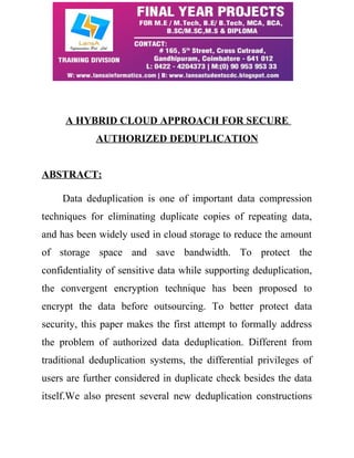 A HYBRID CLOUD APPROACH FOR SECURE 
AUTHORIZED DEDUPLICATION 
ABSTRACT: 
Data deduplication is one of important data compression 
techniques for eliminating duplicate copies of repeating data, 
and has been widely used in cloud storage to reduce the amount 
of storage space and save bandwidth. To protect the 
confidentiality of sensitive data while supporting deduplication, 
the convergent encryption technique has been proposed to 
encrypt the data before outsourcing. To better protect data 
security, this paper makes the first attempt to formally address 
the problem of authorized data deduplication. Different from 
traditional deduplication systems, the differential privileges of 
users are further considered in duplicate check besides the data 
itself.We also present several new deduplication constructions 
 