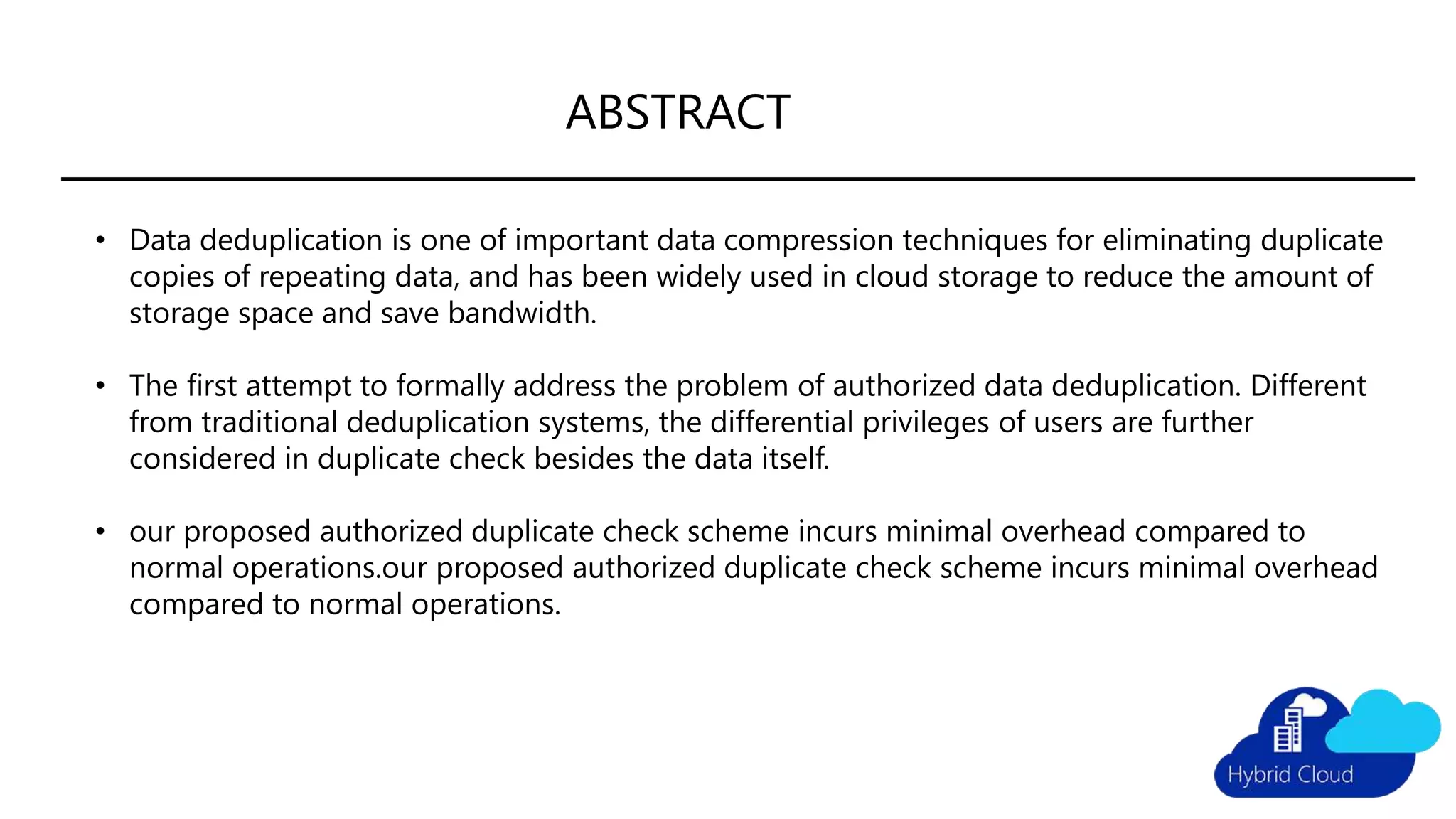 ABSTRACT
• Data deduplication is one of important data compression techniques for eliminating duplicate
copies of repeating data, and has been widely used in cloud storage to reduce the amount of
storage space and save bandwidth.
• The first attempt to formally address the problem of authorized data deduplication. Different
from traditional deduplication systems, the differential privileges of users are further
considered in duplicate check besides the data itself.
• our proposed authorized duplicate check scheme incurs minimal overhead compared to
normal operations.our proposed authorized duplicate check scheme incurs minimal overhead
compared to normal operations.
 