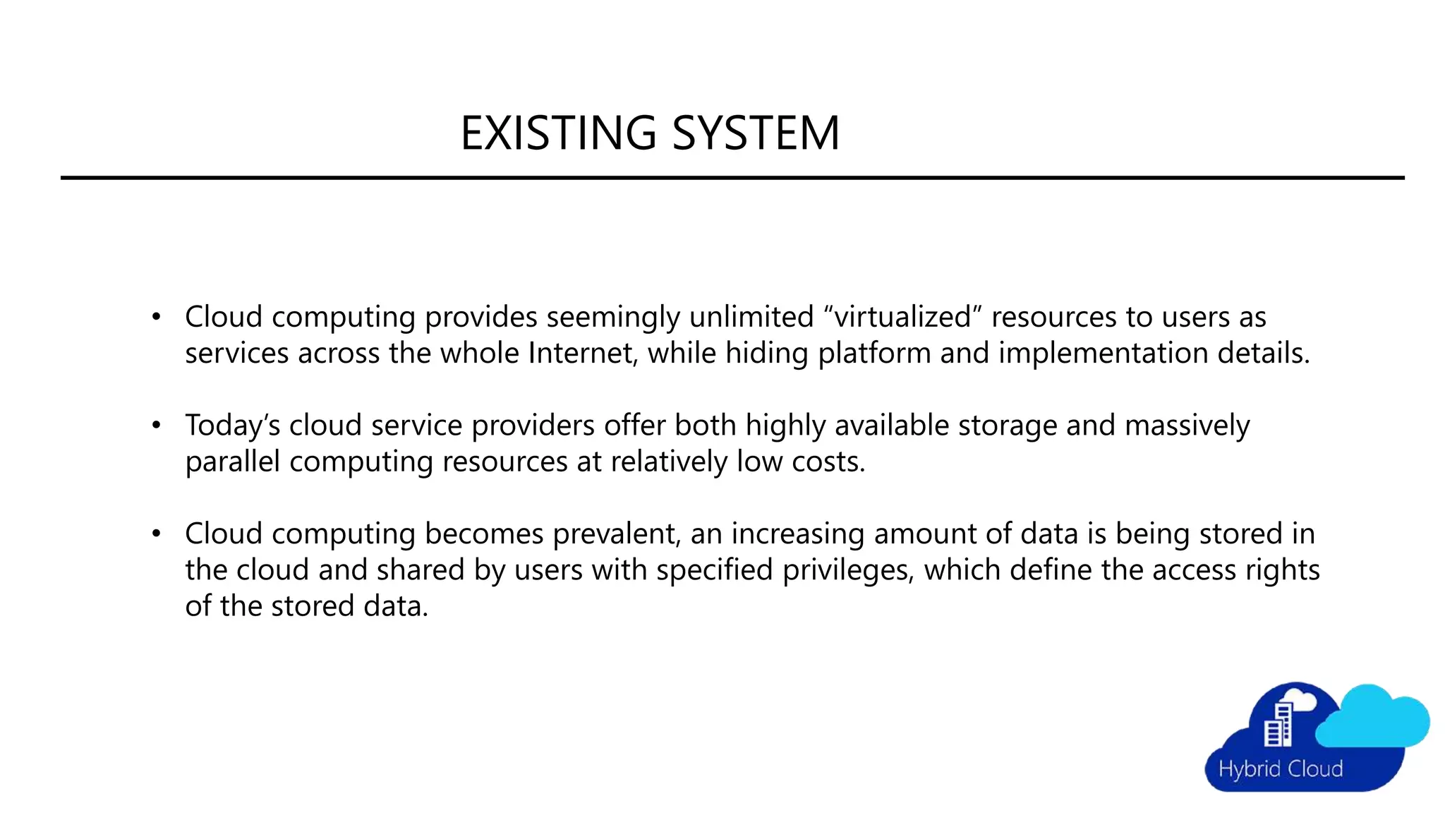 • Cloud computing provides seemingly unlimited “virtualized” resources to users as
services across the whole Internet, while hiding platform and implementation details.
• Today’s cloud service providers offer both highly available storage and massively
parallel computing resources at relatively low costs.
• Cloud computing becomes prevalent, an increasing amount of data is being stored in
the cloud and shared by users with specified privileges, which define the access rights
of the stored data.
EXISTING SYSTEM
 
