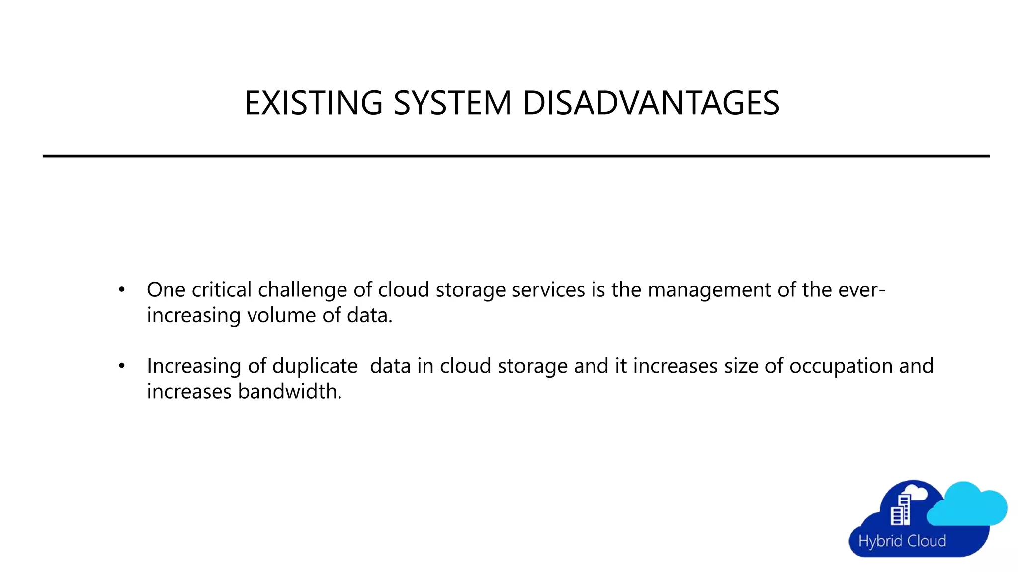 EXISTING SYSTEM DISADVANTAGES
• One critical challenge of cloud storage services is the management of the ever-
increasing volume of data.
• Increasing of duplicate data in cloud storage and it increases size of occupation and
increases bandwidth.
 