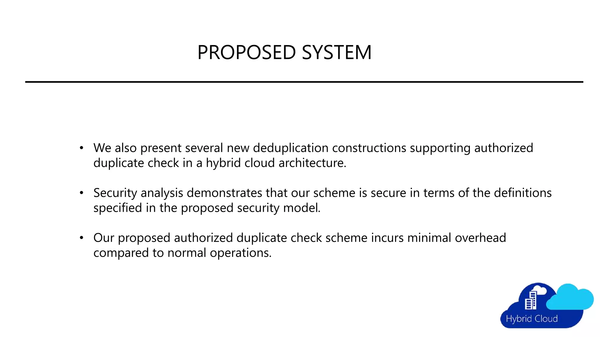 PROPOSED SYSTEM
• We also present several new deduplication constructions supporting authorized
duplicate check in a hybrid cloud architecture.
• Security analysis demonstrates that our scheme is secure in terms of the definitions
specified in the proposed security model.
• Our proposed authorized duplicate check scheme incurs minimal overhead
compared to normal operations.
 