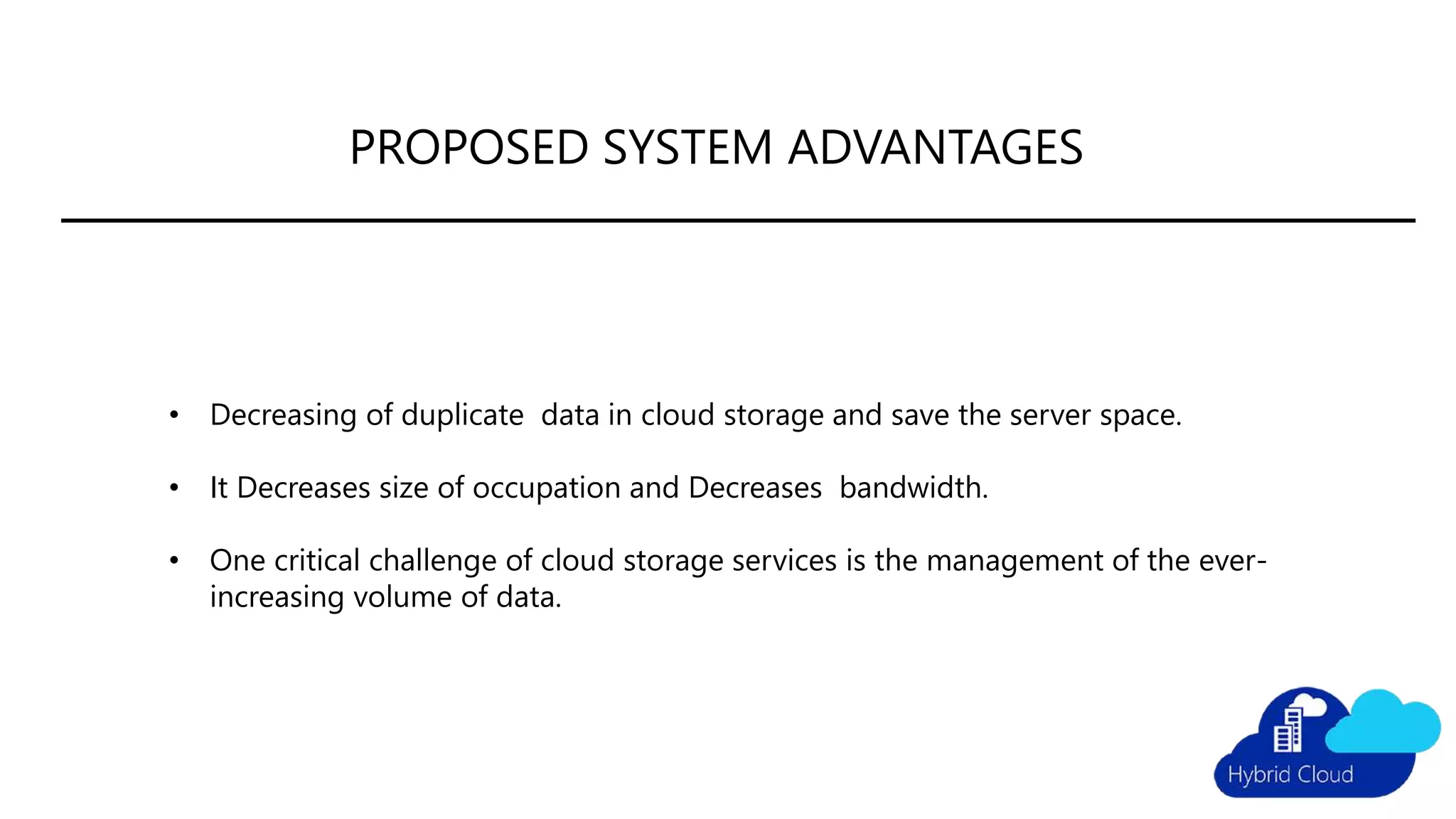 PROPOSED SYSTEM ADVANTAGES
• Decreasing of duplicate data in cloud storage and save the server space.
• It Decreases size of occupation and Decreases bandwidth.
• One critical challenge of cloud storage services is the management of the ever-
increasing volume of data.
 