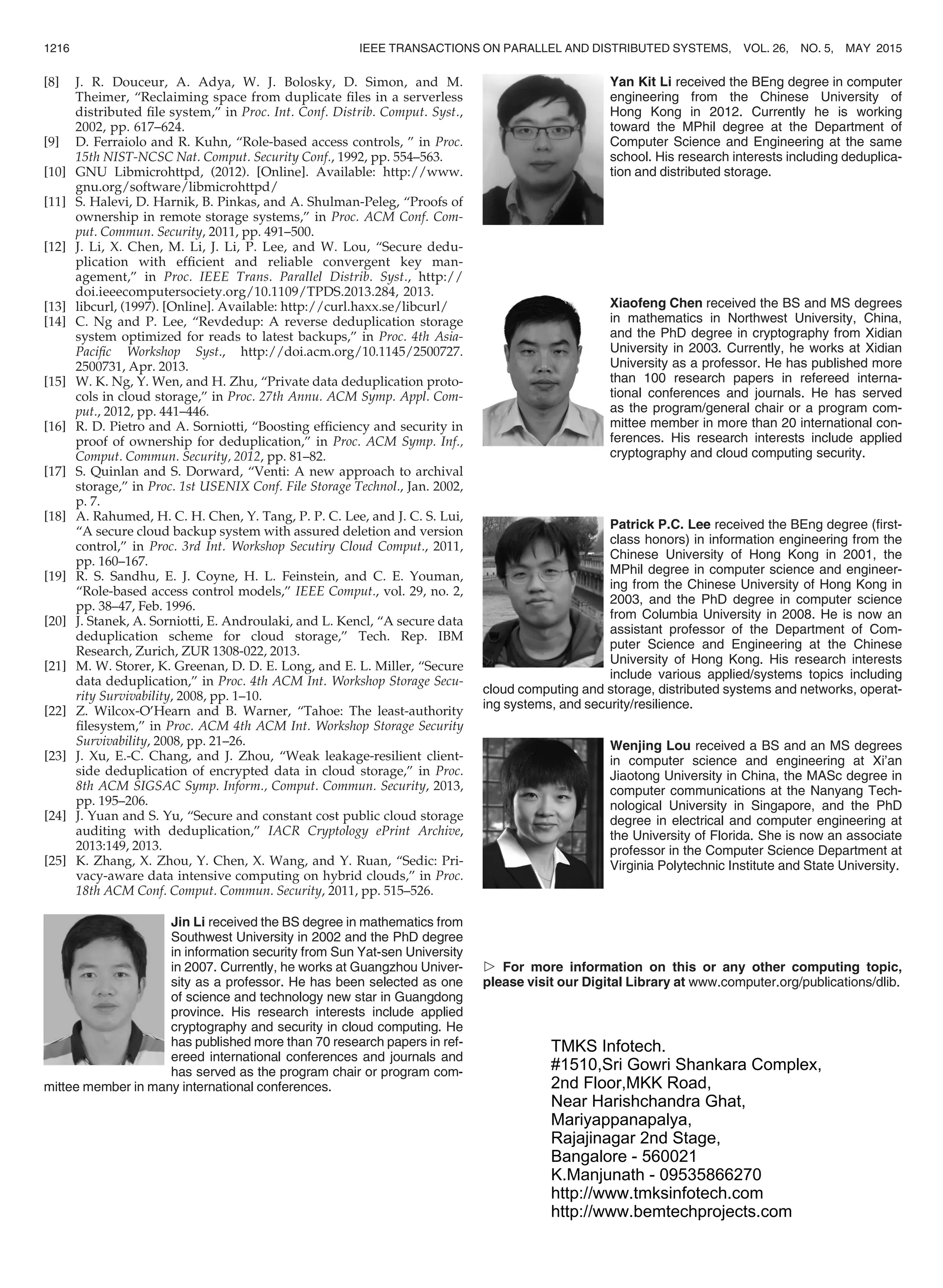 [8] J. R. Douceur, A. Adya, W. J. Bolosky, D. Simon, and M.
Theimer, “Reclaiming space from duplicate ﬁles in a serverless
distributed ﬁle system,” in Proc. Int. Conf. Distrib. Comput. Syst.,
2002, pp. 617–624.
[9] D. Ferraiolo and R. Kuhn, “Role-based access controls, ” in Proc.
15th NIST-NCSC Nat. Comput. Security Conf., 1992, pp. 554–563.
[10] GNU Libmicrohttpd, (2012). [Online]. Available: http://www.
gnu.org/software/libmicrohttpd/
[11] S. Halevi, D. Harnik, B. Pinkas, and A. Shulman-Peleg, “Proofs of
ownership in remote storage systems,” in Proc. ACM Conf. Com-
put. Commun. Security, 2011, pp. 491–500.
[12] J. Li, X. Chen, M. Li, J. Li, P. Lee, and W. Lou, “Secure dedu-
plication with efﬁcient and reliable convergent key man-
agement,” in Proc. IEEE Trans. Parallel Distrib. Syst., http://
doi.ieeecomputersociety.org/10.1109/TPDS.2013.284, 2013.
[13] libcurl, (1997). [Online]. Available: http://curl.haxx.se/libcurl/
[14] C. Ng and P. Lee, “Revdedup: A reverse deduplication storage
system optimized for reads to latest backups,” in Proc. 4th Asia-
Paciﬁc Workshop Syst., http://doi.acm.org/10.1145/2500727.
2500731, Apr. 2013.
[15] W. K. Ng, Y. Wen, and H. Zhu, “Private data deduplication proto-
cols in cloud storage,” in Proc. 27th Annu. ACM Symp. Appl. Com-
put., 2012, pp. 441–446.
[16] R. D. Pietro and A. Sorniotti, “Boosting efﬁciency and security in
proof of ownership for deduplication,” in Proc. ACM Symp. Inf.,
Comput. Commun. Security, 2012, pp. 81–82.
[17] S. Quinlan and S. Dorward, “Venti: A new approach to archival
storage,” in Proc. 1st USENIX Conf. File Storage Technol., Jan. 2002,
p. 7.
[18] A. Rahumed, H. C. H. Chen, Y. Tang, P. P. C. Lee, and J. C. S. Lui,
“A secure cloud backup system with assured deletion and version
control,” in Proc. 3rd Int. Workshop Secutiry Cloud Comput., 2011,
pp. 160–167.
[19] R. S. Sandhu, E. J. Coyne, H. L. Feinstein, and C. E. Youman,
“Role-based access control models,” IEEE Comput., vol. 29, no. 2,
pp. 38–47, Feb. 1996.
[20] J. Stanek, A. Sorniotti, E. Androulaki, and L. Kencl, “A secure data
deduplication scheme for cloud storage,” Tech. Rep. IBM
Research, Zurich, ZUR 1308-022, 2013.
[21] M. W. Storer, K. Greenan, D. D. E. Long, and E. L. Miller, “Secure
data deduplication,” in Proc. 4th ACM Int. Workshop Storage Secu-
rity Survivability, 2008, pp. 1–10.
[22] Z. Wilcox-O’Hearn and B. Warner, “Tahoe: The least-authority
ﬁlesystem,” in Proc. ACM 4th ACM Int. Workshop Storage Security
Survivability, 2008, pp. 21–26.
[23] J. Xu, E.-C. Chang, and J. Zhou, “Weak leakage-resilient client-
side deduplication of encrypted data in cloud storage,” in Proc.
8th ACM SIGSAC Symp. Inform., Comput. Commun. Security, 2013,
pp. 195–206.
[24] J. Yuan and S. Yu, “Secure and constant cost public cloud storage
auditing with deduplication,” IACR Cryptology ePrint Archive,
2013:149, 2013.
[25] K. Zhang, X. Zhou, Y. Chen, X. Wang, and Y. Ruan, “Sedic: Pri-
vacy-aware data intensive computing on hybrid clouds,” in Proc.
18th ACM Conf. Comput. Commun. Security, 2011, pp. 515–526.
Jin Li received the BS degree in mathematics from
Southwest University in 2002 and the PhD degree
in information security from Sun Yat-sen University
in 2007. Currently, he works at Guangzhou Univer-
sity as a professor. He has been selected as one
of science and technology new star in Guangdong
province. His research interests include applied
cryptography and security in cloud computing. He
has published more than 70 research papers in ref-
ereed international conferences and journals and
has served as the program chair or program com-
mittee member in many international conferences.
Yan Kit Li received the BEng degree in computer
engineering from the Chinese University of
Hong Kong in 2012. Currently he is working
toward the MPhil degree at the Department of
Computer Science and Engineering at the same
school. His research interests including deduplica-
tion and distributed storage.
Xiaofeng Chen received the BS and MS degrees
in mathematics in Northwest University, China,
and the PhD degree in cryptography from Xidian
University in 2003. Currently, he works at Xidian
University as a professor. He has published more
than 100 research papers in refereed interna-
tional conferences and journals. He has served
as the program/general chair or a program com-
mittee member in more than 20 international con-
ferences. His research interests include applied
cryptography and cloud computing security.
Patrick P.C. Lee received the BEng degree (ﬁrst-
class honors) in information engineering from the
Chinese University of Hong Kong in 2001, the
MPhil degree in computer science and engineer-
ing from the Chinese University of Hong Kong in
2003, and the PhD degree in computer science
from Columbia University in 2008. He is now an
assistant professor of the Department of Com-
puter Science and Engineering at the Chinese
University of Hong Kong. His research interests
include various applied/systems topics including
cloud computing and storage, distributed systems and networks, operat-
ing systems, and security/resilience.
Wenjing Lou received a BS and an MS degrees
in computer science and engineering at Xi’an
Jiaotong University in China, the MASc degree in
computer communications at the Nanyang Tech-
nological University in Singapore, and the PhD
degree in electrical and computer engineering at
the University of Florida. She is now an associate
professor in the Computer Science Department at
Virginia Polytechnic Institute and State University.
 For more information on this or any other computing topic,
please visit our Digital Library at www.computer.org/publications/dlib.
1216 IEEE TRANSACTIONS ON PARALLEL AND DISTRIBUTED SYSTEMS, VOL. 26, NO. 5, MAY 2015
TMKS Infotech.
#1510,Sri Gowri Shankara Complex,
2nd Floor,MKK Road,
Near Harishchandra Ghat,
Mariyappanapalya,
Rajajinagar 2nd Stage,
Bangalore - 560021
K.Manjunath - 09535866270
http://www.tmksinfotech.com
http://www.bemtechprojects.com
 