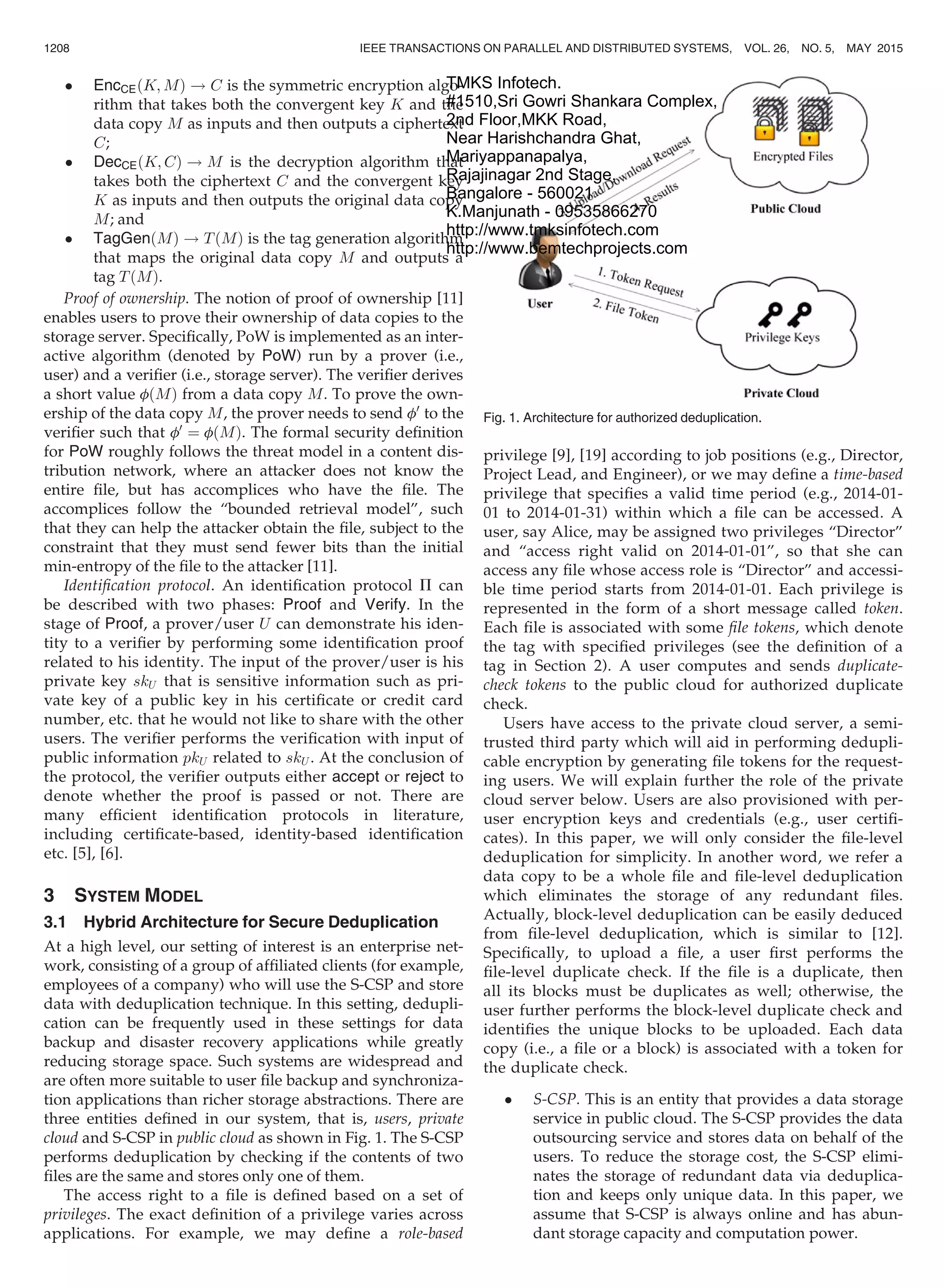 EncCEðK; MÞ ! C is the symmetric encryption algo-
rithm that takes both the convergent key K and the
data copy M as inputs and then outputs a ciphertext
C;
 DecCEðK; CÞ ! M is the decryption algorithm that
takes both the ciphertext C and the convergent key
K as inputs and then outputs the original data copy
M; and
 TagGenðMÞ ! TðMÞ is the tag generation algorithm
that maps the original data copy M and outputs a
tag TðMÞ.
Proof of ownership. The notion of proof of ownership [11]
enables users to prove their ownership of data copies to the
storage server. Speciﬁcally, PoW is implemented as an inter-
active algorithm (denoted by PoW) run by a prover (i.e.,
user) and a veriﬁer (i.e., storage server). The veriﬁer derives
a short value fðMÞ from a data copy M. To prove the own-
ership of the data copy M, the prover needs to send f0
to the
veriﬁer such that f0
¼ fðMÞ. The formal security deﬁnition
for PoW roughly follows the threat model in a content dis-
tribution network, where an attacker does not know the
entire ﬁle, but has accomplices who have the ﬁle. The
accomplices follow the “bounded retrieval model”, such
that they can help the attacker obtain the ﬁle, subject to the
constraint that they must send fewer bits than the initial
min-entropy of the ﬁle to the attacker [11].
Identiﬁcation protocol. An identiﬁcation protocol P can
be described with two phases: Proof and Verify. In the
stage of Proof, a prover/user U can demonstrate his iden-
tity to a veriﬁer by performing some identiﬁcation proof
related to his identity. The input of the prover/user is his
private key skU that is sensitive information such as pri-
vate key of a public key in his certiﬁcate or credit card
number, etc. that he would not like to share with the other
users. The veriﬁer performs the veriﬁcation with input of
public information pkU related to skU . At the conclusion of
the protocol, the veriﬁer outputs either accept or reject to
denote whether the proof is passed or not. There are
many efﬁcient identiﬁcation protocols in literature,
including certiﬁcate-based, identity-based identiﬁcation
etc. [5], [6].
3 SYSTEM MODEL
3.1 Hybrid Architecture for Secure Deduplication
At a high level, our setting of interest is an enterprise net-
work, consisting of a group of afﬁliated clients (for example,
employees of a company) who will use the S-CSP and store
data with deduplication technique. In this setting, dedupli-
cation can be frequently used in these settings for data
backup and disaster recovery applications while greatly
reducing storage space. Such systems are widespread and
are often more suitable to user ﬁle backup and synchroniza-
tion applications than richer storage abstractions. There are
three entities deﬁned in our system, that is, users, private
cloud and S-CSP in public cloud as shown in Fig. 1. The S-CSP
performs deduplication by checking if the contents of two
ﬁles are the same and stores only one of them.
The access right to a ﬁle is deﬁned based on a set of
privileges. The exact deﬁnition of a privilege varies across
applications. For example, we may deﬁne a role-based
privilege [9], [19] according to job positions (e.g., Director,
Project Lead, and Engineer), or we may deﬁne a time-based
privilege that speciﬁes a valid time period (e.g., 2014-01-
01 to 2014-01-31) within which a ﬁle can be accessed. A
user, say Alice, may be assigned two privileges “Director”
and “access right valid on 2014-01-01”, so that she can
access any ﬁle whose access role is “Director” and accessi-
ble time period starts from 2014-01-01. Each privilege is
represented in the form of a short message called token.
Each ﬁle is associated with some ﬁle tokens, which denote
the tag with speciﬁed privileges (see the deﬁnition of a
tag in Section 2). A user computes and sends duplicate-
check tokens to the public cloud for authorized duplicate
check.
Users have access to the private cloud server, a semi-
trusted third party which will aid in performing dedupli-
cable encryption by generating ﬁle tokens for the request-
ing users. We will explain further the role of the private
cloud server below. Users are also provisioned with per-
user encryption keys and credentials (e.g., user certiﬁ-
cates). In this paper, we will only consider the ﬁle-level
deduplication for simplicity. In another word, we refer a
data copy to be a whole ﬁle and ﬁle-level deduplication
which eliminates the storage of any redundant ﬁles.
Actually, block-level deduplication can be easily deduced
from ﬁle-level deduplication, which is similar to [12].
Speciﬁcally, to upload a ﬁle, a user ﬁrst performs the
ﬁle-level duplicate check. If the ﬁle is a duplicate, then
all its blocks must be duplicates as well; otherwise, the
user further performs the block-level duplicate check and
identiﬁes the unique blocks to be uploaded. Each data
copy (i.e., a ﬁle or a block) is associated with a token for
the duplicate check.
 S-CSP. This is an entity that provides a data storage
service in public cloud. The S-CSP provides the data
outsourcing service and stores data on behalf of the
users. To reduce the storage cost, the S-CSP elimi-
nates the storage of redundant data via deduplica-
tion and keeps only unique data. In this paper, we
assume that S-CSP is always online and has abun-
dant storage capacity and computation power.
Fig. 1. Architecture for authorized deduplication.
1208 IEEE TRANSACTIONS ON PARALLEL AND DISTRIBUTED SYSTEMS, VOL. 26, NO. 5, MAY 2015
TMKS Infotech.
#1510,Sri Gowri Shankara Complex,
2nd Floor,MKK Road,
Near Harishchandra Ghat,
Mariyappanapalya,
Rajajinagar 2nd Stage,
Bangalore - 560021
K.Manjunath - 09535866270
http://www.tmksinfotech.com
http://www.bemtechprojects.com
 