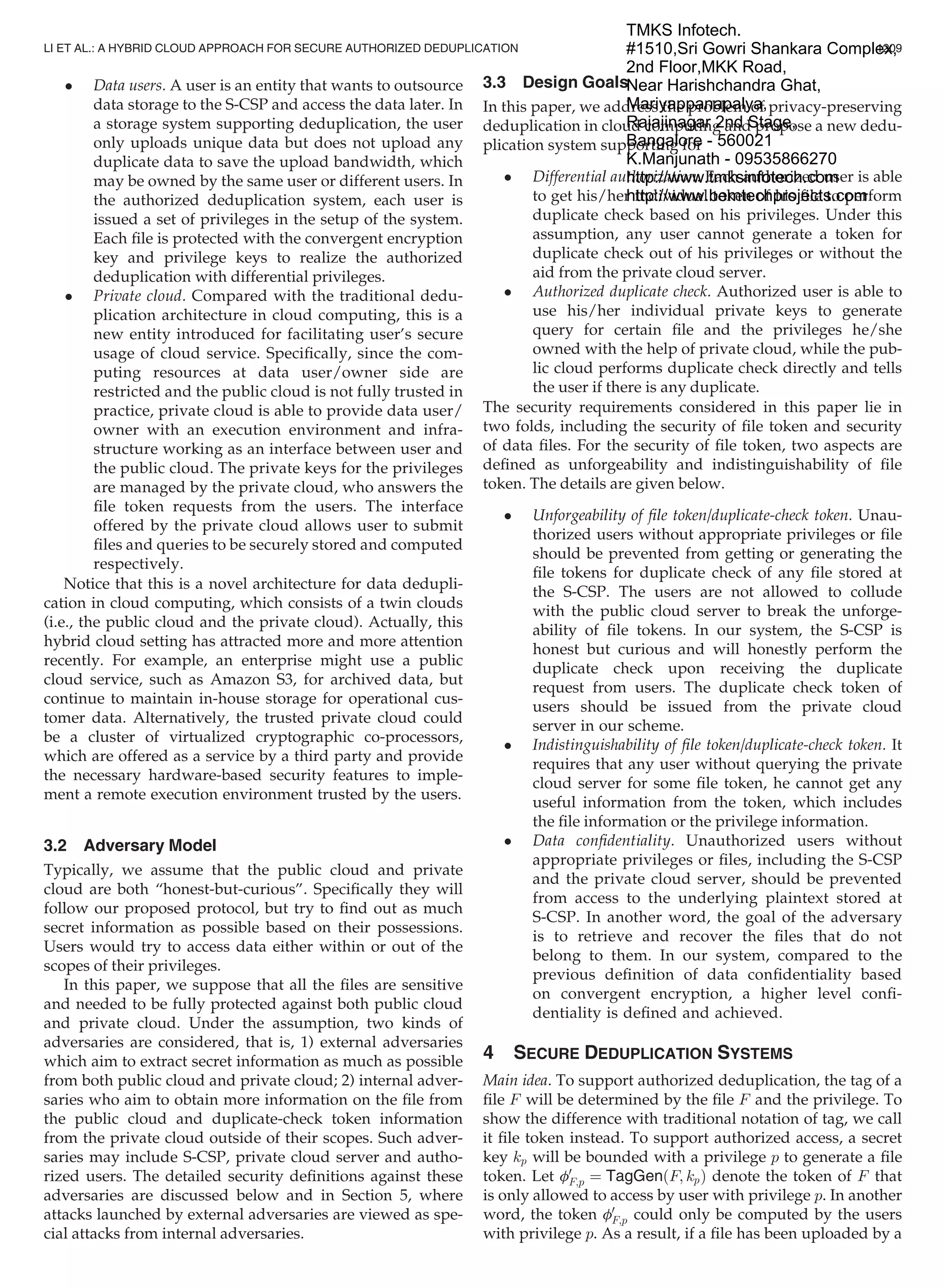 Data users. A user is an entity that wants to outsource
data storage to the S-CSP and access the data later. In
a storage system supporting deduplication, the user
only uploads unique data but does not upload any
duplicate data to save the upload bandwidth, which
may be owned by the same user or different users. In
the authorized deduplication system, each user is
issued a set of privileges in the setup of the system.
Each ﬁle is protected with the convergent encryption
key and privilege keys to realize the authorized
deduplication with differential privileges.
 Private cloud. Compared with the traditional dedu-
plication architecture in cloud computing, this is a
new entity introduced for facilitating user’s secure
usage of cloud service. Speciﬁcally, since the com-
puting resources at data user/owner side are
restricted and the public cloud is not fully trusted in
practice, private cloud is able to provide data user/
owner with an execution environment and infra-
structure working as an interface between user and
the public cloud. The private keys for the privileges
are managed by the private cloud, who answers the
ﬁle token requests from the users. The interface
offered by the private cloud allows user to submit
ﬁles and queries to be securely stored and computed
respectively.
Notice that this is a novel architecture for data dedupli-
cation in cloud computing, which consists of a twin clouds
(i.e., the public cloud and the private cloud). Actually, this
hybrid cloud setting has attracted more and more attention
recently. For example, an enterprise might use a public
cloud service, such as Amazon S3, for archived data, but
continue to maintain in-house storage for operational cus-
tomer data. Alternatively, the trusted private cloud could
be a cluster of virtualized cryptographic co-processors,
which are offered as a service by a third party and provide
the necessary hardware-based security features to imple-
ment a remote execution environment trusted by the users.
3.2 Adversary Model
Typically, we assume that the public cloud and private
cloud are both “honest-but-curious”. Speciﬁcally they will
follow our proposed protocol, but try to ﬁnd out as much
secret information as possible based on their possessions.
Users would try to access data either within or out of the
scopes of their privileges.
In this paper, we suppose that all the ﬁles are sensitive
and needed to be fully protected against both public cloud
and private cloud. Under the assumption, two kinds of
adversaries are considered, that is, 1) external adversaries
which aim to extract secret information as much as possible
from both public cloud and private cloud; 2) internal adver-
saries who aim to obtain more information on the ﬁle from
the public cloud and duplicate-check token information
from the private cloud outside of their scopes. Such adver-
saries may include S-CSP, private cloud server and autho-
rized users. The detailed security deﬁnitions against these
adversaries are discussed below and in Section 5, where
attacks launched by external adversaries are viewed as spe-
cial attacks from internal adversaries.
3.3 Design Goals
In this paper, we address the problem of privacy-preserving
deduplication in cloud computing and propose a new dedu-
plication system supporting for
 Differential authorization. Each authorized user is able
to get his/her individual token of his ﬁle to perform
duplicate check based on his privileges. Under this
assumption, any user cannot generate a token for
duplicate check out of his privileges or without the
aid from the private cloud server.
 Authorized duplicate check. Authorized user is able to
use his/her individual private keys to generate
query for certain ﬁle and the privileges he/she
owned with the help of private cloud, while the pub-
lic cloud performs duplicate check directly and tells
the user if there is any duplicate.
The security requirements considered in this paper lie in
two folds, including the security of ﬁle token and security
of data ﬁles. For the security of ﬁle token, two aspects are
deﬁned as unforgeability and indistinguishability of ﬁle
token. The details are given below.
 Unforgeability of ﬁle token/duplicate-check token. Unau-
thorized users without appropriate privileges or ﬁle
should be prevented from getting or generating the
ﬁle tokens for duplicate check of any ﬁle stored at
the S-CSP. The users are not allowed to collude
with the public cloud server to break the unforge-
ability of ﬁle tokens. In our system, the S-CSP is
honest but curious and will honestly perform the
duplicate check upon receiving the duplicate
request from users. The duplicate check token of
users should be issued from the private cloud
server in our scheme.
 Indistinguishability of ﬁle token/duplicate-check token. It
requires that any user without querying the private
cloud server for some ﬁle token, he cannot get any
useful information from the token, which includes
the ﬁle information or the privilege information.
 Data conﬁdentiality. Unauthorized users without
appropriate privileges or ﬁles, including the S-CSP
and the private cloud server, should be prevented
from access to the underlying plaintext stored at
S-CSP. In another word, the goal of the adversary
is to retrieve and recover the ﬁles that do not
belong to them. In our system, compared to the
previous deﬁnition of data conﬁdentiality based
on convergent encryption, a higher level conﬁ-
dentiality is deﬁned and achieved.
4 SECURE DEDUPLICATION SYSTEMS
Main idea. To support authorized deduplication, the tag of a
ﬁle F will be determined by the ﬁle F and the privilege. To
show the difference with traditional notation of tag, we call
it ﬁle token instead. To support authorized access, a secret
key kp will be bounded with a privilege p to generate a ﬁle
token. Let f0
F;p ¼ TagGenðF; kpÞ denote the token of F that
is only allowed to access by user with privilege p. In another
word, the token f0
F;p could only be computed by the users
with privilege p. As a result, if a ﬁle has been uploaded by a
LI ET AL.: A HYBRID CLOUD APPROACH FOR SECURE AUTHORIZED DEDUPLICATION 1209
TMKS Infotech.
#1510,Sri Gowri Shankara Complex,
2nd Floor,MKK Road,
Near Harishchandra Ghat,
Mariyappanapalya,
Rajajinagar 2nd Stage,
Bangalore - 560021
K.Manjunath - 09535866270
http://www.tmksinfotech.com
http://www.bemtechprojects.com
 