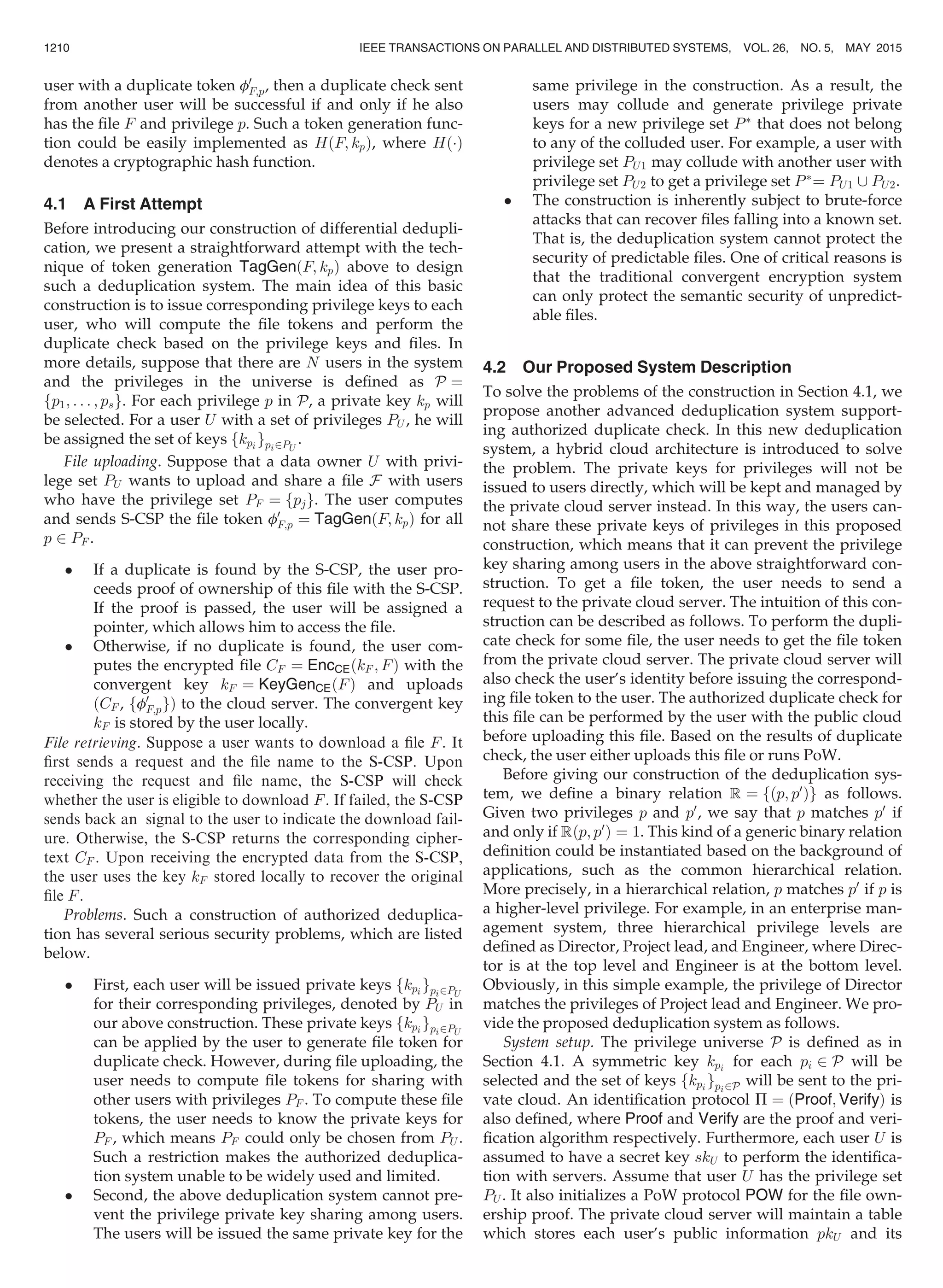 user with a duplicate token f0
F;p, then a duplicate check sent
from another user will be successful if and only if he also
has the ﬁle F and privilege p. Such a token generation func-
tion could be easily implemented as HðF; kpÞ, where HðÁÞ
denotes a cryptographic hash function.
4.1 A First Attempt
Before introducing our construction of differential dedupli-
cation, we present a straightforward attempt with the tech-
nique of token generation TagGenðF; kpÞ above to design
such a deduplication system. The main idea of this basic
construction is to issue corresponding privilege keys to each
user, who will compute the ﬁle tokens and perform the
duplicate check based on the privilege keys and ﬁles. In
more details, suppose that there are N users in the system
and the privileges in the universe is deﬁned as P ¼
fp1; . . . ; psg. For each privilege p in P, a private key kp will
be selected. For a user U with a set of privileges PU , he will
be assigned the set of keys fkpi gpi2PU
.
File uploading. Suppose that a data owner U with privi-
lege set PU wants to upload and share a ﬁle F with users
who have the privilege set PF ¼ fpjg. The user computes
and sends S-CSP the ﬁle token f0
F;p ¼ TagGenðF; kpÞ for all
p 2 PF .
 If a duplicate is found by the S-CSP, the user pro-
ceeds proof of ownership of this ﬁle with the S-CSP.
If the proof is passed, the user will be assigned a
pointer, which allows him to access the ﬁle.
 Otherwise, if no duplicate is found, the user com-
putes the encrypted ﬁle CF ¼ EncCEðkF ; FÞ with the
convergent key kF ¼ KeyGenCEðFÞ and uploads
ðCF , ff0
F;pgÞ to the cloud server. The convergent key
kF is stored by the user locally.
File retrieving. Suppose a user wants to download a ﬁle F. It
ﬁrst sends a request and the ﬁle name to the S-CSP. Upon
receiving the request and ﬁle name, the S-CSP will check
whether the user is eligible to download F. If failed, the S-CSP
sends back an signal to the user to indicate the download fail-
ure. Otherwise, the S-CSP returns the corresponding cipher-
text CF . Upon receiving the encrypted data from the S-CSP,
the user uses the key kF stored locally to recover the original
ﬁle F.
Problems. Such a construction of authorized deduplica-
tion has several serious security problems, which are listed
below.
 First, each user will be issued private keys fkpi gpi2PU
for their corresponding privileges, denoted by PU in
our above construction. These private keys fkpi
gpi2PU
can be applied by the user to generate ﬁle token for
duplicate check. However, during ﬁle uploading, the
user needs to compute ﬁle tokens for sharing with
other users with privileges PF . To compute these ﬁle
tokens, the user needs to know the private keys for
PF , which means PF could only be chosen from PU .
Such a restriction makes the authorized deduplica-
tion system unable to be widely used and limited.
 Second, the above deduplication system cannot pre-
vent the privilege private key sharing among users.
The users will be issued the same private key for the
same privilege in the construction. As a result, the
users may collude and generate privilege private
keys for a new privilege set PÃ
that does not belong
to any of the colluded user. For example, a user with
privilege set PU1 may collude with another user with
privilege set PU2 to get a privilege set PÃ
¼ PU1 [ PU2.
 The construction is inherently subject to brute-force
attacks that can recover ﬁles falling into a known set.
That is, the deduplication system cannot protect the
security of predictable ﬁles. One of critical reasons is
that the traditional convergent encryption system
can only protect the semantic security of unpredict-
able ﬁles.
4.2 Our Proposed System Description
To solve the problems of the construction in Section 4.1, we
propose another advanced deduplication system support-
ing authorized duplicate check. In this new deduplication
system, a hybrid cloud architecture is introduced to solve
the problem. The private keys for privileges will not be
issued to users directly, which will be kept and managed by
the private cloud server instead. In this way, the users can-
not share these private keys of privileges in this proposed
construction, which means that it can prevent the privilege
key sharing among users in the above straightforward con-
struction. To get a ﬁle token, the user needs to send a
request to the private cloud server. The intuition of this con-
struction can be described as follows. To perform the dupli-
cate check for some ﬁle, the user needs to get the ﬁle token
from the private cloud server. The private cloud server will
also check the user’s identity before issuing the correspond-
ing ﬁle token to the user. The authorized duplicate check for
this ﬁle can be performed by the user with the public cloud
before uploading this ﬁle. Based on the results of duplicate
check, the user either uploads this ﬁle or runs PoW.
Before giving our construction of the deduplication sys-
tem, we deﬁne a binary relation R ¼ fðp; p0
Þg as follows.
Given two privileges p and p0
, we say that p matches p0
if
and only if Rðp; p0
Þ ¼ 1. This kind of a generic binary relation
deﬁnition could be instantiated based on the background of
applications, such as the common hierarchical relation.
More precisely, in a hierarchical relation, p matches p0
if p is
a higher-level privilege. For example, in an enterprise man-
agement system, three hierarchical privilege levels are
deﬁned as Director, Project lead, and Engineer, where Direc-
tor is at the top level and Engineer is at the bottom level.
Obviously, in this simple example, the privilege of Director
matches the privileges of Project lead and Engineer. We pro-
vide the proposed deduplication system as follows.
System setup. The privilege universe P is deﬁned as in
Section 4.1. A symmetric key kpi
for each pi 2 P will be
selected and the set of keys fkpi
gpi2P will be sent to the pri-
vate cloud. An identiﬁcation protocol P ¼ ðProof; VerifyÞ is
also deﬁned, where Proof and Verify are the proof and veri-
ﬁcation algorithm respectively. Furthermore, each user U is
assumed to have a secret key skU to perform the identiﬁca-
tion with servers. Assume that user U has the privilege set
PU . It also initializes a PoW protocol POW for the ﬁle own-
ership proof. The private cloud server will maintain a table
which stores each user’s public information pkU and its
1210 IEEE TRANSACTIONS ON PARALLEL AND DISTRIBUTED SYSTEMS, VOL. 26, NO. 5, MAY 2015
 