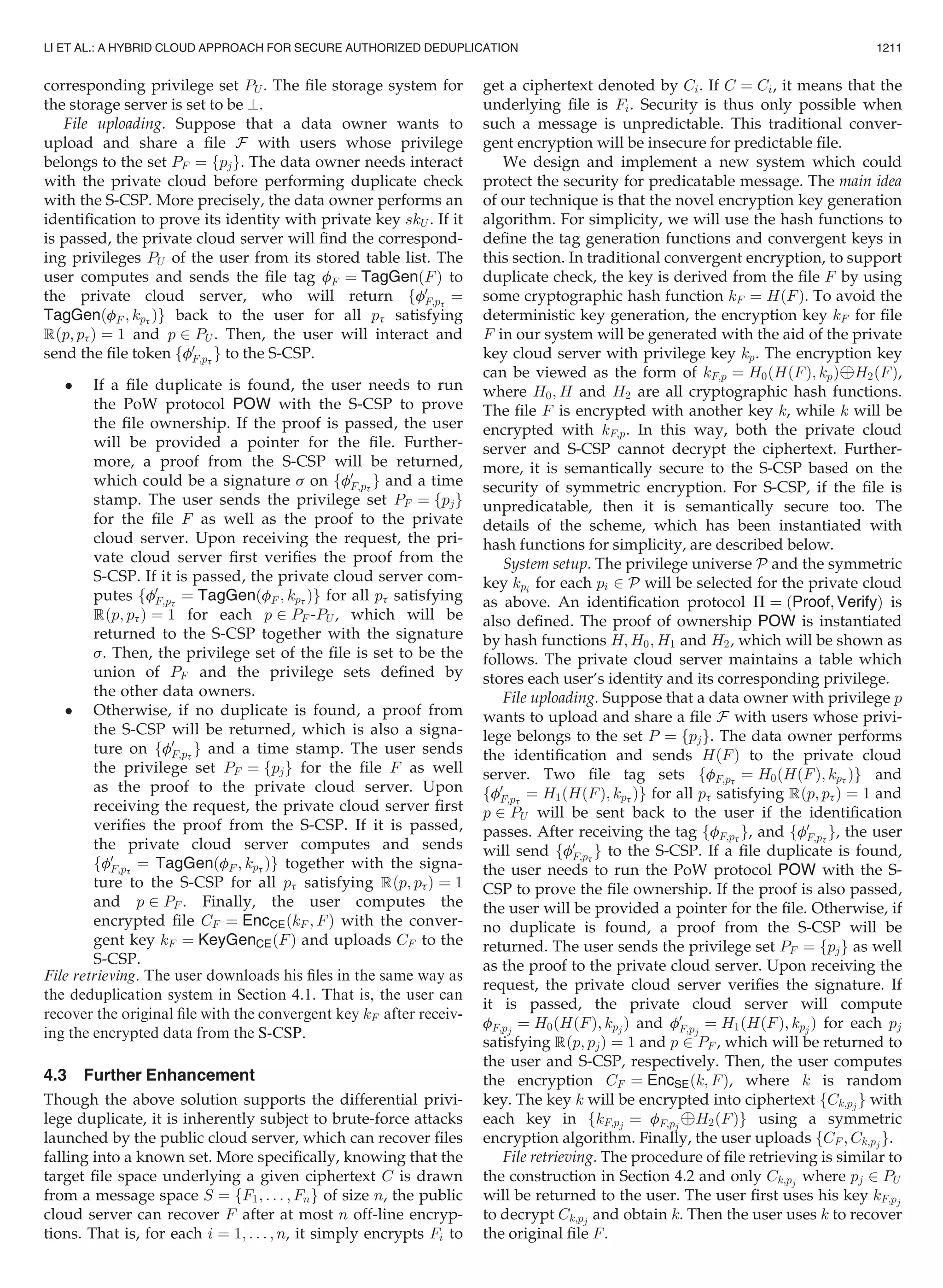 corresponding privilege set PU . The ﬁle storage system for
the storage server is set to be ?.
File uploading. Suppose that a data owner wants to
upload and share a ﬁle F with users whose privilege
belongs to the set PF ¼ fpjg. The data owner needs interact
with the private cloud before performing duplicate check
with the S-CSP. More precisely, the data owner performs an
identiﬁcation to prove its identity with private key skU . If it
is passed, the private cloud server will ﬁnd the correspond-
ing privileges PU of the user from its stored table list. The
user computes and sends the ﬁle tag fF ¼ TagGenðFÞ to
the private cloud server, who will return ff0
F;pt
¼
TagGenðfF ; kpt Þg back to the user for all pt satisfying
Rðp; ptÞ ¼ 1 and p 2 PU . Then, the user will interact and
send the ﬁle token ff0
F;pt
g to the S-CSP.
 If a ﬁle duplicate is found, the user needs to run
the PoW protocol POW with the S-CSP to prove
the ﬁle ownership. If the proof is passed, the user
will be provided a pointer for the ﬁle. Further-
more, a proof from the S-CSP will be returned,
which could be a signature s on ff0
F;pt
g and a time
stamp. The user sends the privilege set PF ¼ fpjg
for the ﬁle F as well as the proof to the private
cloud server. Upon receiving the request, the pri-
vate cloud server ﬁrst veriﬁes the proof from the
S-CSP. If it is passed, the private cloud server com-
putes ff0
F;pt
¼ TagGenðfF ; kpt Þg for all pt satisfying
Rðp; ptÞ ¼ 1 for each p 2 PF -PU , which will be
returned to the S-CSP together with the signature
s. Then, the privilege set of the ﬁle is set to be the
union of PF and the privilege sets deﬁned by
the other data owners.
 Otherwise, if no duplicate is found, a proof from
the S-CSP will be returned, which is also a signa-
ture on ff0
F;pt
g and a time stamp. The user sends
the privilege set PF ¼ fpjg for the ﬁle F as well
as the proof to the private cloud server. Upon
receiving the request, the private cloud server ﬁrst
veriﬁes the proof from the S-CSP. If it is passed,
the private cloud server computes and sends
ff0
F;pt
¼ TagGenðfF ; kpt Þg together with the signa-
ture to the S-CSP for all pt satisfying Rðp; ptÞ ¼ 1
and p 2 PF . Finally, the user computes the
encrypted ﬁle CF ¼ EncCEðkF ; FÞ with the conver-
gent key kF ¼ KeyGenCEðFÞ and uploads CF to the
S-CSP.
File retrieving. The user downloads his ﬁles in the same way as
the deduplication system in Section 4.1. That is, the user can
recover the original ﬁle with the convergent key kF after receiv-
ing the encrypted data from the S-CSP.
4.3 Further Enhancement
Though the above solution supports the differential privi-
lege duplicate, it is inherently subject to brute-force attacks
launched by the public cloud server, which can recover ﬁles
falling into a known set. More speciﬁcally, knowing that the
target ﬁle space underlying a given ciphertext C is drawn
from a message space S ¼ fF1; . . . ; Fng of size n, the public
cloud server can recover F after at most n off-line encryp-
tions. That is, for each i ¼ 1; . . . ; n, it simply encrypts Fi to
get a ciphertext denoted by Ci. If C ¼ Ci, it means that the
underlying ﬁle is Fi. Security is thus only possible when
such a message is unpredictable. This traditional conver-
gent encryption will be insecure for predictable ﬁle.
We design and implement a new system which could
protect the security for predicatable message. The main idea
of our technique is that the novel encryption key generation
algorithm. For simplicity, we will use the hash functions to
deﬁne the tag generation functions and convergent keys in
this section. In traditional convergent encryption, to support
duplicate check, the key is derived from the ﬁle F by using
some cryptographic hash function kF ¼ HðFÞ. To avoid the
deterministic key generation, the encryption key kF for ﬁle
F in our system will be generated with the aid of the private
key cloud server with privilege key kp. The encryption key
can be viewed as the form of kF;p ¼ H0ðHðFÞ; kpÞÈH2ðFÞ,
where H0; H and H2 are all cryptographic hash functions.
The ﬁle F is encrypted with another key k, while k will be
encrypted with kF;p. In this way, both the private cloud
server and S-CSP cannot decrypt the ciphertext. Further-
more, it is semantically secure to the S-CSP based on the
security of symmetric encryption. For S-CSP, if the ﬁle is
unpredicatable, then it is semantically secure too. The
details of the scheme, which has been instantiated with
hash functions for simplicity, are described below.
System setup. The privilege universe P and the symmetric
key kpi for each pi 2 P will be selected for the private cloud
as above. An identiﬁcation protocol P ¼ ðProof; VerifyÞ is
also deﬁned. The proof of ownership POW is instantiated
by hash functions H; H0; H1 and H2, which will be shown as
follows. The private cloud server maintains a table which
stores each user’s identity and its corresponding privilege.
File uploading. Suppose that a data owner with privilege p
wants to upload and share a ﬁle F with users whose privi-
lege belongs to the set P ¼ fpjg. The data owner performs
the identiﬁcation and sends HðFÞ to the private cloud
server. Two ﬁle tag sets ffF;pt
¼ H0ðHðFÞ; kpt Þg and
ff0
F;pt
¼ H1ðHðFÞ; kpt Þg for all pt satisfying Rðp; ptÞ ¼ 1 and
p 2 PU will be sent back to the user if the identiﬁcation
passes. After receiving the tag ffF;pt
g, and ff0
F;pt
g, the user
will send ff0
F;pt
g to the S-CSP. If a ﬁle duplicate is found,
the user needs to run the PoW protocol POW with the S-
CSP to prove the ﬁle ownership. If the proof is also passed,
the user will be provided a pointer for the ﬁle. Otherwise, if
no duplicate is found, a proof from the S-CSP will be
returned. The user sends the privilege set PF ¼ fpjg as well
as the proof to the private cloud server. Upon receiving the
request, the private cloud server veriﬁes the signature. If
it is passed, the private cloud server will compute
fF;pj
¼ H0ðHðFÞ; kpj
Þ and f0
F;pj
¼ H1ðHðFÞ; kpj
Þ for each pj
satisfying Rðp; pjÞ ¼ 1 and p 2 PF , which will be returned to
the user and S-CSP, respectively. Then, the user computes
the encryption CF ¼ EncSEðk; FÞ, where k is random
key. The key k will be encrypted into ciphertext fCk;pj g with
each key in fkF;pj ¼ fF;pj
ÈH2ðFÞg using a symmetric
encryption algorithm. Finally, the user uploads fCF ; Ck;pj g.
File retrieving. The procedure of ﬁle retrieving is similar to
the construction in Section 4.2 and only Ck;pj where pj 2 PU
will be returned to the user. The user ﬁrst uses his key kF;pj
to decrypt Ck;pj and obtain k. Then the user uses k to recover
the original ﬁle F.
LI ET AL.: A HYBRID CLOUD APPROACH FOR SECURE AUTHORIZED DEDUPLICATION 1211
 