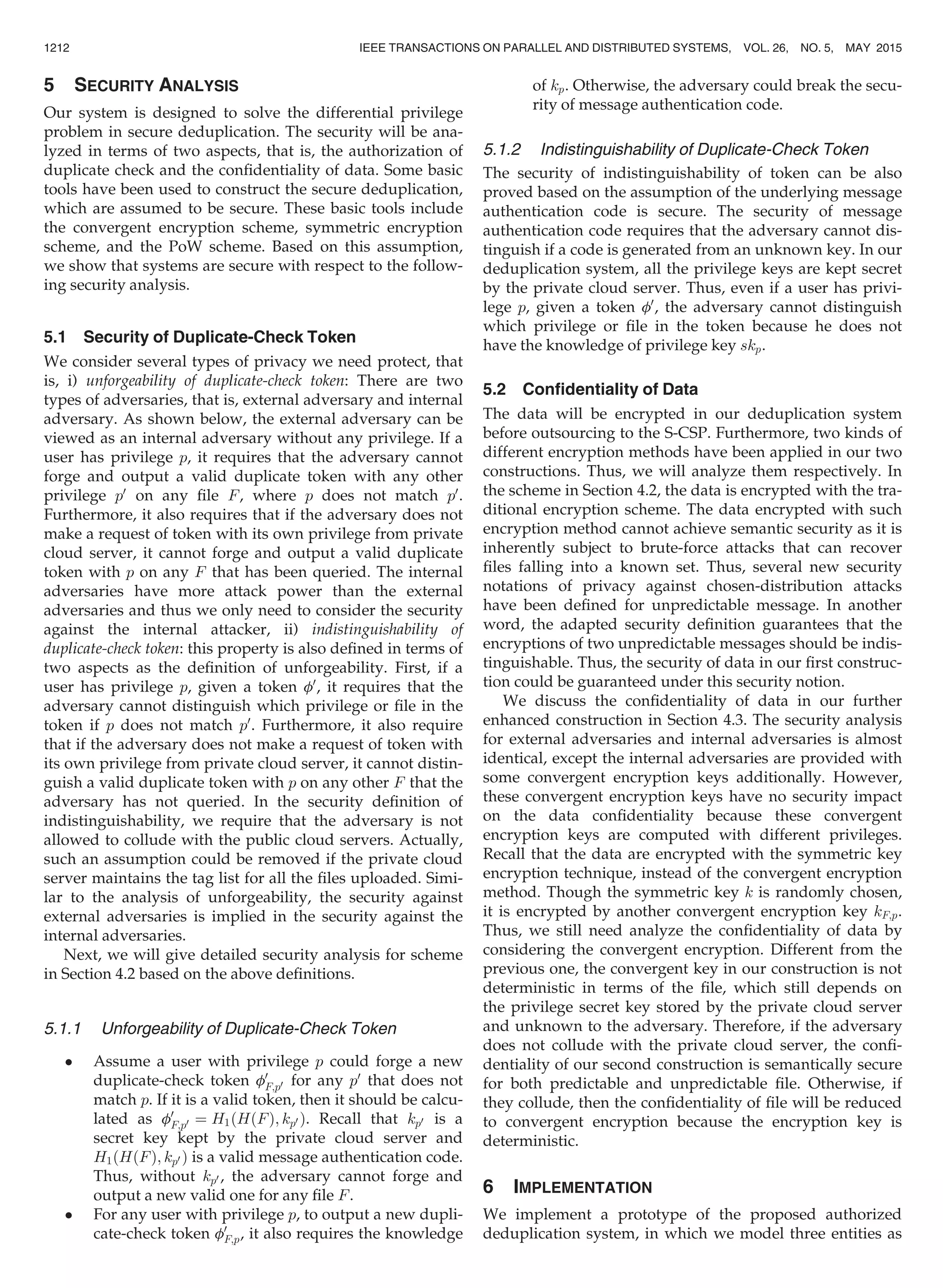 5 SECURITY ANALYSIS
Our system is designed to solve the differential privilege
problem in secure deduplication. The security will be ana-
lyzed in terms of two aspects, that is, the authorization of
duplicate check and the conﬁdentiality of data. Some basic
tools have been used to construct the secure deduplication,
which are assumed to be secure. These basic tools include
the convergent encryption scheme, symmetric encryption
scheme, and the PoW scheme. Based on this assumption,
we show that systems are secure with respect to the follow-
ing security analysis.
5.1 Security of Duplicate-Check Token
We consider several types of privacy we need protect, that
is, i) unforgeability of duplicate-check token: There are two
types of adversaries, that is, external adversary and internal
adversary. As shown below, the external adversary can be
viewed as an internal adversary without any privilege. If a
user has privilege p, it requires that the adversary cannot
forge and output a valid duplicate token with any other
privilege p0
on any ﬁle F, where p does not match p0
.
Furthermore, it also requires that if the adversary does not
make a request of token with its own privilege from private
cloud server, it cannot forge and output a valid duplicate
token with p on any F that has been queried. The internal
adversaries have more attack power than the external
adversaries and thus we only need to consider the security
against the internal attacker, ii) indistinguishability of
duplicate-check token: this property is also deﬁned in terms of
two aspects as the deﬁnition of unforgeability. First, if a
user has privilege p, given a token f0
, it requires that the
adversary cannot distinguish which privilege or ﬁle in the
token if p does not match p0
. Furthermore, it also require
that if the adversary does not make a request of token with
its own privilege from private cloud server, it cannot distin-
guish a valid duplicate token with p on any other F that the
adversary has not queried. In the security deﬁnition of
indistinguishability, we require that the adversary is not
allowed to collude with the public cloud servers. Actually,
such an assumption could be removed if the private cloud
server maintains the tag list for all the ﬁles uploaded. Simi-
lar to the analysis of unforgeability, the security against
external adversaries is implied in the security against the
internal adversaries.
Next, we will give detailed security analysis for scheme
in Section 4.2 based on the above deﬁnitions.
5.1.1 Unforgeability of Duplicate-Check Token
 Assume a user with privilege p could forge a new
duplicate-check token f0
F;p0 for any p0
that does not
match p. If it is a valid token, then it should be calcu-
lated as f0
F;p0 ¼ H1ðHðFÞ; kp0 Þ. Recall that kp0 is a
secret key kept by the private cloud server and
H1ðHðFÞ; kp0 Þ is a valid message authentication code.
Thus, without kp0 , the adversary cannot forge and
output a new valid one for any ﬁle F.
 For any user with privilege p, to output a new dupli-
cate-check token f0
F;p, it also requires the knowledge
of kp. Otherwise, the adversary could break the secu-
rity of message authentication code.
5.1.2 Indistinguishability of Duplicate-Check Token
The security of indistinguishability of token can be also
proved based on the assumption of the underlying message
authentication code is secure. The security of message
authentication code requires that the adversary cannot dis-
tinguish if a code is generated from an unknown key. In our
deduplication system, all the privilege keys are kept secret
by the private cloud server. Thus, even if a user has privi-
lege p, given a token f0
, the adversary cannot distinguish
which privilege or ﬁle in the token because he does not
have the knowledge of privilege key skp.
5.2 Conﬁdentiality of Data
The data will be encrypted in our deduplication system
before outsourcing to the S-CSP. Furthermore, two kinds of
different encryption methods have been applied in our two
constructions. Thus, we will analyze them respectively. In
the scheme in Section 4.2, the data is encrypted with the tra-
ditional encryption scheme. The data encrypted with such
encryption method cannot achieve semantic security as it is
inherently subject to brute-force attacks that can recover
ﬁles falling into a known set. Thus, several new security
notations of privacy against chosen-distribution attacks
have been deﬁned for unpredictable message. In another
word, the adapted security deﬁnition guarantees that the
encryptions of two unpredictable messages should be indis-
tinguishable. Thus, the security of data in our ﬁrst construc-
tion could be guaranteed under this security notion.
We discuss the conﬁdentiality of data in our further
enhanced construction in Section 4.3. The security analysis
for external adversaries and internal adversaries is almost
identical, except the internal adversaries are provided with
some convergent encryption keys additionally. However,
these convergent encryption keys have no security impact
on the data conﬁdentiality because these convergent
encryption keys are computed with different privileges.
Recall that the data are encrypted with the symmetric key
encryption technique, instead of the convergent encryption
method. Though the symmetric key k is randomly chosen,
it is encrypted by another convergent encryption key kF;p.
Thus, we still need analyze the conﬁdentiality of data by
considering the convergent encryption. Different from the
previous one, the convergent key in our construction is not
deterministic in terms of the ﬁle, which still depends on
the privilege secret key stored by the private cloud server
and unknown to the adversary. Therefore, if the adversary
does not collude with the private cloud server, the conﬁ-
dentiality of our second construction is semantically secure
for both predictable and unpredictable ﬁle. Otherwise, if
they collude, then the conﬁdentiality of ﬁle will be reduced
to convergent encryption because the encryption key is
deterministic.
6 IMPLEMENTATION
We implement a prototype of the proposed authorized
deduplication system, in which we model three entities as
1212 IEEE TRANSACTIONS ON PARALLEL AND DISTRIBUTED SYSTEMS, VOL. 26, NO. 5, MAY 2015
 