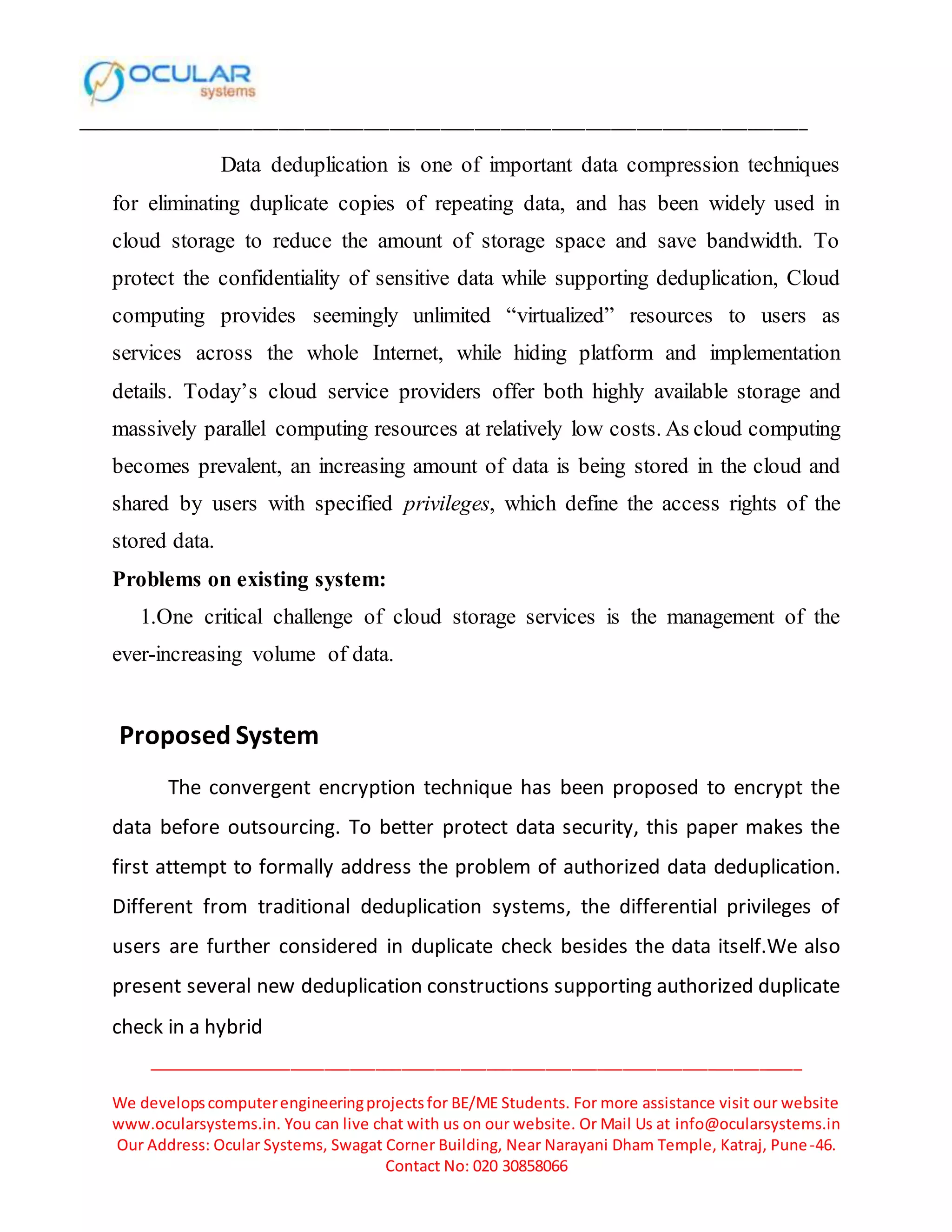 ______________________________________________________________________________________
_____________________________________________________________________________
We developscomputerengineeringprojectsfor BE/ME Students. For more assistance visit our website
www.ocularsystems.in. You can live chat with us on our website. Or Mail Us at info@ocularsystems.in
Our Address: Ocular Systems, Swagat Corner Building, Near Narayani Dham Temple, Katraj, Pune-46.
Contact No: 020 30858066
Data deduplication is one of important data compression techniques
for eliminating duplicate copies of repeating data, and has been widely used in
cloud storage to reduce the amount of storage space and save bandwidth. To
protect the confidentiality of sensitive data while supporting deduplication, Cloud
computing provides seemingly unlimited “virtualized” resources to users as
services across the whole Internet, while hiding platform and implementation
details. Today’s cloud service providers offer both highly available storage and
massively parallel computing resources at relatively low costs. As cloud computing
becomes prevalent, an increasing amount of data is being stored in the cloud and
shared by users with specified privileges, which define the access rights of the
stored data.
Problems on existing system:
1.One critical challenge of cloud storage services is the management of the
ever-increasing volume of data.
Proposed System
The convergent encryption technique has been proposed to encrypt the
data before outsourcing. To better protect data security, this paper makes the
first attempt to formally address the problem of authorized data deduplication.
Different from traditional deduplication systems, the differential privileges of
users are further considered in duplicate check besides the data itself.We also
present several new deduplication constructions supporting authorized duplicate
check in a hybrid
 