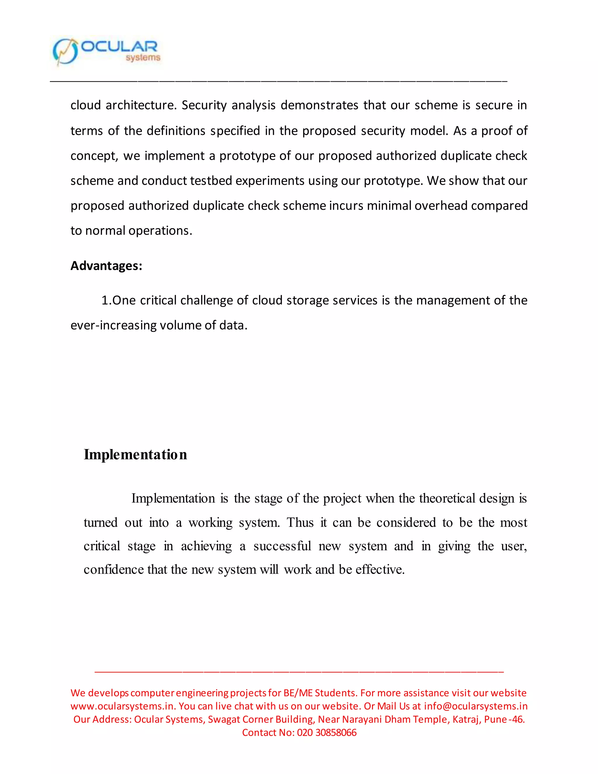______________________________________________________________________________________
_____________________________________________________________________________
We developscomputerengineeringprojectsfor BE/ME Students. For more assistance visit our website
www.ocularsystems.in. You can live chat with us on our website. Or Mail Us at info@ocularsystems.in
Our Address: Ocular Systems, Swagat Corner Building, Near Narayani Dham Temple, Katraj, Pune-46.
Contact No: 020 30858066
cloud architecture. Security analysis demonstrates that our scheme is secure in
terms of the definitions specified in the proposed security model. As a proof of
concept, we implement a prototype of our proposed authorized duplicate check
scheme and conduct testbed experiments using our prototype. We show that our
proposed authorized duplicate check scheme incurs minimal overhead compared
to normal operations.
Advantages:
1.One critical challenge of cloud storage services is the management of the
ever-increasing volume of data.
Implementation
Implementation is the stage of the project when the theoretical design is
turned out into a working system. Thus it can be considered to be the most
critical stage in achieving a successful new system and in giving the user,
confidence that the new system will work and be effective.
 