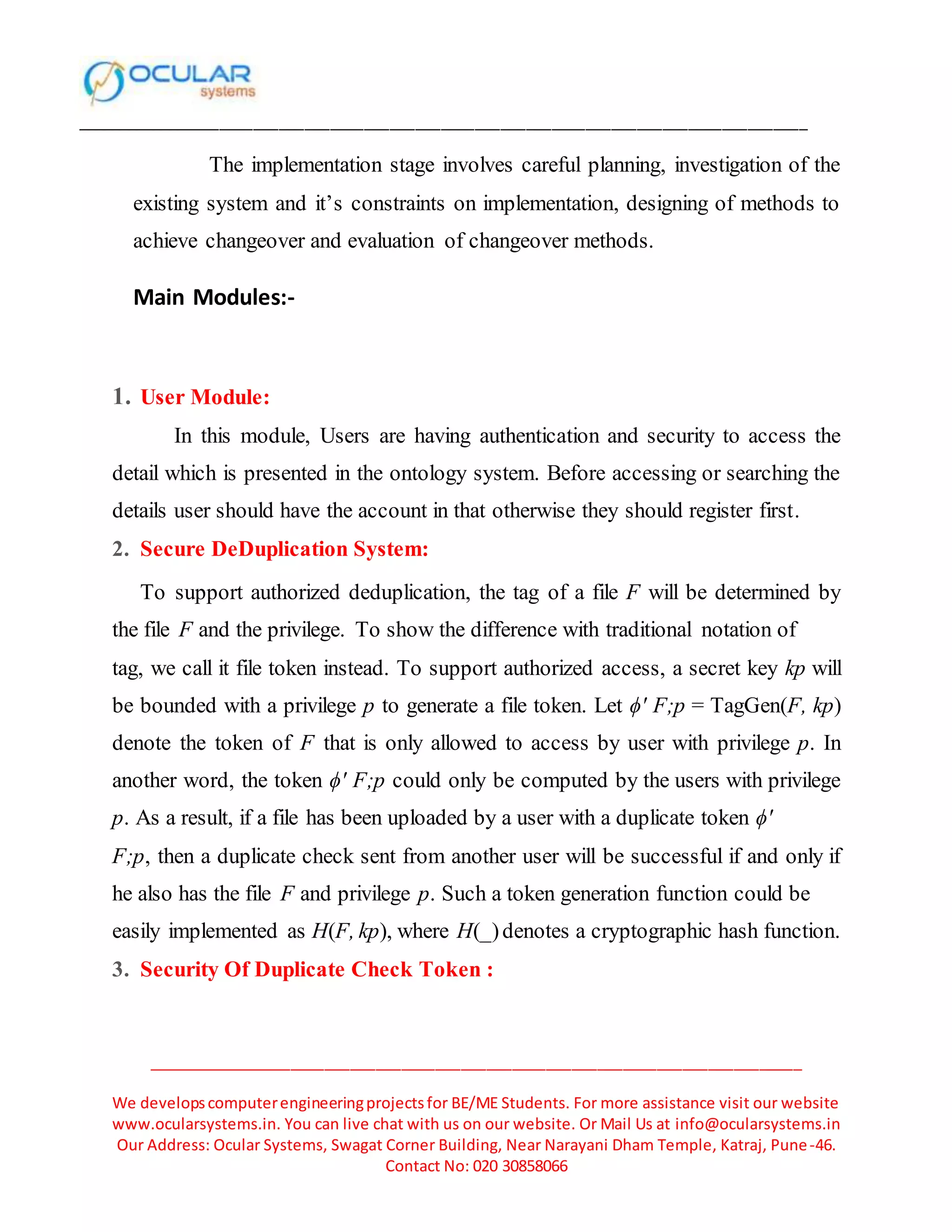 ______________________________________________________________________________________
_____________________________________________________________________________
We developscomputerengineeringprojectsfor BE/ME Students. For more assistance visit our website
www.ocularsystems.in. You can live chat with us on our website. Or Mail Us at info@ocularsystems.in
Our Address: Ocular Systems, Swagat Corner Building, Near Narayani Dham Temple, Katraj, Pune-46.
Contact No: 020 30858066
The implementation stage involves careful planning, investigation of the
existing system and it’s constraints on implementation, designing of methods to
achieve changeover and evaluation of changeover methods.
Main Modules:-
1. User Module:
In this module, Users are having authentication and security to access the
detail which is presented in the ontology system. Before accessing or searching the
details user should have the account in that otherwise they should register first.
2. Secure DeDuplication System:
To support authorized deduplication, the tag of a file F will be determined by
the file F and the privilege. To show the difference with traditional notation of
tag, we call it file token instead. To support authorized access, a secret key kp will
be bounded with a privilege p to generate a file token. Let ϕ′ F;p = TagGen(F, kp)
denote the token of F that is only allowed to access by user with privilege p. In
another word, the token ϕ′ F;p could only be computed by the users with privilege
p. As a result, if a file has been uploaded by a user with a duplicate token ϕ′
F;p, then a duplicate check sent from another user will be successful if and only if
he also has the file F and privilege p. Such a token generation function could be
easily implemented as H(F, kp), where H(_)denotes a cryptographic hash function.
3. Security Of Duplicate Check Token :
 