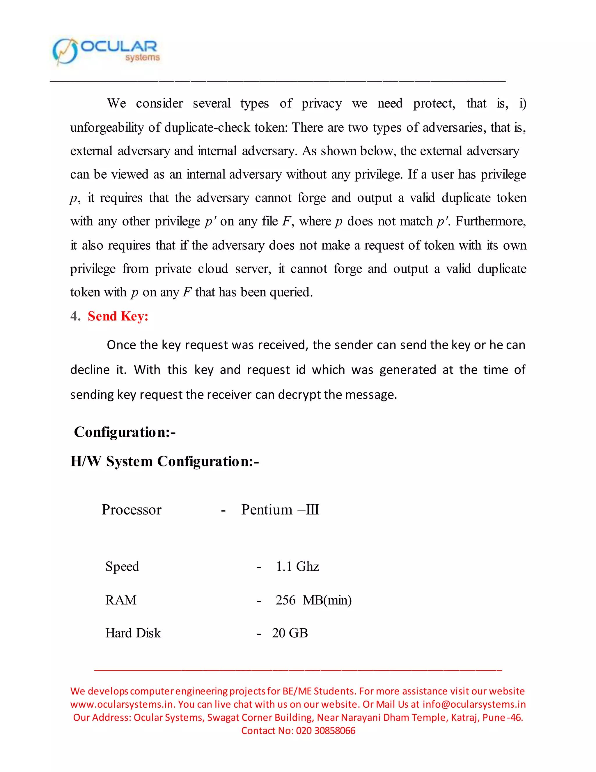______________________________________________________________________________________
_____________________________________________________________________________
We developscomputerengineeringprojectsfor BE/ME Students. For more assistance visit our website
www.ocularsystems.in. You can live chat with us on our website. Or Mail Us at info@ocularsystems.in
Our Address: Ocular Systems, Swagat Corner Building, Near Narayani Dham Temple, Katraj, Pune-46.
Contact No: 020 30858066
We consider several types of privacy we need protect, that is, i)
unforgeability of duplicate-check token: There are two types of adversaries, that is,
external adversary and internal adversary. As shown below, the external adversary
can be viewed as an internal adversary without any privilege. If a user has privilege
p, it requires that the adversary cannot forge and output a valid duplicate token
with any other privilege p′ on any file F, where p does not match p′. Furthermore,
it also requires that if the adversary does not make a request of token with its own
privilege from private cloud server, it cannot forge and output a valid duplicate
token with p on any F that has been queried.
4. Send Key:
Once the key request was received, the sender can send the key or he can
decline it. With this key and request id which was generated at the time of
sending key request the receiver can decrypt the message.
Configuration:-
H/W System Configuration:-
Processor - Pentium –III
Speed - 1.1 Ghz
RAM - 256 MB(min)
Hard Disk - 20 GB
 