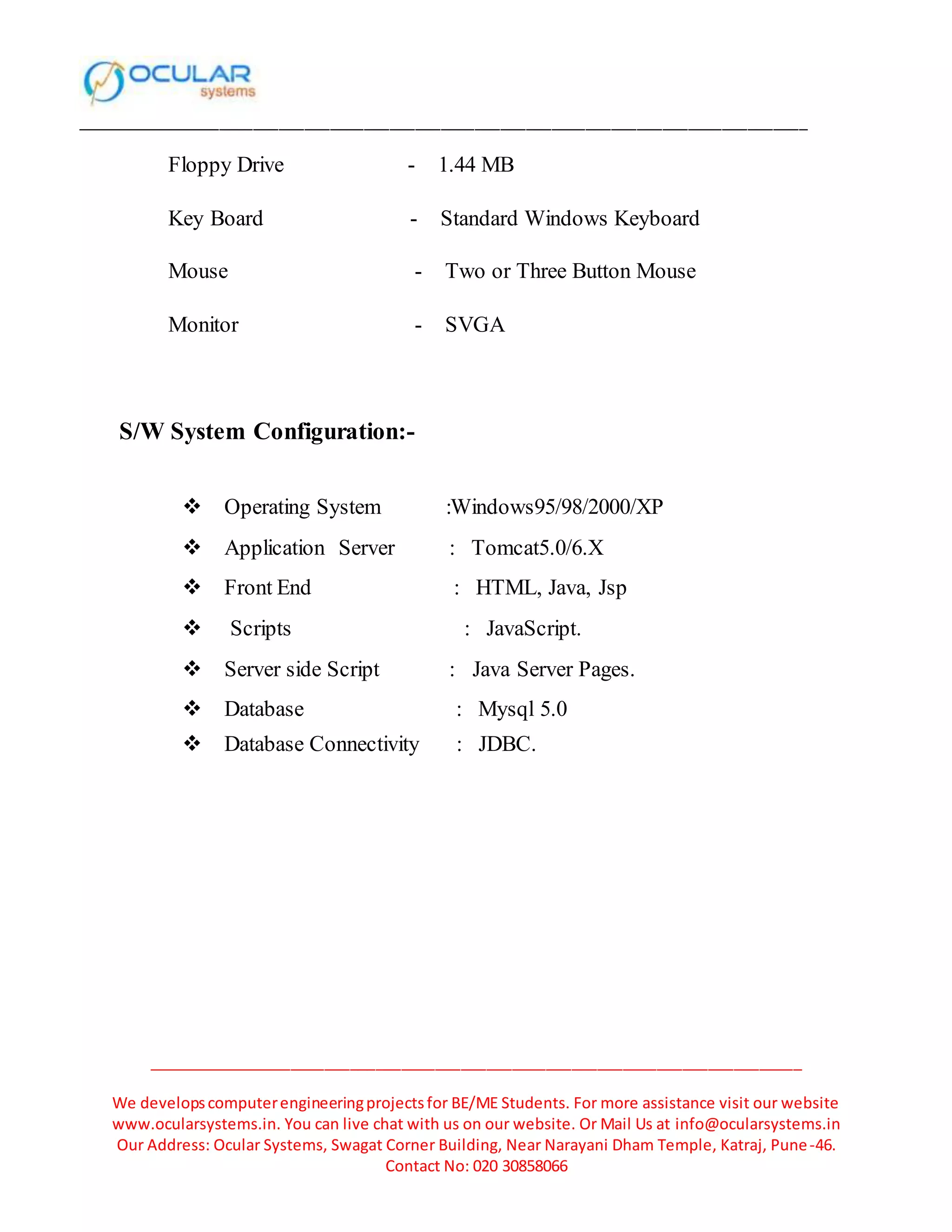 ______________________________________________________________________________________
_____________________________________________________________________________
We developscomputerengineeringprojectsfor BE/ME Students. For more assistance visit our website
www.ocularsystems.in. You can live chat with us on our website. Or Mail Us at info@ocularsystems.in
Our Address: Ocular Systems, Swagat Corner Building, Near Narayani Dham Temple, Katraj, Pune-46.
Contact No: 020 30858066
Floppy Drive - 1.44 MB
Key Board - Standard Windows Keyboard
Mouse - Two or Three Button Mouse
Monitor - SVGA
S/W System Configuration:-
 Operating System :Windows95/98/2000/XP
 Application Server : Tomcat5.0/6.X
 Front End : HTML, Java, Jsp
 Scripts : JavaScript.
 Server side Script : Java Server Pages.
 Database : Mysql 5.0
 Database Connectivity : JDBC.
 