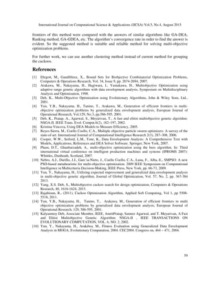 International Journal on Computational Science & Applications (IJCSA) Vol.5, No.4, August 2015
59
frontiers of this method were compared with the answers of similar algorithms like GA-DEA,
Ranking method, GA-GDEA, etc. The algorithm’s convergence rate in order to find the answer is
evident. So the suggested method is suitable and reliable method for solving multi-objective
optimization problems.
For further work, we can use another clustering method instead of current method for grouping
the cuckoos.
References
[1] Ehrgott, M., Gandibleux, X., Bound Sets for Biobjective Combinatorial Optimization Problems,
Computers & Operations Research, Vol. 34, Issue 9, pp. 2674-2694, 2007.
[2] Arakawa, M., Nakayama, H., Hagiwara, I., Yamakawa, H., Multiobjective Optimization using
adaptive range genetic algorithms with data envelopment analysis, Symposium on Multidisciplinary
Analysis and Optimization, 1998.
[3] Deb, K., Multi-Objective Optimization using Evolutionary Algorithms, John & Wiley Sons, Ltd.,
2001.
[4] Yun, Y.B., Nakayama, H., Tanino, T., Arakawa, M., Generation of efficient frontiers in multi-
objective optimization problems by generalized data envelopment analysis, European Journal of
Operational Research, Vol.129, No.3, pp.586-595, 2001.
[5] Deb, K., Pratap, A., Agarwal, S., Meyarivan, T., A fast and elitist multiobjective genetic algorithm:
NSGA-II. IEEE Trans. Evol. Comput.6(2), 182–197, 2002.
[6] Kristina Vincova, Using DEA Models to Measure Efficiency, 2005.
[7] Reyes-Sierra, M., Coello Coello, C.A., Multiple objective particle swarm optimizers: A survey of the
state-of-art. International Journal of Computational Intelligence Research 2(3), 287–308, 2006.
[8] Cooper, W.W., Seiford, L.M., Tone, K., Data Envelopment Analysis: A Comprehensive Text with
Models, Applications, References and DEA Solver Software. Springer, New York, 2007.
[9] Pham, D.T., Ghanbarzadeh, A., multi-objective optimization using the bees algorithm. In: Third
international virtual conference on intelligent production machines and systems (IPROMS 2007):
Whittles, Dunbeath, Scotland, 2007.
[10] Nebro, A.J., Durillo, J.J., Garc´ıa-Nieto, J., Coello Coello, C.A., Luna, F., Alba, E., SMPSO: A new
PSO-based metaheuristic for multi-objective optimization. 2009 IEEE Symposium on Computational
Intelligence in Multicriteria Decision-Making, IEEE Press, New York, pp. 66-73, 2009.
[11] Yun, Y., Nakayama, H., Utilizing expected improvement and generalized data envelopment analysis
in multi-objective genetic algorithm, Journal of Global Optimization, Vol. 57, No. 2, pp. 367-384
2013.
[12] Yang, X.S. Deb, S., Multiobjective cuckoo search for design optimization, Computers & Operations
Research, 40, 1616-1624, 2013.
[13] Rajabioun, R., (2011), Cuckoo Optimization Algorithm, Applied Soft Computing, Vol 1, pp 5508-
5518, 2011.
[14] Yun, Y.B., Nakayama, H., Tanino, T., Arakawa, M., Generation of efficient frontiers in multi
objective optimization problems by generalized data envelopment analysis, European Journal of
Operational Research, 129, 586-595, 2001.
[15] Kalyanmoy Deb, Associate Member, IEEE, AmritPratap, Sameer Agarwal, and T. Meyarivan, A Fast
and Elitist Multiobjective Genetic Algorithm: NSGA-II , IEEE TRANSACTIONS ON
EVOLUTIONARY COMPUTATION, VOL. 6, NO. 2, 2002.
[16] Yun, Y., Nakayama, H., Arakdwa, M., Fitness Evaluation using Generalized Data Envelopment
Analysis in MOGA, Evolutionary Computation, 2004. CEC2004. Congress on, 464 – 471, 2004.
 