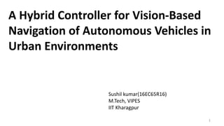 A Hybrid Controller for Vision-Based
Navigation of Autonomous Vehicles in
Urban Environments
Sushil kumar(16EC65R16)
M.Tech, VIPES
IIT Kharagpur
1
 