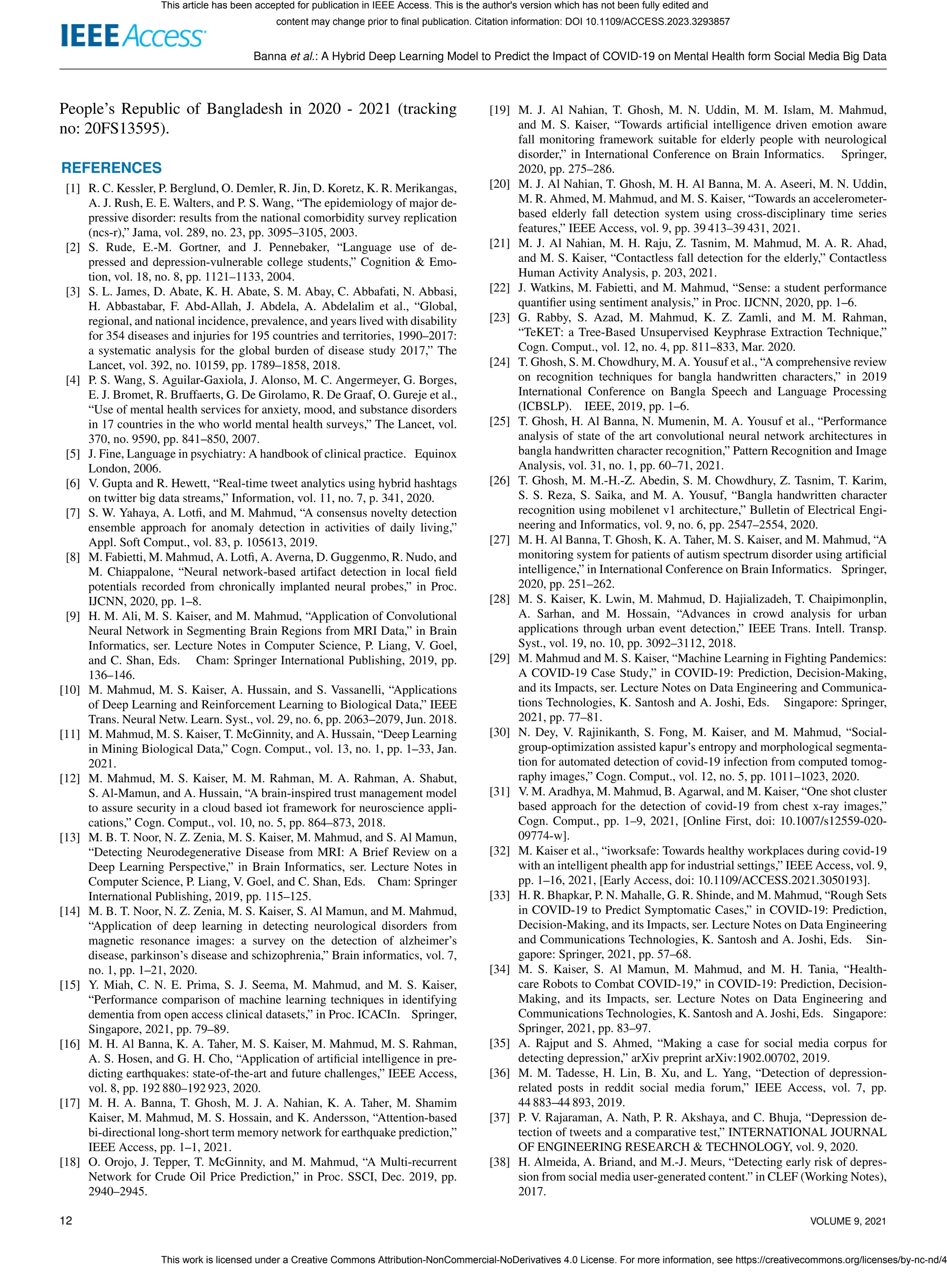 Banna et al.: A Hybrid Deep Learning Model to Predict the Impact of COVID-19 on Mental Health form Social Media Big Data
People’s Republic of Bangladesh in 2020 - 2021 (tracking
no: 20FS13595).
REFERENCES
[1] R. C. Kessler, P. Berglund, O. Demler, R. Jin, D. Koretz, K. R. Merikangas,
A. J. Rush, E. E. Walters, and P. S. Wang, “The epidemiology of major de-
pressive disorder: results from the national comorbidity survey replication
(ncs-r),” Jama, vol. 289, no. 23, pp. 3095–3105, 2003.
[2] S. Rude, E.-M. Gortner, and J. Pennebaker, “Language use of de-
pressed and depression-vulnerable college students,” Cognition & Emo-
tion, vol. 18, no. 8, pp. 1121–1133, 2004.
[3] S. L. James, D. Abate, K. H. Abate, S. M. Abay, C. Abbafati, N. Abbasi,
H. Abbastabar, F. Abd-Allah, J. Abdela, A. Abdelalim et al., “Global,
regional, and national incidence, prevalence, and years lived with disability
for 354 diseases and injuries for 195 countries and territories, 1990–2017:
a systematic analysis for the global burden of disease study 2017,” The
Lancet, vol. 392, no. 10159, pp. 1789–1858, 2018.
[4] P. S. Wang, S. Aguilar-Gaxiola, J. Alonso, M. C. Angermeyer, G. Borges,
E. J. Bromet, R. Bruffaerts, G. De Girolamo, R. De Graaf, O. Gureje et al.,
“Use of mental health services for anxiety, mood, and substance disorders
in 17 countries in the who world mental health surveys,” The Lancet, vol.
370, no. 9590, pp. 841–850, 2007.
[5] J. Fine, Language in psychiatry: A handbook of clinical practice. Equinox
London, 2006.
[6] V. Gupta and R. Hewett, “Real-time tweet analytics using hybrid hashtags
on twitter big data streams,” Information, vol. 11, no. 7, p. 341, 2020.
[7] S. W. Yahaya, A. Lotfi, and M. Mahmud, “A consensus novelty detection
ensemble approach for anomaly detection in activities of daily living,”
Appl. Soft Comput., vol. 83, p. 105613, 2019.
[8] M. Fabietti, M. Mahmud, A. Lotfi, A. Averna, D. Guggenmo, R. Nudo, and
M. Chiappalone, “Neural network-based artifact detection in local field
potentials recorded from chronically implanted neural probes,” in Proc.
IJCNN, 2020, pp. 1–8.
[9] H. M. Ali, M. S. Kaiser, and M. Mahmud, “Application of Convolutional
Neural Network in Segmenting Brain Regions from MRI Data,” in Brain
Informatics, ser. Lecture Notes in Computer Science, P. Liang, V. Goel,
and C. Shan, Eds. Cham: Springer International Publishing, 2019, pp.
136–146.
[10] M. Mahmud, M. S. Kaiser, A. Hussain, and S. Vassanelli, “Applications
of Deep Learning and Reinforcement Learning to Biological Data,” IEEE
Trans. Neural Netw. Learn. Syst., vol. 29, no. 6, pp. 2063–2079, Jun. 2018.
[11] M. Mahmud, M. S. Kaiser, T. McGinnity, and A. Hussain, “Deep Learning
in Mining Biological Data,” Cogn. Comput., vol. 13, no. 1, pp. 1–33, Jan.
2021.
[12] M. Mahmud, M. S. Kaiser, M. M. Rahman, M. A. Rahman, A. Shabut,
S. Al-Mamun, and A. Hussain, “A brain-inspired trust management model
to assure security in a cloud based iot framework for neuroscience appli-
cations,” Cogn. Comput., vol. 10, no. 5, pp. 864–873, 2018.
[13] M. B. T. Noor, N. Z. Zenia, M. S. Kaiser, M. Mahmud, and S. Al Mamun,
“Detecting Neurodegenerative Disease from MRI: A Brief Review on a
Deep Learning Perspective,” in Brain Informatics, ser. Lecture Notes in
Computer Science, P. Liang, V. Goel, and C. Shan, Eds. Cham: Springer
International Publishing, 2019, pp. 115–125.
[14] M. B. T. Noor, N. Z. Zenia, M. S. Kaiser, S. Al Mamun, and M. Mahmud,
“Application of deep learning in detecting neurological disorders from
magnetic resonance images: a survey on the detection of alzheimer’s
disease, parkinson’s disease and schizophrenia,” Brain informatics, vol. 7,
no. 1, pp. 1–21, 2020.
[15] Y. Miah, C. N. E. Prima, S. J. Seema, M. Mahmud, and M. S. Kaiser,
“Performance comparison of machine learning techniques in identifying
dementia from open access clinical datasets,” in Proc. ICACIn. Springer,
Singapore, 2021, pp. 79–89.
[16] M. H. Al Banna, K. A. Taher, M. S. Kaiser, M. Mahmud, M. S. Rahman,
A. S. Hosen, and G. H. Cho, “Application of artificial intelligence in pre-
dicting earthquakes: state-of-the-art and future challenges,” IEEE Access,
vol. 8, pp. 192 880–192 923, 2020.
[17] M. H. A. Banna, T. Ghosh, M. J. A. Nahian, K. A. Taher, M. Shamim
Kaiser, M. Mahmud, M. S. Hossain, and K. Andersson, “Attention-based
bi-directional long-short term memory network for earthquake prediction,”
IEEE Access, pp. 1–1, 2021.
[18] O. Orojo, J. Tepper, T. McGinnity, and M. Mahmud, “A Multi-recurrent
Network for Crude Oil Price Prediction,” in Proc. SSCI, Dec. 2019, pp.
2940–2945.
[19] M. J. Al Nahian, T. Ghosh, M. N. Uddin, M. M. Islam, M. Mahmud,
and M. S. Kaiser, “Towards artificial intelligence driven emotion aware
fall monitoring framework suitable for elderly people with neurological
disorder,” in International Conference on Brain Informatics. Springer,
2020, pp. 275–286.
[20] M. J. Al Nahian, T. Ghosh, M. H. Al Banna, M. A. Aseeri, M. N. Uddin,
M. R. Ahmed, M. Mahmud, and M. S. Kaiser, “Towards an accelerometer-
based elderly fall detection system using cross-disciplinary time series
features,” IEEE Access, vol. 9, pp. 39 413–39 431, 2021.
[21] M. J. Al Nahian, M. H. Raju, Z. Tasnim, M. Mahmud, M. A. R. Ahad,
and M. S. Kaiser, “Contactless fall detection for the elderly,” Contactless
Human Activity Analysis, p. 203, 2021.
[22] J. Watkins, M. Fabietti, and M. Mahmud, “Sense: a student performance
quantifier using sentiment analysis,” in Proc. IJCNN, 2020, pp. 1–6.
[23] G. Rabby, S. Azad, M. Mahmud, K. Z. Zamli, and M. M. Rahman,
“TeKET: a Tree-Based Unsupervised Keyphrase Extraction Technique,”
Cogn. Comput., vol. 12, no. 4, pp. 811–833, Mar. 2020.
[24] T. Ghosh, S. M. Chowdhury, M. A. Yousuf et al., “A comprehensive review
on recognition techniques for bangla handwritten characters,” in 2019
International Conference on Bangla Speech and Language Processing
(ICBSLP). IEEE, 2019, pp. 1–6.
[25] T. Ghosh, H. Al Banna, N. Mumenin, M. A. Yousuf et al., “Performance
analysis of state of the art convolutional neural network architectures in
bangla handwritten character recognition,” Pattern Recognition and Image
Analysis, vol. 31, no. 1, pp. 60–71, 2021.
[26] T. Ghosh, M. M.-H.-Z. Abedin, S. M. Chowdhury, Z. Tasnim, T. Karim,
S. S. Reza, S. Saika, and M. A. Yousuf, “Bangla handwritten character
recognition using mobilenet v1 architecture,” Bulletin of Electrical Engi-
neering and Informatics, vol. 9, no. 6, pp. 2547–2554, 2020.
[27] M. H. Al Banna, T. Ghosh, K. A. Taher, M. S. Kaiser, and M. Mahmud, “A
monitoring system for patients of autism spectrum disorder using artificial
intelligence,” in International Conference on Brain Informatics. Springer,
2020, pp. 251–262.
[28] M. S. Kaiser, K. Lwin, M. Mahmud, D. Hajializadeh, T. Chaipimonplin,
A. Sarhan, and M. Hossain, “Advances in crowd analysis for urban
applications through urban event detection,” IEEE Trans. Intell. Transp.
Syst., vol. 19, no. 10, pp. 3092–3112, 2018.
[29] M. Mahmud and M. S. Kaiser, “Machine Learning in Fighting Pandemics:
A COVID-19 Case Study,” in COVID-19: Prediction, Decision-Making,
and its Impacts, ser. Lecture Notes on Data Engineering and Communica-
tions Technologies, K. Santosh and A. Joshi, Eds. Singapore: Springer,
2021, pp. 77–81.
[30] N. Dey, V. Rajinikanth, S. Fong, M. Kaiser, and M. Mahmud, “Social-
group-optimization assisted kapur’s entropy and morphological segmenta-
tion for automated detection of covid-19 infection from computed tomog-
raphy images,” Cogn. Comput., vol. 12, no. 5, pp. 1011–1023, 2020.
[31] V. M. Aradhya, M. Mahmud, B. Agarwal, and M. Kaiser, “One shot cluster
based approach for the detection of covid-19 from chest x-ray images,”
Cogn. Comput., pp. 1–9, 2021, [Online First, doi: 10.1007/s12559-020-
09774-w].
[32] M. Kaiser et al., “iworksafe: Towards healthy workplaces during covid-19
with an intelligent phealth app for industrial settings,” IEEE Access, vol. 9,
pp. 1–16, 2021, [Early Access, doi: 10.1109/ACCESS.2021.3050193].
[33] H. R. Bhapkar, P. N. Mahalle, G. R. Shinde, and M. Mahmud, “Rough Sets
in COVID-19 to Predict Symptomatic Cases,” in COVID-19: Prediction,
Decision-Making, and its Impacts, ser. Lecture Notes on Data Engineering
and Communications Technologies, K. Santosh and A. Joshi, Eds. Sin-
gapore: Springer, 2021, pp. 57–68.
[34] M. S. Kaiser, S. Al Mamun, M. Mahmud, and M. H. Tania, “Health-
care Robots to Combat COVID-19,” in COVID-19: Prediction, Decision-
Making, and its Impacts, ser. Lecture Notes on Data Engineering and
Communications Technologies, K. Santosh and A. Joshi, Eds. Singapore:
Springer, 2021, pp. 83–97.
[35] A. Rajput and S. Ahmed, “Making a case for social media corpus for
detecting depression,” arXiv preprint arXiv:1902.00702, 2019.
[36] M. M. Tadesse, H. Lin, B. Xu, and L. Yang, “Detection of depression-
related posts in reddit social media forum,” IEEE Access, vol. 7, pp.
44 883–44 893, 2019.
[37] P. V. Rajaraman, A. Nath, P. R. Akshaya, and C. Bhuja, “Depression de-
tection of tweets and a comparative test,” INTERNATIONAL JOURNAL
OF ENGINEERING RESEARCH & TECHNOLOGY, vol. 9, 2020.
[38] H. Almeida, A. Briand, and M.-J. Meurs, “Detecting early risk of depres-
sion from social media user-generated content.” in CLEF (Working Notes),
2017.
12 VOLUME 9, 2021
This article has been accepted for publication in IEEE Access. This is the author's version which has not been fully edited and
content may change prior to final publication. Citation information: DOI 10.1109/ACCESS.2023.3293857
This work is licensed under a Creative Commons Attribution-NonCommercial-NoDerivatives 4.0 License. For more information, see https://creativecommons.org/licenses/by-nc-nd/4
 