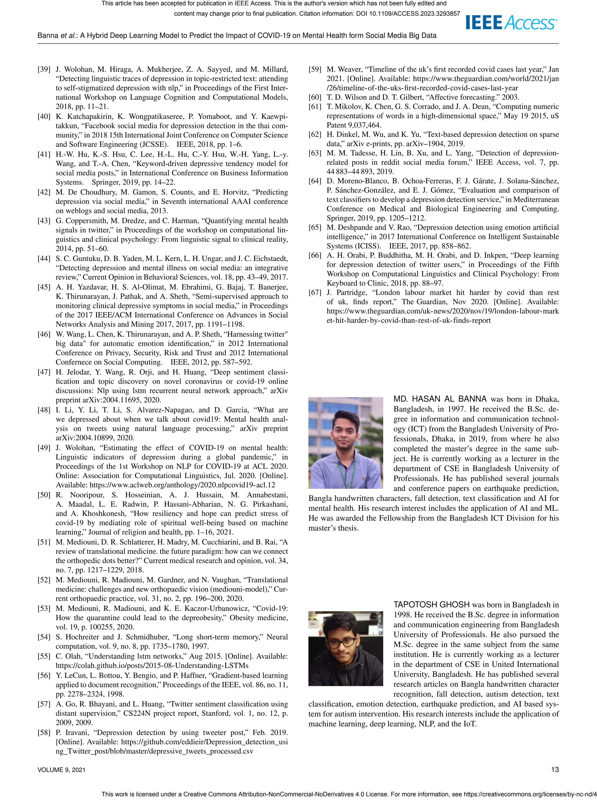 Banna et al.: A Hybrid Deep Learning Model to Predict the Impact of COVID-19 on Mental Health form Social Media Big Data
[39] J. Wolohan, M. Hiraga, A. Mukherjee, Z. A. Sayyed, and M. Millard,
“Detecting linguistic traces of depression in topic-restricted text: attending
to self-stigmatized depression with nlp,” in Proceedings of the First Inter-
national Workshop on Language Cognition and Computational Models,
2018, pp. 11–21.
[40] K. Katchapakirin, K. Wongpatikaseree, P. Yomaboot, and Y. Kaewpi-
takkun, “Facebook social media for depression detection in the thai com-
munity,” in 2018 15th International Joint Conference on Computer Science
and Software Engineering (JCSSE). IEEE, 2018, pp. 1–6.
[41] H.-W. Hu, K.-S. Hsu, C. Lee, H.-L. Hu, C.-Y. Hsu, W.-H. Yang, L.-y.
Wang, and T.-A. Chen, “Keyword-driven depressive tendency model for
social media posts,” in International Conference on Business Information
Systems. Springer, 2019, pp. 14–22.
[42] M. De Choudhury, M. Gamon, S. Counts, and E. Horvitz, “Predicting
depression via social media,” in Seventh international AAAI conference
on weblogs and social media, 2013.
[43] G. Coppersmith, M. Dredze, and C. Harman, “Quantifying mental health
signals in twitter,” in Proceedings of the workshop on computational lin-
guistics and clinical psychology: From linguistic signal to clinical reality,
2014, pp. 51–60.
[44] S. C. Guntuku, D. B. Yaden, M. L. Kern, L. H. Ungar, and J. C. Eichstaedt,
“Detecting depression and mental illness on social media: an integrative
review,” Current Opinion in Behavioral Sciences, vol. 18, pp. 43–49, 2017.
[45] A. H. Yazdavar, H. S. Al-Olimat, M. Ebrahimi, G. Bajaj, T. Banerjee,
K. Thirunarayan, J. Pathak, and A. Sheth, “Semi-supervised approach to
monitoring clinical depressive symptoms in social media,” in Proceedings
of the 2017 IEEE/ACM International Conference on Advances in Social
Networks Analysis and Mining 2017, 2017, pp. 1191–1198.
[46] W. Wang, L. Chen, K. Thirunarayan, and A. P. Sheth, “Harnessing twitter"
big data" for automatic emotion identification,” in 2012 International
Conference on Privacy, Security, Risk and Trust and 2012 International
Confernece on Social Computing. IEEE, 2012, pp. 587–592.
[47] H. Jelodar, Y. Wang, R. Orji, and H. Huang, “Deep sentiment classi-
fication and topic discovery on novel coronavirus or covid-19 online
discussions: Nlp using lstm recurrent neural network approach,” arXiv
preprint arXiv:2004.11695, 2020.
[48] I. Li, Y. Li, T. Li, S. Alvarez-Napagao, and D. Garcia, “What are
we depressed about when we talk about covid19: Mental health anal-
ysis on tweets using natural language processing,” arXiv preprint
arXiv:2004.10899, 2020.
[49] J. Wolohan, “Estimating the effect of COVID-19 on mental health:
Linguistic indicators of depression during a global pandemic,” in
Proceedings of the 1st Workshop on NLP for COVID-19 at ACL 2020.
Online: Association for Computational Linguistics, Jul. 2020. [Online].
Available: https://www.aclweb.org/anthology/2020.nlpcovid19-acl.12
[50] R. Nooripour, S. Hosseinian, A. J. Hussain, M. Annabestani,
A. Maadal, L. E. Radwin, P. Hassani-Abharian, N. G. Pirkashani,
and A. Khoshkonesh, “How resiliency and hope can predict stress of
covid-19 by mediating role of spiritual well-being based on machine
learning,” Journal of religion and health, pp. 1–16, 2021.
[51] M. Mediouni, D. R. Schlatterer, H. Madry, M. Cucchiarini, and B. Rai, “A
review of translational medicine. the future paradigm: how can we connect
the orthopedic dots better?” Current medical research and opinion, vol. 34,
no. 7, pp. 1217–1229, 2018.
[52] M. Mediouni, R. Madiouni, M. Gardner, and N. Vaughan, “Translational
medicine: challenges and new orthopaedic vision (mediouni-model),” Cur-
rent orthopaedic practice, vol. 31, no. 2, pp. 196–200, 2020.
[53] M. Mediouni, R. Madiouni, and K. E. Kaczor-Urbanowicz, “Covid-19:
How the quarantine could lead to the depreobesity,” Obesity medicine,
vol. 19, p. 100255, 2020.
[54] S. Hochreiter and J. Schmidhuber, “Long short-term memory,” Neural
computation, vol. 9, no. 8, pp. 1735–1780, 1997.
[55] C. Olah, “Understanding lstm networks,” Aug 2015. [Online]. Available:
https://colah.github.io/posts/2015-08-Understanding-LSTMs
[56] Y. LeCun, L. Bottou, Y. Bengio, and P. Haffner, “Gradient-based learning
applied to document recognition,” Proceedings of the IEEE, vol. 86, no. 11,
pp. 2278–2324, 1998.
[57] A. Go, R. Bhayani, and L. Huang, “Twitter sentiment classification using
distant supervision,” CS224N project report, Stanford, vol. 1, no. 12, p.
2009, 2009.
[58] P. Iravani, “Depression detection by using tweeter post,” Feb. 2019.
[Online]. Available: https://github.com/eddieir/Depression_detection_usi
ng_Twitter_post/blob/master/depressive_tweets_processed.csv
[59] M. Weaver, “Timeline of the uk’s first recorded covid cases last year,” Jan
2021. [Online]. Available: https://www.theguardian.com/world/2021/jan
/26/timeline-of-the-uks-first-recorded-covid-cases-last-year
[60] T. D. Wilson and D. T. Gilbert, “Affective forecasting.” 2003.
[61] T. Mikolov, K. Chen, G. S. Corrado, and J. A. Dean, “Computing numeric
representations of words in a high-dimensional space,” May 19 2015, uS
Patent 9,037,464.
[62] H. Dinkel, M. Wu, and K. Yu, “Text-based depression detection on sparse
data,” arXiv e-prints, pp. arXiv–1904, 2019.
[63] M. M. Tadesse, H. Lin, B. Xu, and L. Yang, “Detection of depression-
related posts in reddit social media forum,” IEEE Access, vol. 7, pp.
44 883–44 893, 2019.
[64] D. Moreno-Blanco, B. Ochoa-Ferreras, F. J. Gárate, J. Solana-Sánchez,
P. Sánchez-González, and E. J. Gómez, “Evaluation and comparison of
text classifiers to develop a depression detection service,” in Mediterranean
Conference on Medical and Biological Engineering and Computing.
Springer, 2019, pp. 1205–1212.
[65] M. Deshpande and V. Rao, “Depression detection using emotion artificial
intelligence,” in 2017 International Conference on Intelligent Sustainable
Systems (ICISS). IEEE, 2017, pp. 858–862.
[66] A. H. Orabi, P. Buddhitha, M. H. Orabi, and D. Inkpen, “Deep learning
for depression detection of twitter users,” in Proceedings of the Fifth
Workshop on Computational Linguistics and Clinical Psychology: From
Keyboard to Clinic, 2018, pp. 88–97.
[67] J. Partridge, “London labour market hit harder by covid than rest
of uk, finds report,” The Guardian, Nov 2020. [Online]. Available:
https://www.theguardian.com/uk-news/2020/nov/19/london-labour-mark
et-hit-harder-by-covid-than-rest-of-uk-finds-report
MD. HASAN AL BANNA was born in Dhaka,
Bangladesh, in 1997. He received the B.Sc. de-
gree in information and communication technol-
ogy (ICT) from the Bangladesh University of Pro-
fessionals, Dhaka, in 2019, from where he also
completed the master’s degree in the same sub-
ject. He is currently working as a lecturer in the
department of CSE in Bangladesh University of
Professionals. He has published several journals
and conference papers on earthquake prediction,
Bangla handwritten characters, fall detection, text classification and AI for
mental health. His research interest includes the application of AI and ML.
He was awarded the Fellowship from the Bangladesh ICT Division for his
master’s thesis.
TAPOTOSH GHOSH was born in Bangladesh in
1998. He received the B.Sc. degree in information
and communication engineering from Bangladesh
University of Professionals. He also pursued the
M.Sc. degree in the same subject from the same
institution. He is currently working as a lecturer
in the department of CSE in United International
University, Bangladesh. He has published several
research articles on Bangla handwritten character
recognition, fall detection, autism detection, text
classification, emotion detection, earthquake prediction, and AI based sys-
tem for autism intervention. His research interests include the application of
machine learning, deep learning, NLP, and the IoT.
VOLUME 9, 2021 13
This article has been accepted for publication in IEEE Access. This is the author's version which has not been fully edited and
content may change prior to final publication. Citation information: DOI 10.1109/ACCESS.2023.3293857
This work is licensed under a Creative Commons Attribution-NonCommercial-NoDerivatives 4.0 License. For more information, see https://creativecommons.org/licenses/by-nc-nd/4
 