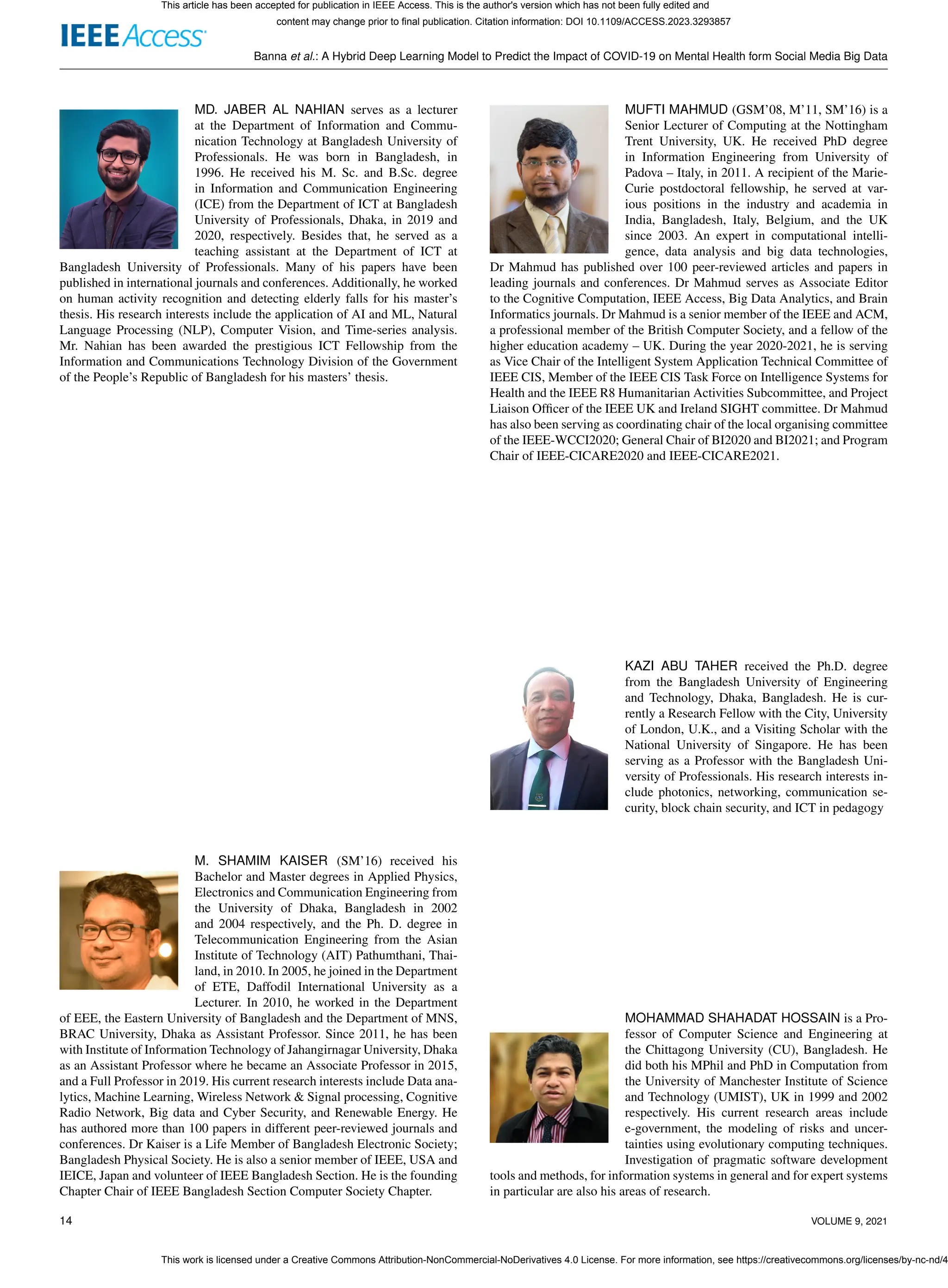 Banna et al.: A Hybrid Deep Learning Model to Predict the Impact of COVID-19 on Mental Health form Social Media Big Data
MD. JABER AL NAHIAN serves as a lecturer
at the Department of Information and Commu-
nication Technology at Bangladesh University of
Professionals. He was born in Bangladesh, in
1996. He received his M. Sc. and B.Sc. degree
in Information and Communication Engineering
(ICE) from the Department of ICT at Bangladesh
University of Professionals, Dhaka, in 2019 and
2020, respectively. Besides that, he served as a
teaching assistant at the Department of ICT at
Bangladesh University of Professionals. Many of his papers have been
published in international journals and conferences. Additionally, he worked
on human activity recognition and detecting elderly falls for his master’s
thesis. His research interests include the application of AI and ML, Natural
Language Processing (NLP), Computer Vision, and Time-series analysis.
Mr. Nahian has been awarded the prestigious ICT Fellowship from the
Information and Communications Technology Division of the Government
of the People’s Republic of Bangladesh for his masters’ thesis.
M. SHAMIM KAISER (SM’16) received his
Bachelor and Master degrees in Applied Physics,
Electronics and Communication Engineering from
the University of Dhaka, Bangladesh in 2002
and 2004 respectively, and the Ph. D. degree in
Telecommunication Engineering from the Asian
Institute of Technology (AIT) Pathumthani, Thai-
land, in 2010. In 2005, he joined in the Department
of ETE, Daffodil International University as a
Lecturer. In 2010, he worked in the Department
of EEE, the Eastern University of Bangladesh and the Department of MNS,
BRAC University, Dhaka as Assistant Professor. Since 2011, he has been
with Institute of Information Technology of Jahangirnagar University, Dhaka
as an Assistant Professor where he became an Associate Professor in 2015,
and a Full Professor in 2019. His current research interests include Data ana-
lytics, Machine Learning, Wireless Network & Signal processing, Cognitive
Radio Network, Big data and Cyber Security, and Renewable Energy. He
has authored more than 100 papers in different peer-reviewed journals and
conferences. Dr Kaiser is a Life Member of Bangladesh Electronic Society;
Bangladesh Physical Society. He is also a senior member of IEEE, USA and
IEICE, Japan and volunteer of IEEE Bangladesh Section. He is the founding
Chapter Chair of IEEE Bangladesh Section Computer Society Chapter.
MUFTI MAHMUD (GSM’08, M’11, SM’16) is a
Senior Lecturer of Computing at the Nottingham
Trent University, UK. He received PhD degree
in Information Engineering from University of
Padova – Italy, in 2011. A recipient of the Marie-
Curie postdoctoral fellowship, he served at var-
ious positions in the industry and academia in
India, Bangladesh, Italy, Belgium, and the UK
since 2003. An expert in computational intelli-
gence, data analysis and big data technologies,
Dr Mahmud has published over 100 peer-reviewed articles and papers in
leading journals and conferences. Dr Mahmud serves as Associate Editor
to the Cognitive Computation, IEEE Access, Big Data Analytics, and Brain
Informatics journals. Dr Mahmud is a senior member of the IEEE and ACM,
a professional member of the British Computer Society, and a fellow of the
higher education academy – UK. During the year 2020-2021, he is serving
as Vice Chair of the Intelligent System Application Technical Committee of
IEEE CIS, Member of the IEEE CIS Task Force on Intelligence Systems for
Health and the IEEE R8 Humanitarian Activities Subcommittee, and Project
Liaison Officer of the IEEE UK and Ireland SIGHT committee. Dr Mahmud
has also been serving as coordinating chair of the local organising committee
of the IEEE-WCCI2020; General Chair of BI2020 and BI2021; and Program
Chair of IEEE-CICARE2020 and IEEE-CICARE2021.
KAZI ABU TAHER received the Ph.D. degree
from the Bangladesh University of Engineering
and Technology, Dhaka, Bangladesh. He is cur-
rently a Research Fellow with the City, University
of London, U.K., and a Visiting Scholar with the
National University of Singapore. He has been
serving as a Professor with the Bangladesh Uni-
versity of Professionals. His research interests in-
clude photonics, networking, communication se-
curity, block chain security, and ICT in pedagogy
MOHAMMAD SHAHADAT HOSSAIN is a Pro-
fessor of Computer Science and Engineering at
the Chittagong University (CU), Bangladesh. He
did both his MPhil and PhD in Computation from
the University of Manchester Institute of Science
and Technology (UMIST), UK in 1999 and 2002
respectively. His current research areas include
e-government, the modeling of risks and uncer-
tainties using evolutionary computing techniques.
Investigation of pragmatic software development
tools and methods, for information systems in general and for expert systems
in particular are also his areas of research.
14 VOLUME 9, 2021
This article has been accepted for publication in IEEE Access. This is the author's version which has not been fully edited and
content may change prior to final publication. Citation information: DOI 10.1109/ACCESS.2023.3293857
This work is licensed under a Creative Commons Attribution-NonCommercial-NoDerivatives 4.0 License. For more information, see https://creativecommons.org/licenses/by-nc-nd/4
 