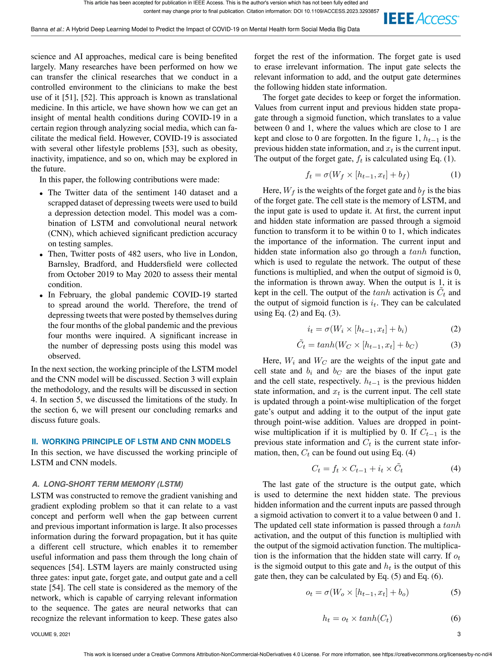 Banna et al.: A Hybrid Deep Learning Model to Predict the Impact of COVID-19 on Mental Health form Social Media Big Data
science and AI approaches, medical care is being benefited
largely. Many researches have been performed on how we
can transfer the clinical researches that we conduct in a
controlled environment to the clinicians to make the best
use of it [51], [52]. This approach is known as translational
medicine. In this article, we have shown how we can get an
insight of mental health conditions during COVID-19 in a
certain region through analyzing social media, which can fa-
cilitate the medical field. However, COVID-19 is associated
with several other lifestyle problems [53], such as obesity,
inactivity, impatience, and so on, which may be explored in
the future.
In this paper, the following contributions were made:
• The Twitter data of the sentiment 140 dataset and a
scrapped dataset of depressing tweets were used to build
a depression detection model. This model was a com-
bination of LSTM and convolutional neural network
(CNN), which achieved significant prediction accuracy
on testing samples.
• Then, Twitter posts of 482 users, who live in London,
Barnsley, Bradford, and Huddersfield were collected
from October 2019 to May 2020 to assess their mental
condition.
• In February, the global pandemic COVID-19 started
to spread around the world. Therefore, the trend of
depressing tweets that were posted by themselves during
the four months of the global pandemic and the previous
four months were inquired. A significant increase in
the number of depressing posts using this model was
observed.
In the next section, the working principle of the LSTM model
and the CNN model will be discussed. Section 3 will explain
the methodology, and the results will be discussed in section
4. In section 5, we discussed the limitations of the study. In
the section 6, we will present our concluding remarks and
discuss future goals.
II. WORKING PRINCIPLE OF LSTM AND CNN MODELS
In this section, we have discussed the working principle of
LSTM and CNN models.
A. LONG-SHORT TERM MEMORY (LSTM)
LSTM was constructed to remove the gradient vanishing and
gradient exploding problem so that it can relate to a vast
concept and perform well when the gap between current
and previous important information is large. It also processes
information during the forward propagation, but it has quite
a different cell structure, which enables it to remember
useful information and pass them through the long chain of
sequences [54]. LSTM layers are mainly constructed using
three gates: input gate, forget gate, and output gate and a cell
state [54]. The cell state is considered as the memory of the
network, which is capable of carrying relevant information
to the sequence. The gates are neural networks that can
recognize the relevant information to keep. These gates also
forget the rest of the information. The forget gate is used
to erase irrelevant information. The input gate selects the
relevant information to add, and the output gate determines
the following hidden state information.
The forget gate decides to keep or forget the information.
Values from current input and previous hidden state propa-
gate through a sigmoid function, which translates to a value
between 0 and 1, where the values which are close to 1 are
kept and close to 0 are forgotten. In the figure 1, ht−1 is the
previous hidden state information, and xt is the current input.
The output of the forget gate, ft is calculated using Eq. (1).
ft = σ(Wf × [ht−1, xt] + bf ) (1)
Here, Wf is the weights of the forget gate and bf is the bias
of the forget gate. The cell state is the memory of LSTM, and
the input gate is used to update it. At first, the current input
and hidden state information are passed through a sigmoid
function to transform it to be within 0 to 1, which indicates
the importance of the information. The current input and
hidden state information also go through a tanh function,
which is used to regulate the network. The output of these
functions is multiplied, and when the output of sigmoid is 0,
the information is thrown away. When the output is 1, it is
kept in the cell. The output of the tanh activation is C̃t and
the output of sigmoid function is it. They can be calculated
using Eq. (2) and Eq. (3).
it = σ(Wi × [ht−1, xt] + bi) (2)
C̃t = tanh(WC × [ht−1, xt] + bC) (3)
Here, Wi and WC are the weights of the input gate and
cell state and bi and bC are the biases of the input gate
and the cell state, respectively. ht−1 is the previous hidden
state information, and xt is the current input. The cell state
is updated through a point-wise multiplication of the forget
gate’s output and adding it to the output of the input gate
through point-wise addition. Values are dropped in point-
wise multiplication if it is multiplied by 0. If Ct−1 is the
previous state information and Ct is the current state infor-
mation, then, Ct can be found out using Eq. (4)
Ct = ft × Ct−1 + it × C̃t (4)
The last gate of the structure is the output gate, which
is used to determine the next hidden state. The previous
hidden information and the current inputs are passed through
a sigmoid activation to convert it to a value between 0 and 1.
The updated cell state information is passed through a tanh
activation, and the output of this function is multiplied with
the output of the sigmoid activation function. The multiplica-
tion is the information that the hidden state will carry. If ot
is the sigmoid output to this gate and ht is the output of this
gate then, they can be calculated by Eq. (5) and Eq. (6).
ot = σ(Wo × [ht−1, xt] + bo) (5)
ht = ot × tanh(Ct) (6)
VOLUME 9, 2021 3
This article has been accepted for publication in IEEE Access. This is the author's version which has not been fully edited and
content may change prior to final publication. Citation information: DOI 10.1109/ACCESS.2023.3293857
This work is licensed under a Creative Commons Attribution-NonCommercial-NoDerivatives 4.0 License. For more information, see https://creativecommons.org/licenses/by-nc-nd/4
 