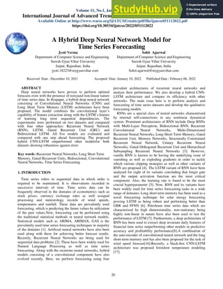 Jyoti Verma et al., International Journal of Advanced Trends in Computer Science and Engineering, 11(1), January - February 2022, 20 – 25
20
A Hybrid Deep Neural Network Model for
Time Series Forecasting
Jyoti Verma
Department of Computer Science and Engineering
Suresh Gyan Vihar Univarsity
Jaipur, Rajasthan, India
jyoti.18223@mygyanvihar.com
Sohit Agarwal
Department of Computer Science and Engineering
Suresh Gyan Vihar Univarsity
Jaipur, Rajasthan, India
Sohit.agarwal@mygyanvihar.com
ABSTRACT
Deep neural networks have proven to perform optimal
forecasts even with the presence of noisyand non-linear nature
of time series data. In thispaper, a hybrid deep neural network
consisting of Convolutional Neural Networks (CNN) and
Long Short Term Memory (LSTM) architecture have been
proposed. The model combines the convolutional layer’s
capability of feature extraction along with the LSTM’s feature
of learning long term sequential dependencies. The
experiments were performed on two datasets and compared
with four other approaches: Recurrent Neural Network
(RNN), LSTM, Gated Recurrent Unit (GRU) and
Bidirectional LSTM. All five models are evaluated and
compared with one step ahead forecasting. The proposed
hybrid CNN-LSTM outperformed other modelsfor both
datasets showing robustness against error.
Key words :Recurrent Neural Networks, Long Short Term
Memory, Gated Recurrent Units, Bidirectional, Convolutional
Neural Networks, Time Series Forecasting
1. INTRODUCTION
Time series refers to sequential data in which order is
required to be maintained. It is observations recorded in
successive intervals of time. Time series data can be
frequently observed in the domains of econometrics such as
stock prices, currency exchange rates as well assignal
processing and meteorology records of wind speeds,
temperatures and rainfall. These data are prevalently used
forecasting, which is predicting the future values by utilization
of the past values.Now, forecasting can be performed using
the traditional statistical methods or neural network models.
Statistical models such as ARIMA, ARIMAX, GAS is the
prevalently used time series forecasting techniques in majority
of the domains [1]. Artificial neural networks have also been
used along with these for achieving better forecast results.
Recently, Recurrent Neural Networks are being used for
sequential data problems [2]. These have been widely used for
Natural Language Processing as well as time series
forecasting. Along with the recurrent neural networks, hybrid
models consisting of a convolutional component have also
evolved recently. Here, we perform forecasting using four
prevalent architectures of recurrent neural networks and
analyze their performance. We also develop a hybrid CNN-
LSTM architecture and compare its efficiency with other
networks. The main issue here is to perform analysis and
forecasting of time series datasets and develop the qualitative
forecasting models
RNNs are a special class of neural networks characterized
by internal self-connections in any nonlinear dynamical
system. Prominent architectures of RNN include Deep RNNs
with Multi-Layer Perceptron, Bidirectional RNN, Recurrent
Convolutional Neural Networks, Multi-Dimensional
Recurrent Neural Networks, Long-Short Term Memory, Gated
Recurrent Unit, Memory Networks, Structurally Constrained
Recurrent Neural Network, Unitary Recurrent Neural
Networks, Gated Orthogonal Recurrent Unit and Hierarchical
Subsampling Recurrent Neural Networks [3]. However,
vanilla RNN is known to be having the underlying issue of
vanishing as well as exploding gradients in order to tackle
which various clipping strategies as well as other variants of
RNN are proposed [4]. The LSTM variant of RNN have been
analyzed for eight of its variants concluding that forget gate
and the output activation function are the most critical
component. Also, the learning rate is found to be the most
crucial hyperparameter [5]. Now, RNN and its variants have
been widely used for time series forecasting tasks in a wide
range of domains. Long short term memory has been used as a
novel forecasting technique for solar energy forecasting
proving LSTM as being robust and performing better than
GBR and FFNN [6]. Petroleum time series data which are
characterized by high dimensionality, non-stationary being
highly non-linear in nature have also been used to test the
performance of LSTM [7]. Furthermore, a deep architecture of
RNN has been used to extract deep invariant daily features of
financial time series outperforming other models in predictive
accuracy and profitability performance[8].A combination of
the auto-encoder of convolutional neural network and the long
short-term memory unit has also been proposed for the task of
wind speed forecast[16].Recently, a black-box CNN-LSTM
architecture was proposed forindoor temperature modeling
[17].
ISSN 2278-3091
Volume 11, No.1, January - February 2022
International Journal of Advanced Trends in Computer Science and Engineering
Available Online at http://www.warse.org/IJATCSE/static/pdf/file/ijatcse051112022.pdf
https://doi.org/10.30534/ijatcse/2022/051112022
Received Date : December 10, 2021 Accepted Date :January 10, 2022 Published Date : February 06, 2022
 