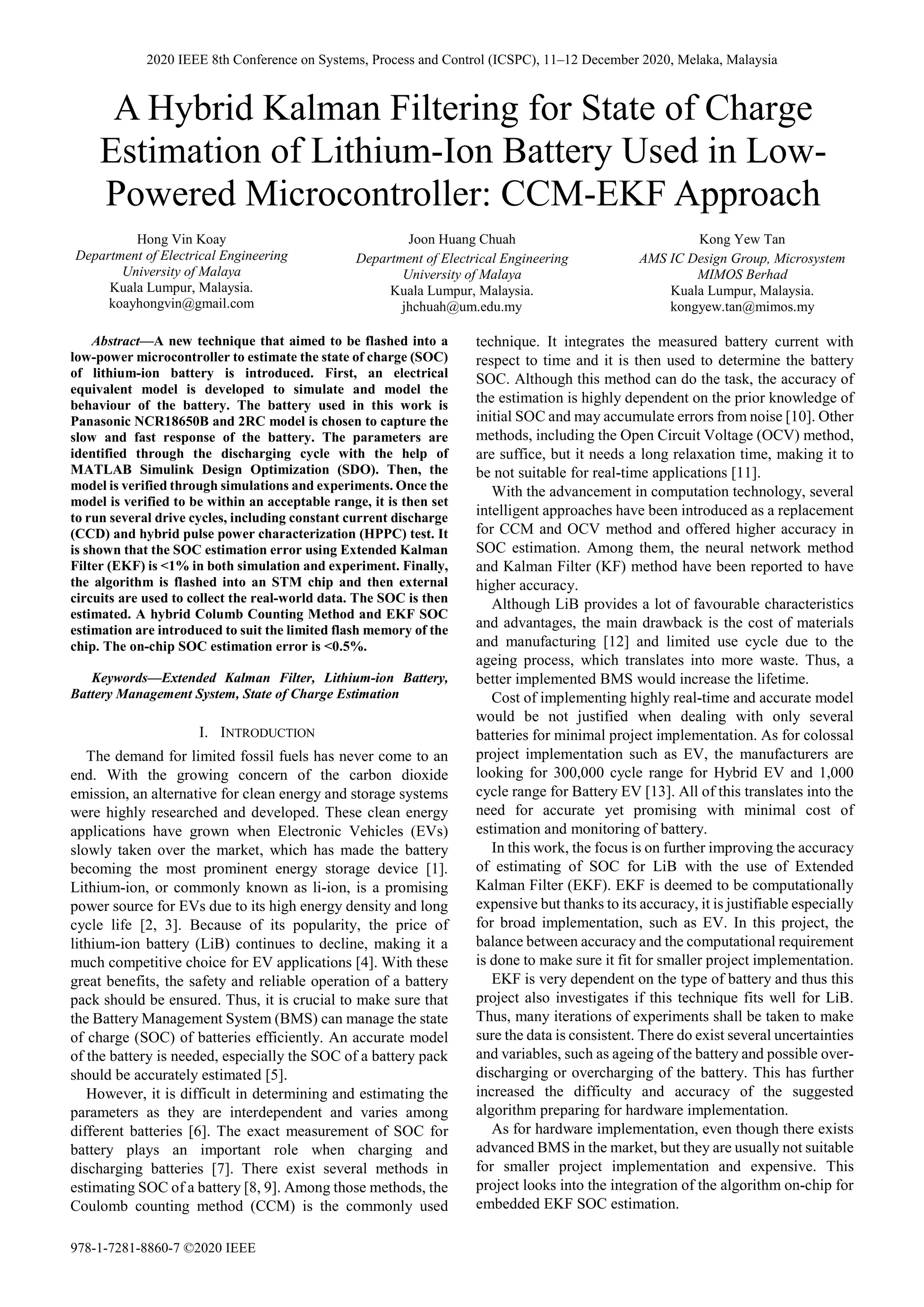 A Hybrid Kalman Filtering for State of Charge
Estimation of Lithium-Ion Battery Used in Low-
Powered Microcontroller: CCM-EKF Approach
Hong Vin Koay
Department of Electrical Engineering
University of Malaya
Kuala Lumpur, Malaysia.
koayhongvin@gmail.com
Joon Huang Chuah
Department of Electrical Engineering
University of Malaya
Kuala Lumpur, Malaysia.
jhchuah@um.edu.my
Kong Yew Tan
AMS IC Design Group, Microsystem
MIMOS Berhad
Kuala Lumpur, Malaysia.
kongyew.tan@mimos.my
Abstract—A new technique that aimed to be flashed into a
low-power microcontroller to estimate the state of charge (SOC)
of lithium-ion battery is introduced. First, an electrical
equivalent model is developed to simulate and model the
behaviour of the battery. The battery used in this work is
Panasonic NCR18650B and 2RC model is chosen to capture the
slow and fast response of the battery. The parameters are
identified through the discharging cycle with the help of
MATLAB Simulink Design Optimization (SDO). Then, the
model is verified through simulations and experiments. Once the
model is verified to be within an acceptable range, it is then set
to run several drive cycles, including constant current discharge
(CCD) and hybrid pulse power characterization (HPPC) test. It
is shown that the SOC estimation error using Extended Kalman
Filter (EKF) is <1% in both simulation and experiment. Finally,
the algorithm is flashed into an STM chip and then external
circuits are used to collect the real-world data. The SOC is then
estimated. A hybrid Columb Counting Method and EKF SOC
estimation are introduced to suit the limited flash memory of the
chip. The on-chip SOC estimation error is <0.5%.
Keywords—Extended Kalman Filter, Lithium-ion Battery,
Battery Management System, State of Charge Estimation
I. INTRODUCTION
The demand for limited fossil fuels has never come to an
end. With the growing concern of the carbon dioxide
emission, an alternative for clean energy and storage systems
were highly researched and developed. These clean energy
applications have grown when Electronic Vehicles (EVs)
slowly taken over the market, which has made the battery
becoming the most prominent energy storage device [1].
Lithium-ion, or commonly known as li-ion, is a promising
power source for EVs due to its high energy density and long
cycle life [2, 3]. Because of its popularity, the price of
lithium-ion battery (LiB) continues to decline, making it a
much competitive choice for EV applications [4]. With these
great benefits, the safety and reliable operation of a battery
pack should be ensured. Thus, it is crucial to make sure that
the Battery Management System (BMS) can manage the state
of charge (SOC) of batteries efficiently. An accurate model
of the battery is needed, especially the SOC of a battery pack
should be accurately estimated [5].
However, it is difficult in determining and estimating the
parameters as they are interdependent and varies among
different batteries [6]. The exact measurement of SOC for
battery plays an important role when charging and
discharging batteries [7]. There exist several methods in
estimating SOC of a battery [8, 9]. Among those methods, the
Coulomb counting method (CCM) is the commonly used
technique. It integrates the measured battery current with
respect to time and it is then used to determine the battery
SOC. Although this method can do the task, the accuracy of
the estimation is highly dependent on the prior knowledge of
initial SOC and may accumulate errors from noise [10]. Other
methods, including the Open Circuit Voltage (OCV) method,
are suffice, but it needs a long relaxation time, making it to
be not suitable for real-time applications [11].
With the advancement in computation technology, several
intelligent approaches have been introduced as a replacement
for CCM and OCV method and offered higher accuracy in
SOC estimation. Among them, the neural network method
and Kalman Filter (KF) method have been reported to have
higher accuracy.
Although LiB provides a lot of favourable characteristics
and advantages, the main drawback is the cost of materials
and manufacturing [12] and limited use cycle due to the
ageing process, which translates into more waste. Thus, a
better implemented BMS would increase the lifetime.
Cost of implementing highly real-time and accurate model
would be not justified when dealing with only several
batteries for minimal project implementation. As for colossal
project implementation such as EV, the manufacturers are
looking for 300,000 cycle range for Hybrid EV and 1,000
cycle range for Battery EV [13]. All of this translates into the
need for accurate yet promising with minimal cost of
estimation and monitoring of battery.
In this work, the focus is on further improving the accuracy
of estimating of SOC for LiB with the use of Extended
Kalman Filter (EKF). EKF is deemed to be computationally
expensive but thanks to its accuracy, it is justifiable especially
for broad implementation, such as EV. In this project, the
balance between accuracy and the computational requirement
is done to make sure it fit for smaller project implementation.
EKF is very dependent on the type of battery and thus this
project also investigates if this technique fits well for LiB.
Thus, many iterations of experiments shall be taken to make
sure the data is consistent. There do exist several uncertainties
and variables, such as ageing of the battery and possible over-
discharging or overcharging of the battery. This has further
increased the difficulty and accuracy of the suggested
algorithm preparing for hardware implementation.
As for hardware implementation, even though there exists
advanced BMS in the market, but they are usually not suitable
for smaller project implementation and expensive. This
project looks into the integration of the algorithm on-chip for
embedded EKF SOC estimation.
2020 IEEE 8th Conference on Systems, Process and Control (ICSPC), 11–12 December 2020, Melaka, Malaysia
978-1-7281-8860-7 ©2020 IEEE
 