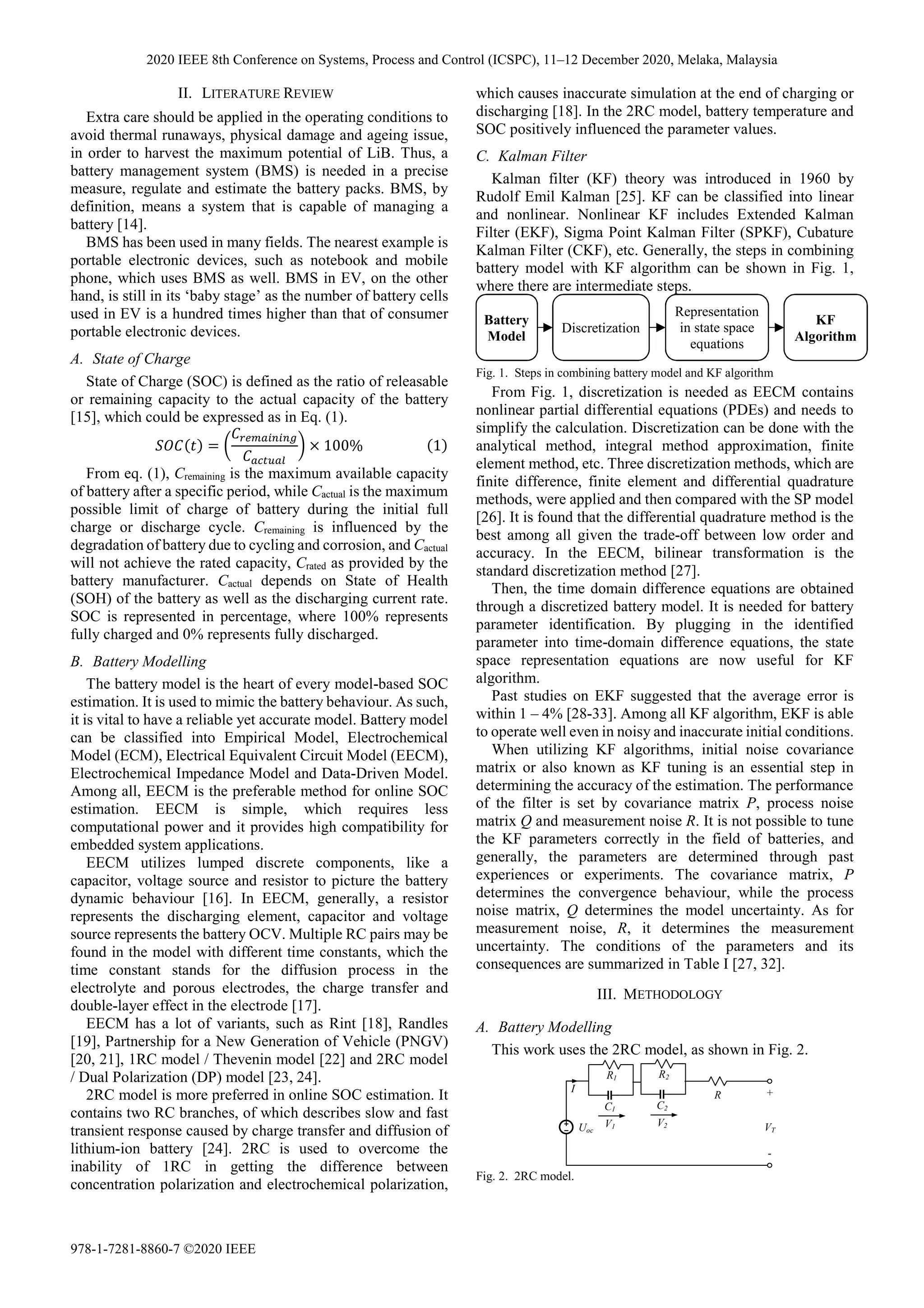 II. LITERATURE REVIEW
Extra care should be applied in the operating conditions to
avoid thermal runaways, physical damage and ageing issue,
in order to harvest the maximum potential of LiB. Thus, a
battery management system (BMS) is needed in a precise
measure, regulate and estimate the battery packs. BMS, by
definition, means a system that is capable of managing a
battery [14].
BMS has been used in many fields. The nearest example is
portable electronic devices, such as notebook and mobile
phone, which uses BMS as well. BMS in EV, on the other
hand, is still in its ‘baby stage’ as the number of battery cells
used in EV is a hundred times higher than that of consumer
portable electronic devices.
A. State of Charge
State of Charge (SOC) is defined as the ratio of releasable
or remaining capacity to the actual capacity of the battery
[15], which could be expressed as in Eq. (1).
= × 100% 1
From eq. (1), Cremaining is the maximum available capacity
of battery after a specific period, while Cactual is the maximum
possible limit of charge of battery during the initial full
charge or discharge cycle. Cremaining is influenced by the
degradation of battery due to cycling and corrosion, and Cactual
will not achieve the rated capacity, Crated as provided by the
battery manufacturer. Cactual depends on State of Health
(SOH) of the battery as well as the discharging current rate.
SOC is represented in percentage, where 100% represents
fully charged and 0% represents fully discharged.
B. Battery Modelling
The battery model is the heart of every model-based SOC
estimation. It is used to mimic the battery behaviour. As such,
it is vital to have a reliable yet accurate model. Battery model
can be classified into Empirical Model, Electrochemical
Model (ECM), Electrical Equivalent Circuit Model (EECM),
Electrochemical Impedance Model and Data-Driven Model.
Among all, EECM is the preferable method for online SOC
estimation. EECM is simple, which requires less
computational power and it provides high compatibility for
embedded system applications.
EECM utilizes lumped discrete components, like a
capacitor, voltage source and resistor to picture the battery
dynamic behaviour [16]. In EECM, generally, a resistor
represents the discharging element, capacitor and voltage
source represents the battery OCV. Multiple RC pairs may be
found in the model with different time constants, which the
time constant stands for the diffusion process in the
electrolyte and porous electrodes, the charge transfer and
double-layer effect in the electrode [17].
EECM has a lot of variants, such as Rint [18], Randles
[19], Partnership for a New Generation of Vehicle (PNGV)
[20, 21], 1RC model / Thevenin model [22] and 2RC model
/ Dual Polarization (DP) model [23, 24].
2RC model is more preferred in online SOC estimation. It
contains two RC branches, of which describes slow and fast
transient response caused by charge transfer and diffusion of
lithium-ion battery [24]. 2RC is used to overcome the
inability of 1RC in getting the difference between
concentration polarization and electrochemical polarization,
which causes inaccurate simulation at the end of charging or
discharging [18]. In the 2RC model, battery temperature and
SOC positively influenced the parameter values.
C. Kalman Filter
Kalman filter (KF) theory was introduced in 1960 by
Rudolf Emil Kalman [25]. KF can be classified into linear
and nonlinear. Nonlinear KF includes Extended Kalman
Filter (EKF), Sigma Point Kalman Filter (SPKF), Cubature
Kalman Filter (CKF), etc. Generally, the steps in combining
battery model with KF algorithm can be shown in Fig. 1,
where there are intermediate steps.
From Fig. 1, discretization is needed as EECM contains
nonlinear partial differential equations (PDEs) and needs to
simplify the calculation. Discretization can be done with the
analytical method, integral method approximation, finite
element method, etc. Three discretization methods, which are
finite difference, finite element and differential quadrature
methods, were applied and then compared with the SP model
[26]. It is found that the differential quadrature method is the
best among all given the trade-off between low order and
accuracy. In the EECM, bilinear transformation is the
standard discretization method [27].
Then, the time domain difference equations are obtained
through a discretized battery model. It is needed for battery
parameter identification. By plugging in the identified
parameter into time-domain difference equations, the state
space representation equations are now useful for KF
algorithm.
Past studies on EKF suggested that the average error is
within 1 – 4% [28-33]. Among all KF algorithm, EKF is able
to operate well even in noisy and inaccurate initial conditions.
When utilizing KF algorithms, initial noise covariance
matrix or also known as KF tuning is an essential step in
determining the accuracy of the estimation. The performance
of the filter is set by covariance matrix P, process noise
matrix Q and measurement noise R. It is not possible to tune
the KF parameters correctly in the field of batteries, and
generally, the parameters are determined through past
experiences or experiments. The covariance matrix, P
determines the convergence behaviour, while the process
noise matrix, Q determines the model uncertainty. As for
measurement noise, R, it determines the measurement
uncertainty. The conditions of the parameters and its
consequences are summarized in Table I [27, 32].
III. METHODOLOGY
A. Battery Modelling
This work uses the 2RC model, as shown in Fig. 2.
Battery
Model
Discretization
Representation
in state space
equations
KF
Algorithm
Fig. 1. Steps in combining battery model and KF algorithm
Fig. 2. 2RC model.
R
Uoc VT
+
-
I
R2
C2
V2
R1
C1
V1
2020 IEEE 8th Conference on Systems, Process and Control (ICSPC), 11–12 December 2020, Melaka, Malaysia
978-1-7281-8860-7 ©2020 IEEE
 