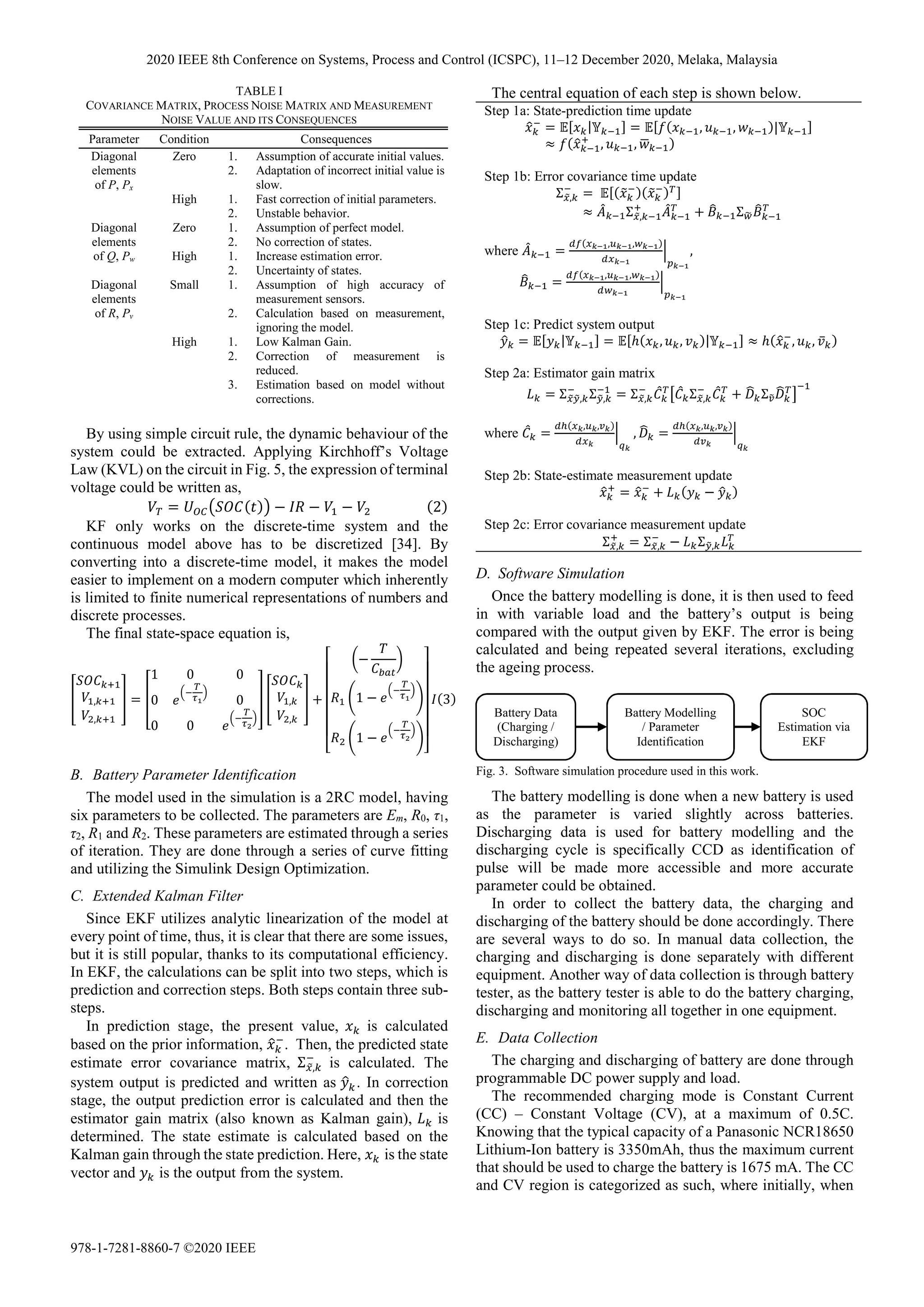 By using simple circuit rule, the dynamic behaviour of the
system could be extracted. Applying Kirchhoff’s Voltage
Law (KVL) on the circuit in Fig. 5, the expression of terminal
voltage could be written as,
= − − − 2
KF only works on the discrete-time system and the
continuous model above has to be discretized [34]. By
converting into a discrete-time model, it makes the model
easier to implement on a modern computer which inherently
is limited to finite numerical representations of numbers and
discrete processes.
The final state-space equation is,
,
,
=
1 0 0
0 0
0 0
,
,
+
−
1 −
1 −
3
B. Battery Parameter Identification
The model used in the simulation is a 2RC model, having
six parameters to be collected. The parameters are Em, R0, τ1,
τ2, R1 and R2. These parameters are estimated through a series
of iteration. They are done through a series of curve fitting
and utilizing the Simulink Design Optimization.
C. Extended Kalman Filter
Since EKF utilizes analytic linearization of the model at
every point of time, thus, it is clear that there are some issues,
but it is still popular, thanks to its computational efficiency.
In EKF, the calculations can be split into two steps, which is
prediction and correction steps. Both steps contain three sub-
steps.
In prediction stage, the present value, is calculated
based on the prior information, . Then, the predicted state
estimate error covariance matrix, Σ , is calculated. The
system output is predicted and written as 	
. In correction
stage, the output prediction error is calculated and then the
estimator gain matrix (also known as Kalman gain), is
determined. The state estimate is calculated based on the
Kalman gain through the state prediction. Here, is the state
vector and is the output from the system.
The central equation of each step is shown below.
D. Software Simulation
Once the battery modelling is done, it is then used to feed
in with variable load and the battery’s output is being
compared with the output given by EKF. The error is being
calculated and being repeated several iterations, excluding
the ageing process.
The battery modelling is done when a new battery is used
as the parameter is varied slightly across batteries.
Discharging data is used for battery modelling and the
discharging cycle is specifically CCD as identification of
pulse will be made more accessible and more accurate
parameter could be obtained.
In order to collect the battery data, the charging and
discharging of the battery should be done accordingly. There
are several ways to do so. In manual data collection, the
charging and discharging is done separately with different
equipment. Another way of data collection is through battery
tester, as the battery tester is able to do the battery charging,
discharging and monitoring all together in one equipment.
E. Data Collection
The charging and discharging of battery are done through
programmable DC power supply and load.
The recommended charging mode is Constant Current
(CC) – Constant Voltage (CV), at a maximum of 0.5C.
Knowing that the typical capacity of a Panasonic NCR18650
Lithium-Ion battery is 3350mAh, thus the maximum current
that should be used to charge the battery is 1675 mA. The CC
and CV region is categorized as such, where initially, when
TABLE I
COVARIANCE MATRIX, PROCESS NOISE MATRIX AND MEASUREMENT
NOISE VALUE AND ITS CONSEQUENCES
Parameter Condition Consequences
Diagonal
elements
of P, Px
Zero 1. Assumption of accurate initial values.
2. Adaptation of incorrect initial value is
slow.
High 1. Fast correction of initial parameters.
2. Unstable behavior.
Diagonal
elements
of Q, Pw
Zero 1. Assumption of perfect model.
2. No correction of states.
High 1. Increase estimation error.
2. Uncertainty of states.
Diagonal
elements
of R, Pv
Small 1. Assumption of high accuracy of
measurement sensors.
2. Calculation based on measurement,
ignoring the model.
High 1. Low Kalman Gain.
2. Correction of measurement is
reduced.
3. Estimation based on model without
corrections.
Step 1a: State-prediction time update
= | = , , |
≈ , ,
Step 1b: Error covariance time update
Σ , = 	
≈ Σ , + Σ
where =
, ,
,	
=
, ,
Step 1c: Predict system output
= | = ℎ , , | ≈ ℎ , , ̅
Step 2a: Estimator gain matrix
= Σ , Σ , = Σ , Σ , + Σ
where =
, ,
, =
, ,
Step 2b: State-estimate measurement update
= + −
Step 2c: Error covariance measurement update
Σ , = Σ , − Σ ,
Battery Data
(Charging /
Discharging)
Battery Modelling
/ Parameter
Identification
SOC
Estimation via
EKF
Fig. 3. Software simulation procedure used in this work.
2020 IEEE 8th Conference on Systems, Process and Control (ICSPC), 11–12 December 2020, Melaka, Malaysia
978-1-7281-8860-7 ©2020 IEEE
 