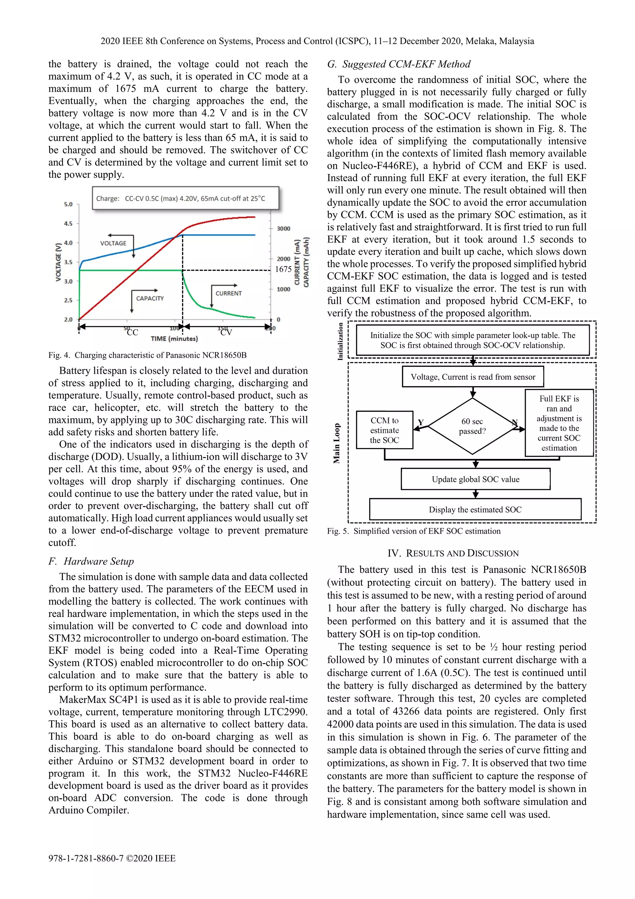 the battery is drained, the voltage could not reach the
maximum of 4.2 V, as such, it is operated in CC mode at a
maximum of 1675 mA current to charge the battery.
Eventually, when the charging approaches the end, the
battery voltage is now more than 4.2 V and is in the CV
voltage, at which the current would start to fall. When the
current applied to the battery is less than 65 mA, it is said to
be charged and should be removed. The switchover of CC
and CV is determined by the voltage and current limit set to
the power supply.
Battery lifespan is closely related to the level and duration
of stress applied to it, including charging, discharging and
temperature. Usually, remote control-based product, such as
race car, helicopter, etc. will stretch the battery to the
maximum, by applying up to 30C discharging rate. This will
add safety risks and shorten battery life.
One of the indicators used in discharging is the depth of
discharge (DOD). Usually, a lithium-ion will discharge to 3V
per cell. At this time, about 95% of the energy is used, and
voltages will drop sharply if discharging continues. One
could continue to use the battery under the rated value, but in
order to prevent over-discharging, the battery shall cut off
automatically. High load current appliances would usually set
to a lower end-of-discharge voltage to prevent premature
cutoff.
F. Hardware Setup
The simulation is done with sample data and data collected
from the battery used. The parameters of the EECM used in
modelling the battery is collected. The work continues with
real hardware implementation, in which the steps used in the
simulation will be converted to C code and download into
STM32 microcontroller to undergo on-board estimation. The
EKF model is being coded into a Real-Time Operating
System (RTOS) enabled microcontroller to do on-chip SOC
calculation and to make sure that the battery is able to
perform to its optimum performance.
MakerMax SC4P1 is used as it is able to provide real-time
voltage, current, temperature monitoring through LTC2990.
This board is used as an alternative to collect battery data.
This board is able to do on-board charging as well as
discharging. This standalone board should be connected to
either Arduino or STM32 development board in order to
program it. In this work, the STM32 Nucleo-F446RE
development board is used as the driver board as it provides
on-board ADC conversion. The code is done through
Arduino Compiler.
G. Suggested CCM-EKF Method
To overcome the randomness of initial SOC, where the
battery plugged in is not necessarily fully charged or fully
discharge, a small modification is made. The initial SOC is
calculated from the SOC-OCV relationship. The whole
execution process of the estimation is shown in Fig. 8. The
whole idea of simplifying the computationally intensive
algorithm (in the contexts of limited flash memory available
on Nucleo-F446RE), a hybrid of CCM and EKF is used.
Instead of running full EKF at every iteration, the full EKF
will only run every one minute. The result obtained will then
dynamically update the SOC to avoid the error accumulation
by CCM. CCM is used as the primary SOC estimation, as it
is relatively fast and straightforward. It is first tried to run full
EKF at every iteration, but it took around 1.5 seconds to
update every iteration and built up cache, which slows down
the whole processes. To verify the proposed simplified hybrid
CCM-EKF SOC estimation, the data is logged and is tested
against full EKF to visualize the error. The test is run with
full CCM estimation and proposed hybrid CCM-EKF, to
verify the robustness of the proposed algorithm.
IV. RESULTS AND DISCUSSION
The battery used in this test is Panasonic NCR18650B
(without protecting circuit on battery). The battery used in
this test is assumed to be new, with a resting period of around
1 hour after the battery is fully charged. No discharge has
been performed on this battery and it is assumed that the
battery SOH is on tip-top condition.
The testing sequence is set to be ½ hour resting period
followed by 10 minutes of constant current discharge with a
discharge current of 1.6A (0.5C). The test is continued until
the battery is fully discharged as determined by the battery
tester software. Through this test, 20 cycles are completed
and a total of 43266 data points are registered. Only first
42000 data points are used in this simulation. The data is used
in this simulation is shown in Fig. 6. The parameter of the
sample data is obtained through the series of curve fitting and
optimizations, as shown in Fig. 7. It is observed that two time
constants are more than sufficient to capture the response of
the battery. The parameters for the battery model is shown in
Fig. 8 and is consistant among both software simulation and
hardware implementation, since same cell was used.
CC CV
1675
Fig. 4. Charging characteristic of Panasonic NCR18650B
Initialize the SOC with simple parameter look-up table. The
SOC is first obtained through SOC-OCV relationship.
Full EKF is
ran and
adjustment is
made to the
current SOC
estimation
CCM to
estimate
the SOC
60 sec
passed?
Voltage, Current is read from sensor
Update global SOC value
Display the estimated SOC
Y N
Initialization
Main
Loop
Fig. 5. Simplified version of EKF SOC estimation
2020 IEEE 8th Conference on Systems, Process and Control (ICSPC), 11–12 December 2020, Melaka, Malaysia
978-1-7281-8860-7 ©2020 IEEE
 