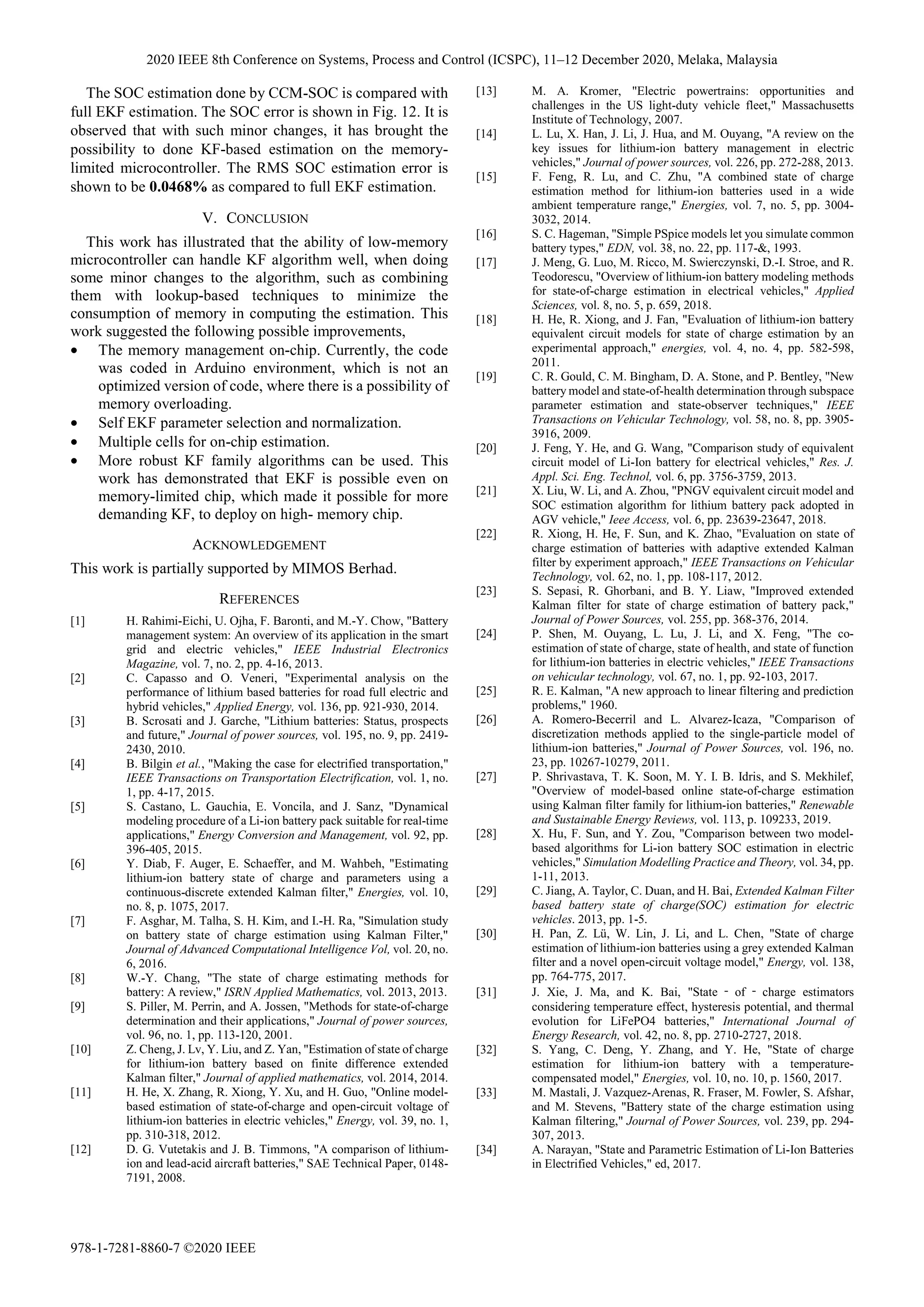 The SOC estimation done by CCM-SOC is compared with
full EKF estimation. The SOC error is shown in Fig. 12. It is
observed that with such minor changes, it has brought the
possibility to done KF-based estimation on the memory-
limited microcontroller. The RMS SOC estimation error is
shown to be 0.0468% as compared to full EKF estimation.
V. CONCLUSION
This work has illustrated that the ability of low-memory
microcontroller can handle KF algorithm well, when doing
some minor changes to the algorithm, such as combining
them with lookup-based techniques to minimize the
consumption of memory in computing the estimation. This
work suggested the following possible improvements,
• The memory management on-chip. Currently, the code
was coded in Arduino environment, which is not an
optimized version of code, where there is a possibility of
memory overloading.
• Self EKF parameter selection and normalization.
• Multiple cells for on-chip estimation.
• More robust KF family algorithms can be used. This
work has demonstrated that EKF is possible even on
memory-limited chip, which made it possible for more
demanding KF, to deploy on high- memory chip.
ACKNOWLEDGEMENT
This work is partially supported by MIMOS Berhad.
REFERENCES
[1] H. Rahimi-Eichi, U. Ojha, F. Baronti, and M.-Y. Chow, "Battery
management system: An overview of its application in the smart
grid and electric vehicles," IEEE Industrial Electronics
Magazine, vol. 7, no. 2, pp. 4-16, 2013.
[2] C. Capasso and O. Veneri, "Experimental analysis on the
performance of lithium based batteries for road full electric and
hybrid vehicles," Applied Energy, vol. 136, pp. 921-930, 2014.
[3] B. Scrosati and J. Garche, "Lithium batteries: Status, prospects
and future," Journal of power sources, vol. 195, no. 9, pp. 2419-
2430, 2010.
[4] B. Bilgin et al., "Making the case for electrified transportation,"
IEEE Transactions on Transportation Electrification, vol. 1, no.
1, pp. 4-17, 2015.
[5] S. Castano, L. Gauchia, E. Voncila, and J. Sanz, "Dynamical
modeling procedure of a Li-ion battery pack suitable for real-time
applications," Energy Conversion and Management, vol. 92, pp.
396-405, 2015.
[6] Y. Diab, F. Auger, E. Schaeffer, and M. Wahbeh, "Estimating
lithium-ion battery state of charge and parameters using a
continuous-discrete extended Kalman filter," Energies, vol. 10,
no. 8, p. 1075, 2017.
[7] F. Asghar, M. Talha, S. H. Kim, and I.-H. Ra, "Simulation study
on battery state of charge estimation using Kalman Filter,"
Journal of Advanced Computational Intelligence Vol, vol. 20, no.
6, 2016.
[8] W.-Y. Chang, "The state of charge estimating methods for
battery: A review," ISRN Applied Mathematics, vol. 2013, 2013.
[9] S. Piller, M. Perrin, and A. Jossen, "Methods for state-of-charge
determination and their applications," Journal of power sources,
vol. 96, no. 1, pp. 113-120, 2001.
[10] Z. Cheng, J. Lv, Y. Liu, and Z. Yan, "Estimation of state of charge
for lithium-ion battery based on finite difference extended
Kalman filter," Journal of applied mathematics, vol. 2014, 2014.
[11] H. He, X. Zhang, R. Xiong, Y. Xu, and H. Guo, "Online model-
based estimation of state-of-charge and open-circuit voltage of
lithium-ion batteries in electric vehicles," Energy, vol. 39, no. 1,
pp. 310-318, 2012.
[12] D. G. Vutetakis and J. B. Timmons, "A comparison of lithium-
ion and lead-acid aircraft batteries," SAE Technical Paper, 0148-
7191, 2008.
[13] M. A. Kromer, "Electric powertrains: opportunities and
challenges in the US light-duty vehicle fleet," Massachusetts
Institute of Technology, 2007.
[14] L. Lu, X. Han, J. Li, J. Hua, and M. Ouyang, "A review on the
key issues for lithium-ion battery management in electric
vehicles," Journal of power sources, vol. 226, pp. 272-288, 2013.
[15] F. Feng, R. Lu, and C. Zhu, "A combined state of charge
estimation method for lithium-ion batteries used in a wide
ambient temperature range," Energies, vol. 7, no. 5, pp. 3004-
3032, 2014.
[16] S. C. Hageman, "Simple PSpice models let you simulate common
battery types," EDN, vol. 38, no. 22, pp. 117-&, 1993.
[17] J. Meng, G. Luo, M. Ricco, M. Swierczynski, D.-I. Stroe, and R.
Teodorescu, "Overview of lithium-ion battery modeling methods
for state-of-charge estimation in electrical vehicles," Applied
Sciences, vol. 8, no. 5, p. 659, 2018.
[18] H. He, R. Xiong, and J. Fan, "Evaluation of lithium-ion battery
equivalent circuit models for state of charge estimation by an
experimental approach," energies, vol. 4, no. 4, pp. 582-598,
2011.
[19] C. R. Gould, C. M. Bingham, D. A. Stone, and P. Bentley, "New
battery model and state-of-health determination through subspace
parameter estimation and state-observer techniques," IEEE
Transactions on Vehicular Technology, vol. 58, no. 8, pp. 3905-
3916, 2009.
[20] J. Feng, Y. He, and G. Wang, "Comparison study of equivalent
circuit model of Li-Ion battery for electrical vehicles," Res. J.
Appl. Sci. Eng. Technol, vol. 6, pp. 3756-3759, 2013.
[21] X. Liu, W. Li, and A. Zhou, "PNGV equivalent circuit model and
SOC estimation algorithm for lithium battery pack adopted in
AGV vehicle," Ieee Access, vol. 6, pp. 23639-23647, 2018.
[22] R. Xiong, H. He, F. Sun, and K. Zhao, "Evaluation on state of
charge estimation of batteries with adaptive extended Kalman
filter by experiment approach," IEEE Transactions on Vehicular
Technology, vol. 62, no. 1, pp. 108-117, 2012.
[23] S. Sepasi, R. Ghorbani, and B. Y. Liaw, "Improved extended
Kalman filter for state of charge estimation of battery pack,"
Journal of Power Sources, vol. 255, pp. 368-376, 2014.
[24] P. Shen, M. Ouyang, L. Lu, J. Li, and X. Feng, "The co-
estimation of state of charge, state of health, and state of function
for lithium-ion batteries in electric vehicles," IEEE Transactions
on vehicular technology, vol. 67, no. 1, pp. 92-103, 2017.
[25] R. E. Kalman, "A new approach to linear filtering and prediction
problems," 1960.
[26] A. Romero-Becerril and L. Alvarez-Icaza, "Comparison of
discretization methods applied to the single-particle model of
lithium-ion batteries," Journal of Power Sources, vol. 196, no.
23, pp. 10267-10279, 2011.
[27] P. Shrivastava, T. K. Soon, M. Y. I. B. Idris, and S. Mekhilef,
"Overview of model-based online state-of-charge estimation
using Kalman filter family for lithium-ion batteries," Renewable
and Sustainable Energy Reviews, vol. 113, p. 109233, 2019.
[28] X. Hu, F. Sun, and Y. Zou, "Comparison between two model-
based algorithms for Li-ion battery SOC estimation in electric
vehicles," Simulation Modelling Practice and Theory, vol. 34, pp.
1-11, 2013.
[29] C. Jiang, A. Taylor, C. Duan, and H. Bai, Extended Kalman Filter
based battery state of charge(SOC) estimation for electric
vehicles. 2013, pp. 1-5.
[30] H. Pan, Z. Lü, W. Lin, J. Li, and L. Chen, "State of charge
estimation of lithium-ion batteries using a grey extended Kalman
filter and a novel open-circuit voltage model," Energy, vol. 138,
pp. 764-775, 2017.
[31] J. Xie, J. Ma, and K. Bai, "State ‐ of ‐ charge estimators
considering temperature effect, hysteresis potential, and thermal
evolution for LiFePO4 batteries," International Journal of
Energy Research, vol. 42, no. 8, pp. 2710-2727, 2018.
[32] S. Yang, C. Deng, Y. Zhang, and Y. He, "State of charge
estimation for lithium-ion battery with a temperature-
compensated model," Energies, vol. 10, no. 10, p. 1560, 2017.
[33] M. Mastali, J. Vazquez-Arenas, R. Fraser, M. Fowler, S. Afshar,
and M. Stevens, "Battery state of the charge estimation using
Kalman filtering," Journal of Power Sources, vol. 239, pp. 294-
307, 2013.
[34] A. Narayan, "State and Parametric Estimation of Li-Ion Batteries
in Electrified Vehicles," ed, 2017.
2020 IEEE 8th Conference on Systems, Process and Control (ICSPC), 11–12 December 2020, Melaka, Malaysia
978-1-7281-8860-7 ©2020 IEEE
 