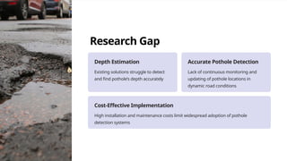 Research Gap
Depth Estimation
Existing solutions struggle to detect
and find pothole’s depth accurately
Accurate Pothole Detection
Lack of continuous monitoring and
updating of pothole locations in
dynamic road conditions
Cost-Effective Implementation
High installation and maintenance costs limit widespread adoption of pothole
detection systems
 