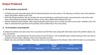 Output Produced
Length Width Maximum
Depth
Volume
0.317 meters 0.288 meters 0.081 meters 0.004 cubic meters
A. 3D Visualization using Open3D
• To display the point cloud data along with the detected pothole and road surface in 3D, allowing an intuitive view of the pothole's
shape and position relative to the road.
• Point Cloud Representation: We can visualize the road and pothole by combining the points representing the road surface with
those representing the pothole. Different colours can be used to differentiate between the two.
• Pothole and Road Surface Display: After preprocessing the point cloud, we can render the entire scene (road + pothole) in 3D. This
helps to understand the geometry of the pothole and its relationship to the road surface.
B. 2D Visualization using Matplotlib
To display the pothole and road surface from a top-down and XYZ Plane view, along with information about the pothole's depth, size,
area, and volume.
• Top-Down view : By projecting the 3D point cloud on to the XY-plane, a 2-D visualisation gets created showing a bird’s-eye view of
pothole and road surface, allowing a clear view of boundary and size.
• Depth, Size, Area and Volume Display : These key metrics can be displayed on the 2D-plot, either wihtin the plot or as annotations.
 