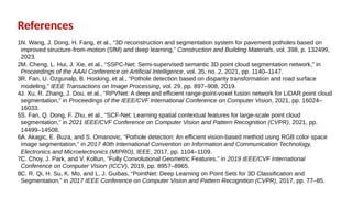 References
1.
N. Wang, J. Dong, H. Fang, et al., “3D reconstruction and segmentation system for pavement potholes based on
improved structure-from-motion (SfM) and deep learning,” Construction and Building Materials, vol. 398, p. 132499,
2023.
2.
M. Cheng, L. Hui, J. Xie, et al., “SSPC-Net: Semi-supervised semantic 3D point cloud segmentation network,” in
Proceedings of the AAAI Conference on Artificial Intelligence, vol. 35, no. 2, 2021, pp. 1140–1147.
3.
R. Fan, U. Ozgunalp, B. Hosking, et al., “Pothole detection based on disparity transformation and road surface
modeling,” IEEE Transactions on Image Processing, vol. 29, pp. 897–908, 2019.
4.
J. Xu, R. Zhang, J. Dou, et al., “RPVNet: A deep and efficient range-point-voxel fusion network for LiDAR point cloud
segmentation,” in Proceedings of the IEEE/CVF International Conference on Computer Vision, 2021, pp. 16024–
16033.
5.
S. Fan, Q. Dong, F. Zhu, et al., “SCF-Net: Learning spatial contextual features for large-scale point cloud
segmentation,” in 2021 IEEE/CVF Conference on Computer Vision and Pattern Recognition (CVPR), 2021, pp.
14499–14508.
6.
A. Akagic, E. Buza, and S. Omanovic, “Pothole detection: An efficient vision-based method using RGB color space
image segmentation,” in 2017 40th International Convention on Information and Communication Technology,
Electronics and Microelectronics (MIPRO), IEEE, 2017, pp. 1104–1109.
7.
C. Choy, J. Park, and V. Koltun, “Fully Convolutional Geometric Features,” in 2019 IEEE/CVF International
Conference on Computer Vision (ICCV), 2019, pp. 8957–8965.
8.
C. R. Qi, H. Su, K. Mo, and L. J. Guibas, “PointNet: Deep Learning on Point Sets for 3D Classification and
Segmentation,” in 2017 IEEE Conference on Computer Vision and Pattern Recognition (CVPR), 2017, pp. 77–85.
 