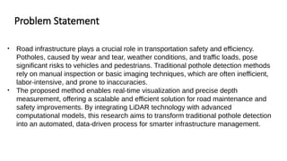 Problem Statement
• Road infrastructure plays a crucial role in transportation safety and efficiency.
Potholes, caused by wear and tear, weather conditions, and traffic loads, pose
significant risks to vehicles and pedestrians. Traditional pothole detection methods
rely on manual inspection or basic imaging techniques, which are often inefficient,
labor-intensive, and prone to inaccuracies.
• The proposed method enables real-time visualization and precise depth
measurement, offering a scalable and efficient solution for road maintenance and
safety improvements. By integrating LiDAR technology with advanced
computational models, this research aims to transform traditional pothole detection
into an automated, data-driven process for smarter infrastructure management.
 