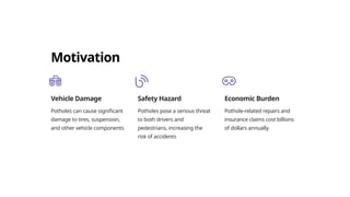 Motivation
Vehicle Damage
Potholes can cause significant
damage to tires, suspension,
and other vehicle components
Safety Hazard
Potholes pose a serious threat
to both drivers and
pedestrians, increasing the
risk of accidents
Economic Burden
Pothole-related repairs and
insurance claims cost billions
of dollars annually
 