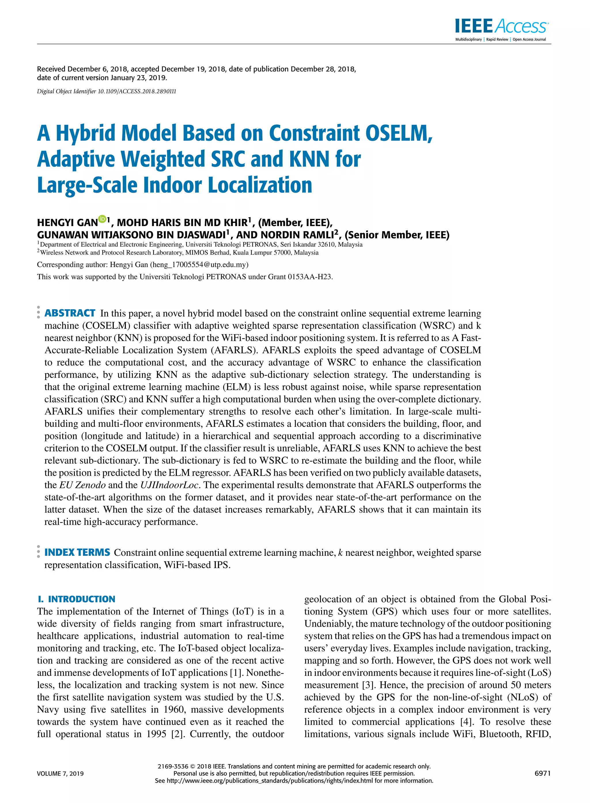 Received December 6, 2018, accepted December 19, 2018, date of publication December 28, 2018,
date of current version January 23, 2019.
Digital Object Identifier 10.1109/ACCESS.2018.2890111
A Hybrid Model Based on Constraint OSELM,
Adaptive Weighted SRC and KNN for
Large-Scale Indoor Localization
HENGYI GAN 1, MOHD HARIS BIN MD KHIR1, (Member, IEEE),
GUNAWAN WITJAKSONO BIN DJASWADI1, AND NORDIN RAMLI2, (Senior Member, IEEE)
1Department of Electrical and Electronic Engineering, Universiti Teknologi PETRONAS, Seri Iskandar 32610, Malaysia
2Wireless Network and Protocol Research Laboratory, MIMOS Berhad, Kuala Lumpur 57000, Malaysia
Corresponding author: Hengyi Gan (heng_17005554@utp.edu.my)
This work was supported by the Universiti Teknologi PETRONAS under Grant 0153AA-H23.
ABSTRACT In this paper, a novel hybrid model based on the constraint online sequential extreme learning
machine (COSELM) classifier with adaptive weighted sparse representation classification (WSRC) and k
nearest neighbor (KNN) is proposed for the WiFi-based indoor positioning system. It is referred to as A Fast-
Accurate-Reliable Localization System (AFARLS). AFARLS exploits the speed advantage of COSELM
to reduce the computational cost, and the accuracy advantage of WSRC to enhance the classification
performance, by utilizing KNN as the adaptive sub-dictionary selection strategy. The understanding is
that the original extreme learning machine (ELM) is less robust against noise, while sparse representation
classification (SRC) and KNN suffer a high computational burden when using the over-complete dictionary.
AFARLS unifies their complementary strengths to resolve each other’s limitation. In large-scale multi-
building and multi-floor environments, AFARLS estimates a location that considers the building, floor, and
position (longitude and latitude) in a hierarchical and sequential approach according to a discriminative
criterion to the COSELM output. If the classifier result is unreliable, AFARLS uses KNN to achieve the best
relevant sub-dictionary. The sub-dictionary is fed to WSRC to re-estimate the building and the floor, while
the position is predicted by the ELM regressor. AFARLS has been verified on two publicly available datasets,
the EU Zenodo and the UJIIndoorLoc. The experimental results demonstrate that AFARLS outperforms the
state-of-the-art algorithms on the former dataset, and it provides near state-of-the-art performance on the
latter dataset. When the size of the dataset increases remarkably, AFARLS shows that it can maintain its
real-time high-accuracy performance.
INDEX TERMS Constraint online sequential extreme learning machine, k nearest neighbor, weighted sparse
representation classification, WiFi-based IPS.
I. INTRODUCTION
The implementation of the Internet of Things (IoT) is in a
wide diversity of fields ranging from smart infrastructure,
healthcare applications, industrial automation to real-time
monitoring and tracking, etc. The IoT-based object localiza-
tion and tracking are considered as one of the recent active
and immense developments of IoT applications [1]. Nonethe-
less, the localization and tracking system is not new. Since
the first satellite navigation system was studied by the U.S.
Navy using five satellites in 1960, massive developments
towards the system have continued even as it reached the
full operational status in 1995 [2]. Currently, the outdoor
geolocation of an object is obtained from the Global Posi-
tioning System (GPS) which uses four or more satellites.
Undeniably, the mature technology of the outdoor positioning
system that relies on the GPS has had a tremendous impact on
users’ everyday lives. Examples include navigation, tracking,
mapping and so forth. However, the GPS does not work well
in indoor environments because it requires line-of-sight (LoS)
measurement [3]. Hence, the precision of around 50 meters
achieved by the GPS for the non-line-of-sight (NLoS) of
reference objects in a complex indoor environment is very
limited to commercial applications [4]. To resolve these
limitations, various signals include WiFi, Bluetooth, RFID,
VOLUME 7, 2019
2169-3536 
 2018 IEEE. Translations and content mining are permitted for academic research only.
Personal use is also permitted, but republication/redistribution requires IEEE permission.
See http://www.ieee.org/publications_standards/publications/rights/index.html for more information.
6971
 