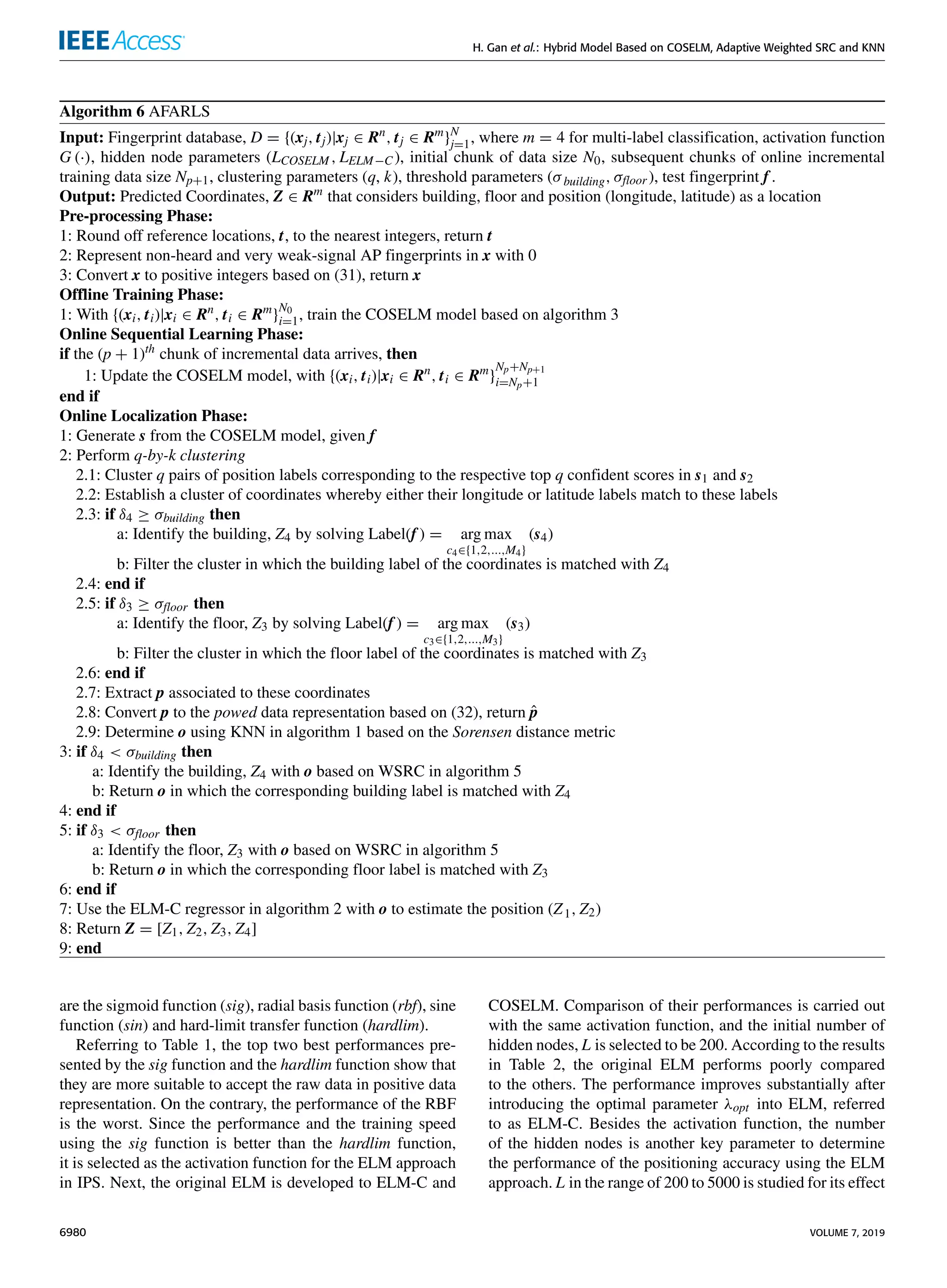 H. Gan et al.: Hybrid Model Based on COSELM, Adaptive Weighted SRC and KNN
Algorithm 6 AFARLS
Input: Fingerprint database, D = {(xj, tj)|xj ∈ Rn
, tj ∈ Rm
}N
j=1, where m = 4 for multi-label classification, activation function
G (·), hidden node parameters (LCOSELM , LELM−C ), initial chunk of data size N0, subsequent chunks of online incremental
training data size Np+1, clustering parameters (q, k), threshold parameters (σbuilding, σfloor ), test fingerprint f .
Output: Predicted Coordinates, Z ∈ Rm
that considers building, floor and position (longitude, latitude) as a location
Pre-processing Phase:
1: Round off reference locations, t, to the nearest integers, return t
2: Represent non-heard and very weak-signal AP fingerprints in x with 0
3: Convert x to positive integers based on (31), return x
Offline Training Phase:
1: With {(xi, ti)|xi ∈ Rn
, ti ∈ Rm
}
N0
i=1, train the COSELM model based on algorithm 3
Online Sequential Learning Phase:
if the (p + 1)th
chunk of incremental data arrives, then
1: Update the COSELM model, with {(xi, ti)|xi ∈ Rn
, ti ∈ Rm
}
Np+Np+1
i=Np+1
end if
Online Localization Phase:
1: Generate s from the COSELM model, given f
2: Perform q-by-k clustering
2.1: Cluster q pairs of position labels corresponding to the respective top q confident scores in s1 and s2
2.2: Establish a cluster of coordinates whereby either their longitude or latitude labels match to these labels
2.3: if δ4 ≥ σbuilding then
a: Identify the building, Z4 by solving Label(f ) = arg max
c4∈{1,2,...,M4}
(s4)
b: Filter the cluster in which the building label of the coordinates is matched with Z4
2.4: end if
2.5: if δ3 ≥ σfloor then
a: Identify the floor, Z3 by solving Label(f ) = arg max
c3∈{1,2,...,M3}
(s3)
b: Filter the cluster in which the floor label of the coordinates is matched with Z3
2.6: end if
2.7: Extract p associated to these coordinates
2.8: Convert p to the powed data representation based on (32), return p̂
2.9: Determine o using KNN in algorithm 1 based on the Sorensen distance metric
3: if δ4  σbuilding then
a: Identify the building, Z4 with o based on WSRC in algorithm 5
b: Return o in which the corresponding building label is matched with Z4
4: end if
5: if δ3  σfloor then
a: Identify the floor, Z3 with o based on WSRC in algorithm 5
b: Return o in which the corresponding floor label is matched with Z3
6: end if
7: Use the ELM-C regressor in algorithm 2 with o to estimate the position (Z1, Z2)
8: Return Z = [Z1, Z2, Z3, Z4]
9: end
are the sigmoid function (sig), radial basis function (rbf), sine
function (sin) and hard-limit transfer function (hardlim).
Referring to Table 1, the top two best performances pre-
sented by the sig function and the hardlim function show that
they are more suitable to accept the raw data in positive data
representation. On the contrary, the performance of the RBF
is the worst. Since the performance and the training speed
using the sig function is better than the hardlim function,
it is selected as the activation function for the ELM approach
in IPS. Next, the original ELM is developed to ELM-C and
COSELM. Comparison of their performances is carried out
with the same activation function, and the initial number of
hidden nodes, L is selected to be 200. According to the results
in Table 2, the original ELM performs poorly compared
to the others. The performance improves substantially after
introducing the optimal parameter λopt into ELM, referred
to as ELM-C. Besides the activation function, the number
of the hidden nodes is another key parameter to determine
the performance of the positioning accuracy using the ELM
approach. L in the range of 200 to 5000 is studied for its effect
6980 VOLUME 7, 2019
 