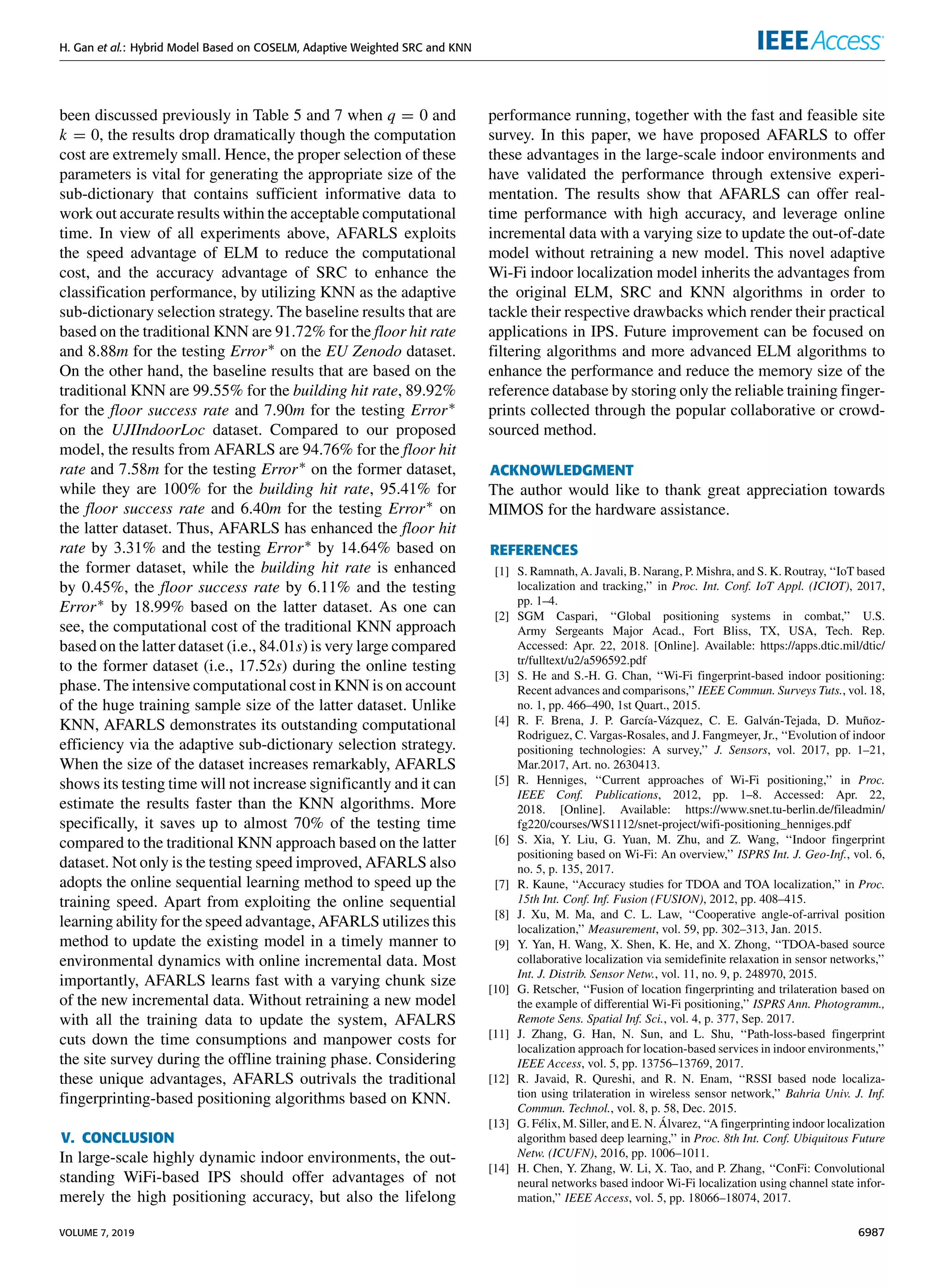 H. Gan et al.: Hybrid Model Based on COSELM, Adaptive Weighted SRC and KNN
been discussed previously in Table 5 and 7 when q = 0 and
k = 0, the results drop dramatically though the computation
cost are extremely small. Hence, the proper selection of these
parameters is vital for generating the appropriate size of the
sub-dictionary that contains sufficient informative data to
work out accurate results within the acceptable computational
time. In view of all experiments above, AFARLS exploits
the speed advantage of ELM to reduce the computational
cost, and the accuracy advantage of SRC to enhance the
classification performance, by utilizing KNN as the adaptive
sub-dictionary selection strategy. The baseline results that are
based on the traditional KNN are 91.72% for the floor hit rate
and 8.88m for the testing Error∗ on the EU Zenodo dataset.
On the other hand, the baseline results that are based on the
traditional KNN are 99.55% for the building hit rate, 89.92%
for the floor success rate and 7.90m for the testing Error∗
on the UJIIndoorLoc dataset. Compared to our proposed
model, the results from AFARLS are 94.76% for the floor hit
rate and 7.58m for the testing Error∗ on the former dataset,
while they are 100% for the building hit rate, 95.41% for
the floor success rate and 6.40m for the testing Error∗ on
the latter dataset. Thus, AFARLS has enhanced the floor hit
rate by 3.31% and the testing Error∗ by 14.64% based on
the former dataset, while the building hit rate is enhanced
by 0.45%, the floor success rate by 6.11% and the testing
Error∗ by 18.99% based on the latter dataset. As one can
see, the computational cost of the traditional KNN approach
based on the latter dataset (i.e., 84.01s) is very large compared
to the former dataset (i.e., 17.52s) during the online testing
phase. The intensive computational cost in KNN is on account
of the huge training sample size of the latter dataset. Unlike
KNN, AFARLS demonstrates its outstanding computational
efficiency via the adaptive sub-dictionary selection strategy.
When the size of the dataset increases remarkably, AFARLS
shows its testing time will not increase significantly and it can
estimate the results faster than the KNN algorithms. More
specifically, it saves up to almost 70% of the testing time
compared to the traditional KNN approach based on the latter
dataset. Not only is the testing speed improved, AFARLS also
adopts the online sequential learning method to speed up the
training speed. Apart from exploiting the online sequential
learning ability for the speed advantage, AFARLS utilizes this
method to update the existing model in a timely manner to
environmental dynamics with online incremental data. Most
importantly, AFARLS learns fast with a varying chunk size
of the new incremental data. Without retraining a new model
with all the training data to update the system, AFALRS
cuts down the time consumptions and manpower costs for
the site survey during the offline training phase. Considering
these unique advantages, AFARLS outrivals the traditional
fingerprinting-based positioning algorithms based on KNN.
V. CONCLUSION
In large-scale highly dynamic indoor environments, the out-
standing WiFi-based IPS should offer advantages of not
merely the high positioning accuracy, but also the lifelong
performance running, together with the fast and feasible site
survey. In this paper, we have proposed AFARLS to offer
these advantages in the large-scale indoor environments and
have validated the performance through extensive experi-
mentation. The results show that AFARLS can offer real-
time performance with high accuracy, and leverage online
incremental data with a varying size to update the out-of-date
model without retraining a new model. This novel adaptive
Wi-Fi indoor localization model inherits the advantages from
the original ELM, SRC and KNN algorithms in order to
tackle their respective drawbacks which render their practical
applications in IPS. Future improvement can be focused on
filtering algorithms and more advanced ELM algorithms to
enhance the performance and reduce the memory size of the
reference database by storing only the reliable training finger-
prints collected through the popular collaborative or crowd-
sourced method.
ACKNOWLEDGMENT
The author would like to thank great appreciation towards
MIMOS for the hardware assistance.
REFERENCES
[1] S. Ramnath, A. Javali, B. Narang, P. Mishra, and S. K. Routray, ‘‘IoT based
localization and tracking,’’ in Proc. Int. Conf. IoT Appl. (ICIOT), 2017,
pp. 1–4.
[2] SGM Caspari, ‘‘Global positioning systems in combat,’’ U.S.
Army Sergeants Major Acad., Fort Bliss, TX, USA, Tech. Rep.
Accessed: Apr. 22, 2018. [Online]. Available: https://apps.dtic.mil/dtic/
tr/fulltext/u2/a596592.pdf
[3] S. He and S.-H. G. Chan, ‘‘Wi-Fi fingerprint-based indoor positioning:
Recent advances and comparisons,’’ IEEE Commun. Surveys Tuts., vol. 18,
no. 1, pp. 466–490, 1st Quart., 2015.
[4] R. F. Brena, J. P. García-Vázquez, C. E. Galván-Tejada, D. Muñoz-
Rodriguez, C. Vargas-Rosales, and J. Fangmeyer, Jr., ‘‘Evolution of indoor
positioning technologies: A survey,’’ J. Sensors, vol. 2017, pp. 1–21,
Mar.2017, Art. no. 2630413.
[5] R. Henniges, ‘‘Current approaches of Wi-Fi positioning,’’ in Proc.
IEEE Conf. Publications, 2012, pp. 1–8. Accessed: Apr. 22,
2018. [Online]. Available: https://www.snet.tu-berlin.de/fileadmin/
fg220/courses/WS1112/snet-project/wifi-positioning_henniges.pdf
[6] S. Xia, Y. Liu, G. Yuan, M. Zhu, and Z. Wang, ‘‘Indoor fingerprint
positioning based on Wi-Fi: An overview,’’ ISPRS Int. J. Geo-Inf., vol. 6,
no. 5, p. 135, 2017.
[7] R. Kaune, ‘‘Accuracy studies for TDOA and TOA localization,’’ in Proc.
15th Int. Conf. Inf. Fusion (FUSION), 2012, pp. 408–415.
[8] J. Xu, M. Ma, and C. L. Law, ‘‘Cooperative angle-of-arrival position
localization,’’ Measurement, vol. 59, pp. 302–313, Jan. 2015.
[9] Y. Yan, H. Wang, X. Shen, K. He, and X. Zhong, ‘‘TDOA-based source
collaborative localization via semidefinite relaxation in sensor networks,’’
Int. J. Distrib. Sensor Netw., vol. 11, no. 9, p. 248970, 2015.
[10] G. Retscher, ‘‘Fusion of location fingerprinting and trilateration based on
the example of differential Wi-Fi positioning,’’ ISPRS Ann. Photogramm.,
Remote Sens. Spatial Inf. Sci., vol. 4, p. 377, Sep. 2017.
[11] J. Zhang, G. Han, N. Sun, and L. Shu, ‘‘Path-loss-based fingerprint
localization approach for location-based services in indoor environments,’’
IEEE Access, vol. 5, pp. 13756–13769, 2017.
[12] R. Javaid, R. Qureshi, and R. N. Enam, ‘‘RSSI based node localiza-
tion using trilateration in wireless sensor network,’’ Bahria Univ. J. Inf.
Commun. Technol., vol. 8, p. 58, Dec. 2015.
[13] G. Félix, M. Siller, and E. N. Álvarez, ‘‘A fingerprinting indoor localization
algorithm based deep learning,’’ in Proc. 8th Int. Conf. Ubiquitous Future
Netw. (ICUFN), 2016, pp. 1006–1011.
[14] H. Chen, Y. Zhang, W. Li, X. Tao, and P. Zhang, ‘‘ConFi: Convolutional
neural networks based indoor Wi-Fi localization using channel state infor-
mation,’’ IEEE Access, vol. 5, pp. 18066–18074, 2017.
VOLUME 7, 2019 6987
 