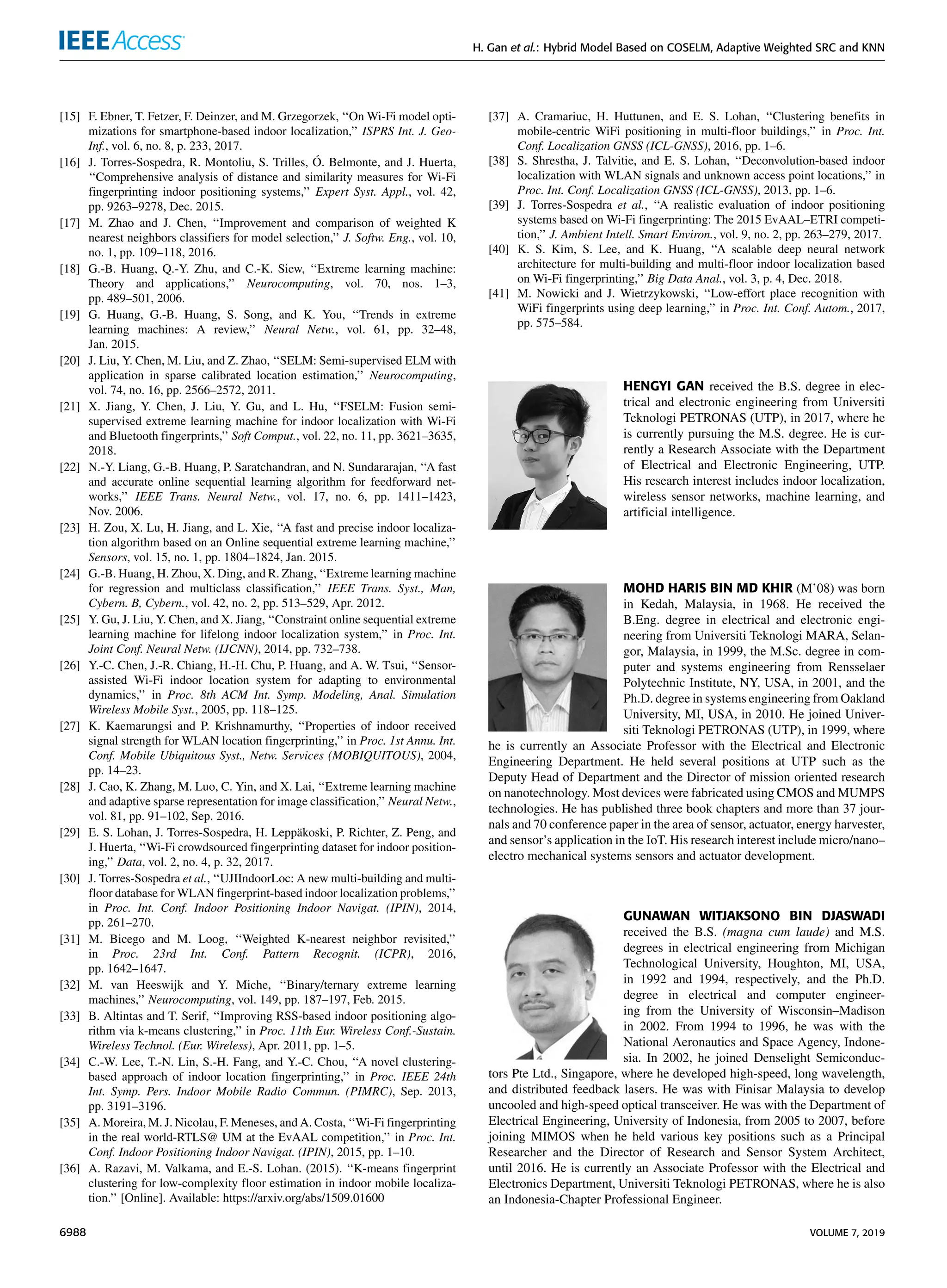 H. Gan et al.: Hybrid Model Based on COSELM, Adaptive Weighted SRC and KNN
[15] F. Ebner, T. Fetzer, F. Deinzer, and M. Grzegorzek, ‘‘On Wi-Fi model opti-
mizations for smartphone-based indoor localization,’’ ISPRS Int. J. Geo-
Inf., vol. 6, no. 8, p. 233, 2017.
[16] J. Torres-Sospedra, R. Montoliu, S. Trilles, Ó. Belmonte, and J. Huerta,
‘‘Comprehensive analysis of distance and similarity measures for Wi-Fi
fingerprinting indoor positioning systems,’’ Expert Syst. Appl., vol. 42,
pp. 9263–9278, Dec. 2015.
[17] M. Zhao and J. Chen, ‘‘Improvement and comparison of weighted K
nearest neighbors classifiers for model selection,’’ J. Softw. Eng., vol. 10,
no. 1, pp. 109–118, 2016.
[18] G.-B. Huang, Q.-Y. Zhu, and C.-K. Siew, ‘‘Extreme learning machine:
Theory and applications,’’ Neurocomputing, vol. 70, nos. 1–3,
pp. 489–501, 2006.
[19] G. Huang, G.-B. Huang, S. Song, and K. You, ‘‘Trends in extreme
learning machines: A review,’’ Neural Netw., vol. 61, pp. 32–48,
Jan. 2015.
[20] J. Liu, Y. Chen, M. Liu, and Z. Zhao, ‘‘SELM: Semi-supervised ELM with
application in sparse calibrated location estimation,’’ Neurocomputing,
vol. 74, no. 16, pp. 2566–2572, 2011.
[21] X. Jiang, Y. Chen, J. Liu, Y. Gu, and L. Hu, ‘‘FSELM: Fusion semi-
supervised extreme learning machine for indoor localization with Wi-Fi
and Bluetooth fingerprints,’’ Soft Comput., vol. 22, no. 11, pp. 3621–3635,
2018.
[22] N.-Y. Liang, G.-B. Huang, P. Saratchandran, and N. Sundararajan, ‘‘A fast
and accurate online sequential learning algorithm for feedforward net-
works,’’ IEEE Trans. Neural Netw., vol. 17, no. 6, pp. 1411–1423,
Nov. 2006.
[23] H. Zou, X. Lu, H. Jiang, and L. Xie, ‘‘A fast and precise indoor localiza-
tion algorithm based on an Online sequential extreme learning machine,’’
Sensors, vol. 15, no. 1, pp. 1804–1824, Jan. 2015.
[24] G.-B. Huang, H. Zhou, X. Ding, and R. Zhang, ‘‘Extreme learning machine
for regression and multiclass classification,’’ IEEE Trans. Syst., Man,
Cybern. B, Cybern., vol. 42, no. 2, pp. 513–529, Apr. 2012.
[25] Y. Gu, J. Liu, Y. Chen, and X. Jiang, ‘‘Constraint online sequential extreme
learning machine for lifelong indoor localization system,’’ in Proc. Int.
Joint Conf. Neural Netw. (IJCNN), 2014, pp. 732–738.
[26] Y.-C. Chen, J.-R. Chiang, H.-H. Chu, P. Huang, and A. W. Tsui, ‘‘Sensor-
assisted Wi-Fi indoor location system for adapting to environmental
dynamics,’’ in Proc. 8th ACM Int. Symp. Modeling, Anal. Simulation
Wireless Mobile Syst., 2005, pp. 118–125.
[27] K. Kaemarungsi and P. Krishnamurthy, ‘‘Properties of indoor received
signal strength for WLAN location fingerprinting,’’ in Proc. 1st Annu. Int.
Conf. Mobile Ubiquitous Syst., Netw. Services (MOBIQUITOUS), 2004,
pp. 14–23.
[28] J. Cao, K. Zhang, M. Luo, C. Yin, and X. Lai, ‘‘Extreme learning machine
and adaptive sparse representation for image classification,’’ Neural Netw.,
vol. 81, pp. 91–102, Sep. 2016.
[29] E. S. Lohan, J. Torres-Sospedra, H. Leppäkoski, P. Richter, Z. Peng, and
J. Huerta, ‘‘Wi-Fi crowdsourced fingerprinting dataset for indoor position-
ing,’’ Data, vol. 2, no. 4, p. 32, 2017.
[30] J. Torres-Sospedra et al., ‘‘UJIIndoorLoc: A new multi-building and multi-
floor database for WLAN fingerprint-based indoor localization problems,’’
in Proc. Int. Conf. Indoor Positioning Indoor Navigat. (IPIN), 2014,
pp. 261–270.
[31] M. Bicego and M. Loog, ‘‘Weighted K-nearest neighbor revisited,’’
in Proc. 23rd Int. Conf. Pattern Recognit. (ICPR), 2016,
pp. 1642–1647.
[32] M. van Heeswijk and Y. Miche, ‘‘Binary/ternary extreme learning
machines,’’ Neurocomputing, vol. 149, pp. 187–197, Feb. 2015.
[33] B. Altintas and T. Serif, ‘‘Improving RSS-based indoor positioning algo-
rithm via k-means clustering,’’ in Proc. 11th Eur. Wireless Conf.-Sustain.
Wireless Technol. (Eur. Wireless), Apr. 2011, pp. 1–5.
[34] C.-W. Lee, T.-N. Lin, S.-H. Fang, and Y.-C. Chou, ‘‘A novel clustering-
based approach of indoor location fingerprinting,’’ in Proc. IEEE 24th
Int. Symp. Pers. Indoor Mobile Radio Commun. (PIMRC), Sep. 2013,
pp. 3191–3196.
[35] A. Moreira, M. J. Nicolau, F. Meneses, and A. Costa, ‘‘Wi-Fi fingerprinting
in the real world-RTLS@ UM at the EvAAL competition,’’ in Proc. Int.
Conf. Indoor Positioning Indoor Navigat. (IPIN), 2015, pp. 1–10.
[36] A. Razavi, M. Valkama, and E.-S. Lohan. (2015). ‘‘K-means fingerprint
clustering for low-complexity floor estimation in indoor mobile localiza-
tion.’’ [Online]. Available: https://arxiv.org/abs/1509.01600
[37] A. Cramariuc, H. Huttunen, and E. S. Lohan, ‘‘Clustering benefits in
mobile-centric WiFi positioning in multi-floor buildings,’’ in Proc. Int.
Conf. Localization GNSS (ICL-GNSS), 2016, pp. 1–6.
[38] S. Shrestha, J. Talvitie, and E. S. Lohan, ‘‘Deconvolution-based indoor
localization with WLAN signals and unknown access point locations,’’ in
Proc. Int. Conf. Localization GNSS (ICL-GNSS), 2013, pp. 1–6.
[39] J. Torres-Sospedra et al., ‘‘A realistic evaluation of indoor positioning
systems based on Wi-Fi fingerprinting: The 2015 EvAAL–ETRI competi-
tion,’’ J. Ambient Intell. Smart Environ., vol. 9, no. 2, pp. 263–279, 2017.
[40] K. S. Kim, S. Lee, and K. Huang, ‘‘A scalable deep neural network
architecture for multi-building and multi-floor indoor localization based
on Wi-Fi fingerprinting,’’ Big Data Anal., vol. 3, p. 4, Dec. 2018.
[41] M. Nowicki and J. Wietrzykowski, ‘‘Low-effort place recognition with
WiFi fingerprints using deep learning,’’ in Proc. Int. Conf. Autom., 2017,
pp. 575–584.
HENGYI GAN received the B.S. degree in elec-
trical and electronic engineering from Universiti
Teknologi PETRONAS (UTP), in 2017, where he
is currently pursuing the M.S. degree. He is cur-
rently a Research Associate with the Department
of Electrical and Electronic Engineering, UTP.
His research interest includes indoor localization,
wireless sensor networks, machine learning, and
artificial intelligence.
MOHD HARIS BIN MD KHIR (M’08) was born
in Kedah, Malaysia, in 1968. He received the
B.Eng. degree in electrical and electronic engi-
neering from Universiti Teknologi MARA, Selan-
gor, Malaysia, in 1999, the M.Sc. degree in com-
puter and systems engineering from Rensselaer
Polytechnic Institute, NY, USA, in 2001, and the
Ph.D. degree in systems engineering from Oakland
University, MI, USA, in 2010. He joined Univer-
siti Teknologi PETRONAS (UTP), in 1999, where
he is currently an Associate Professor with the Electrical and Electronic
Engineering Department. He held several positions at UTP such as the
Deputy Head of Department and the Director of mission oriented research
on nanotechnology. Most devices were fabricated using CMOS and MUMPS
technologies. He has published three book chapters and more than 37 jour-
nals and 70 conference paper in the area of sensor, actuator, energy harvester,
and sensor’s application in the IoT. His research interest include micro/nano–
electro mechanical systems sensors and actuator development.
GUNAWAN WITJAKSONO BIN DJASWADI
received the B.S. (magna cum laude) and M.S.
degrees in electrical engineering from Michigan
Technological University, Houghton, MI, USA,
in 1992 and 1994, respectively, and the Ph.D.
degree in electrical and computer engineer-
ing from the University of Wisconsin–Madison
in 2002. From 1994 to 1996, he was with the
National Aeronautics and Space Agency, Indone-
sia. In 2002, he joined Denselight Semiconduc-
tors Pte Ltd., Singapore, where he developed high-speed, long wavelength,
and distributed feedback lasers. He was with Finisar Malaysia to develop
uncooled and high-speed optical transceiver. He was with the Department of
Electrical Engineering, University of Indonesia, from 2005 to 2007, before
joining MIMOS when he held various key positions such as a Principal
Researcher and the Director of Research and Sensor System Architect,
until 2016. He is currently an Associate Professor with the Electrical and
Electronics Department, Universiti Teknologi PETRONAS, where he is also
an Indonesia-Chapter Professional Engineer.
6988 VOLUME 7, 2019
 