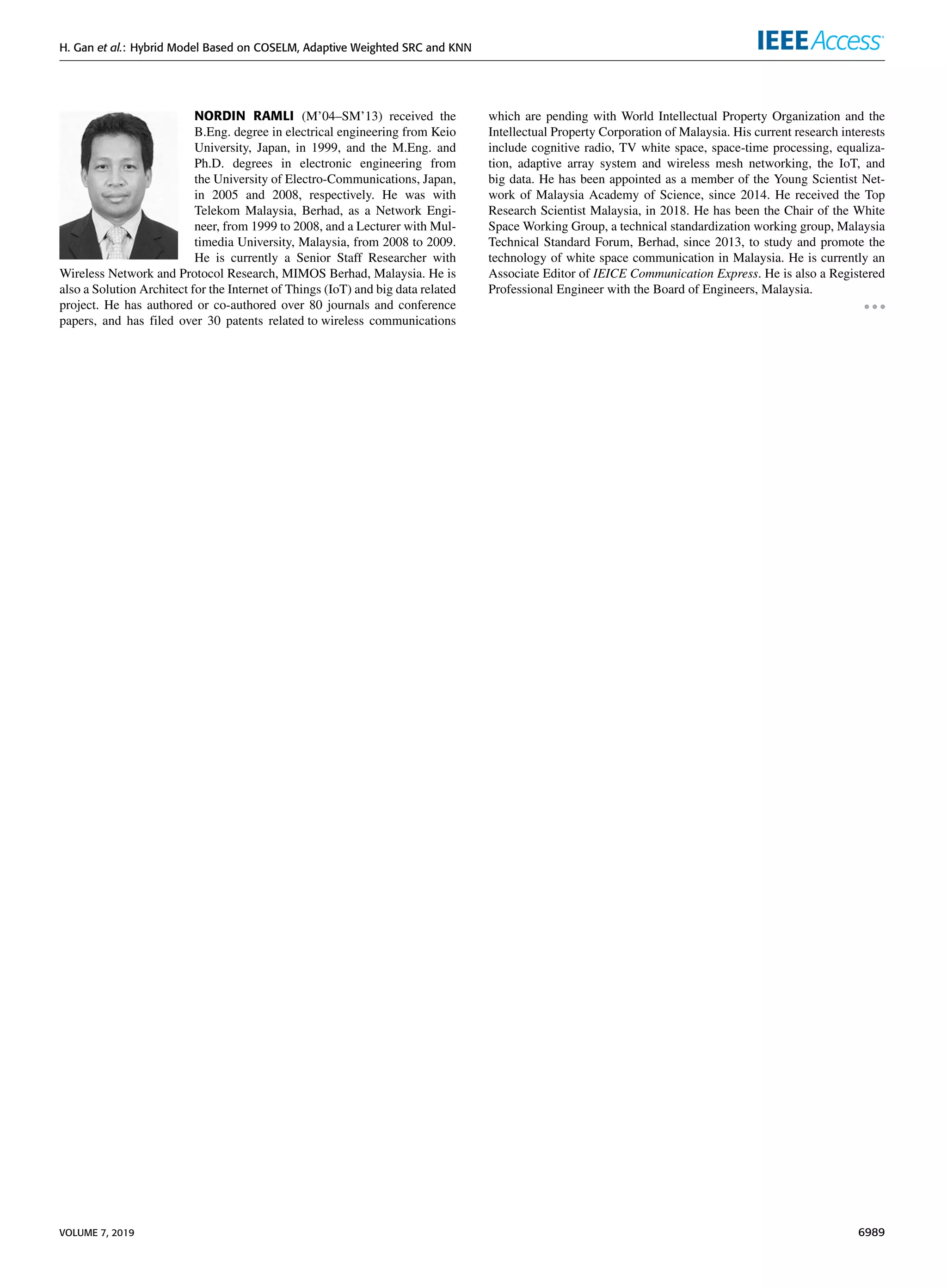 H. Gan et al.: Hybrid Model Based on COSELM, Adaptive Weighted SRC and KNN
NORDIN RAMLI (M’04–SM’13) received the
B.Eng. degree in electrical engineering from Keio
University, Japan, in 1999, and the M.Eng. and
Ph.D. degrees in electronic engineering from
the University of Electro-Communications, Japan,
in 2005 and 2008, respectively. He was with
Telekom Malaysia, Berhad, as a Network Engi-
neer, from 1999 to 2008, and a Lecturer with Mul-
timedia University, Malaysia, from 2008 to 2009.
He is currently a Senior Staff Researcher with
Wireless Network and Protocol Research, MIMOS Berhad, Malaysia. He is
also a Solution Architect for the Internet of Things (IoT) and big data related
project. He has authored or co-authored over 80 journals and conference
papers, and has filed over 30 patents related to wireless communications
which are pending with World Intellectual Property Organization and the
Intellectual Property Corporation of Malaysia. His current research interests
include cognitive radio, TV white space, space-time processing, equaliza-
tion, adaptive array system and wireless mesh networking, the IoT, and
big data. He has been appointed as a member of the Young Scientist Net-
work of Malaysia Academy of Science, since 2014. He received the Top
Research Scientist Malaysia, in 2018. He has been the Chair of the White
Space Working Group, a technical standardization working group, Malaysia
Technical Standard Forum, Berhad, since 2013, to study and promote the
technology of white space communication in Malaysia. He is currently an
Associate Editor of IEICE Communication Express. He is also a Registered
Professional Engineer with the Board of Engineers, Malaysia.
VOLUME 7, 2019 6989
 