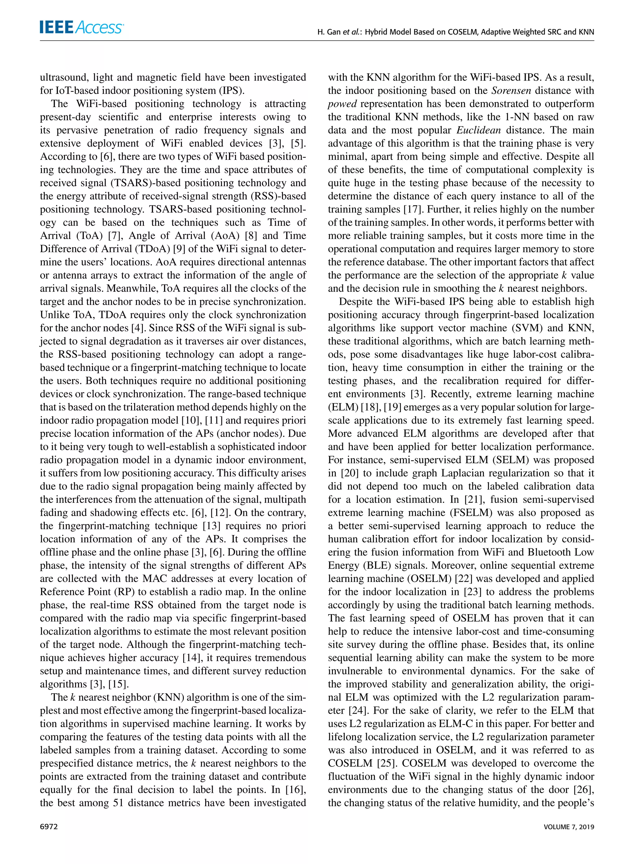 H. Gan et al.: Hybrid Model Based on COSELM, Adaptive Weighted SRC and KNN
ultrasound, light and magnetic field have been investigated
for IoT-based indoor positioning system (IPS).
The WiFi-based positioning technology is attracting
present-day scientific and enterprise interests owing to
its pervasive penetration of radio frequency signals and
extensive deployment of WiFi enabled devices [3], [5].
According to [6], there are two types of WiFi based position-
ing technologies. They are the time and space attributes of
received signal (TSARS)-based positioning technology and
the energy attribute of received-signal strength (RSS)-based
positioning technology. TSARS-based positioning technol-
ogy can be based on the techniques such as Time of
Arrival (ToA) [7], Angle of Arrival (AoA) [8] and Time
Difference of Arrival (TDoA) [9] of the WiFi signal to deter-
mine the users’ locations. AoA requires directional antennas
or antenna arrays to extract the information of the angle of
arrival signals. Meanwhile, ToA requires all the clocks of the
target and the anchor nodes to be in precise synchronization.
Unlike ToA, TDoA requires only the clock synchronization
for the anchor nodes [4]. Since RSS of the WiFi signal is sub-
jected to signal degradation as it traverses air over distances,
the RSS-based positioning technology can adopt a range-
based technique or a fingerprint-matching technique to locate
the users. Both techniques require no additional positioning
devices or clock synchronization. The range-based technique
that is based on the trilateration method depends highly on the
indoor radio propagation model [10], [11] and requires priori
precise location information of the APs (anchor nodes). Due
to it being very tough to well-establish a sophisticated indoor
radio propagation model in a dynamic indoor environment,
it suffers from low positioning accuracy. This difficulty arises
due to the radio signal propagation being mainly affected by
the interferences from the attenuation of the signal, multipath
fading and shadowing effects etc. [6], [12]. On the contrary,
the fingerprint-matching technique [13] requires no priori
location information of any of the APs. It comprises the
offline phase and the online phase [3], [6]. During the offline
phase, the intensity of the signal strengths of different APs
are collected with the MAC addresses at every location of
Reference Point (RP) to establish a radio map. In the online
phase, the real-time RSS obtained from the target node is
compared with the radio map via specific fingerprint-based
localization algorithms to estimate the most relevant position
of the target node. Although the fingerprint-matching tech-
nique achieves higher accuracy [14], it requires tremendous
setup and maintenance times, and different survey reduction
algorithms [3], [15].
The k nearest neighbor (KNN) algorithm is one of the sim-
plest and most effective among the fingerprint-based localiza-
tion algorithms in supervised machine learning. It works by
comparing the features of the testing data points with all the
labeled samples from a training dataset. According to some
prespecified distance metrics, the k nearest neighbors to the
points are extracted from the training dataset and contribute
equally for the final decision to label the points. In [16],
the best among 51 distance metrics have been investigated
with the KNN algorithm for the WiFi-based IPS. As a result,
the indoor positioning based on the Sorensen distance with
powed representation has been demonstrated to outperform
the traditional KNN methods, like the 1-NN based on raw
data and the most popular Euclidean distance. The main
advantage of this algorithm is that the training phase is very
minimal, apart from being simple and effective. Despite all
of these benefits, the time of computational complexity is
quite huge in the testing phase because of the necessity to
determine the distance of each query instance to all of the
training samples [17]. Further, it relies highly on the number
of the training samples. In other words, it performs better with
more reliable training samples, but it costs more time in the
operational computation and requires larger memory to store
the reference database. The other important factors that affect
the performance are the selection of the appropriate k value
and the decision rule in smoothing the k nearest neighbors.
Despite the WiFi-based IPS being able to establish high
positioning accuracy through fingerprint-based localization
algorithms like support vector machine (SVM) and KNN,
these traditional algorithms, which are batch learning meth-
ods, pose some disadvantages like huge labor-cost calibra-
tion, heavy time consumption in either the training or the
testing phases, and the recalibration required for differ-
ent environments [3]. Recently, extreme learning machine
(ELM) [18], [19] emerges as a very popular solution for large-
scale applications due to its extremely fast learning speed.
More advanced ELM algorithms are developed after that
and have been applied for better localization performance.
For instance, semi-supervised ELM (SELM) was proposed
in [20] to include graph Laplacian regularization so that it
did not depend too much on the labeled calibration data
for a location estimation. In [21], fusion semi-supervised
extreme learning machine (FSELM) was also proposed as
a better semi-supervised learning approach to reduce the
human calibration effort for indoor localization by consid-
ering the fusion information from WiFi and Bluetooth Low
Energy (BLE) signals. Moreover, online sequential extreme
learning machine (OSELM) [22] was developed and applied
for the indoor localization in [23] to address the problems
accordingly by using the traditional batch learning methods.
The fast learning speed of OSELM has proven that it can
help to reduce the intensive labor-cost and time-consuming
site survey during the offline phase. Besides that, its online
sequential learning ability can make the system to be more
invulnerable to environmental dynamics. For the sake of
the improved stability and generalization ability, the origi-
nal ELM was optimized with the L2 regularization param-
eter [24]. For the sake of clarity, we refer to the ELM that
uses L2 regularization as ELM-C in this paper. For better and
lifelong localization service, the L2 regularization parameter
was also introduced in OSELM, and it was referred to as
COSELM [25]. COSELM was developed to overcome the
fluctuation of the WiFi signal in the highly dynamic indoor
environments due to the changing status of the door [26],
the changing status of the relative humidity, and the people’s
6972 VOLUME 7, 2019
 