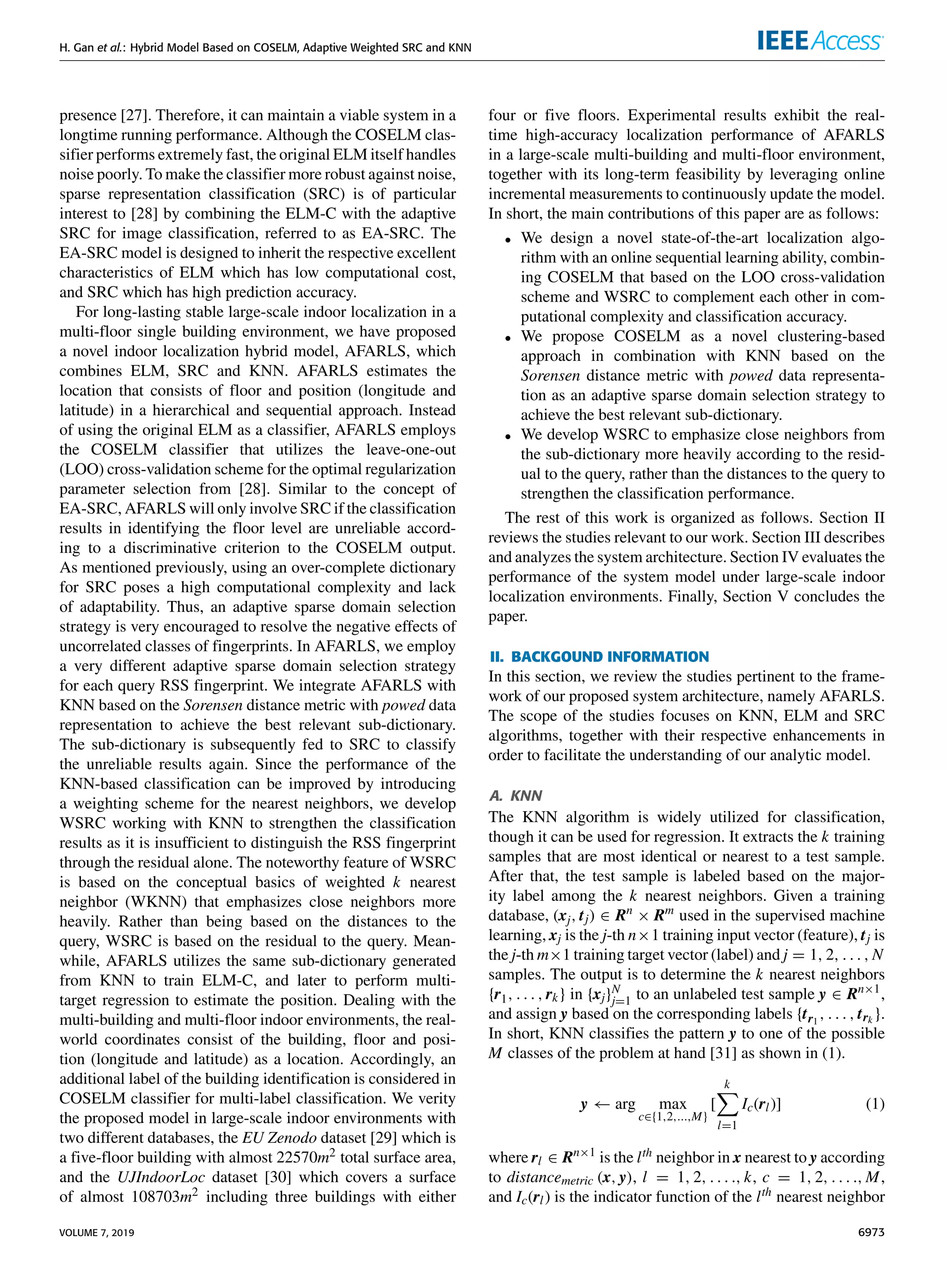 H. Gan et al.: Hybrid Model Based on COSELM, Adaptive Weighted SRC and KNN
presence [27]. Therefore, it can maintain a viable system in a
longtime running performance. Although the COSELM clas-
sifier performs extremely fast, the original ELM itself handles
noise poorly. To make the classifier more robust against noise,
sparse representation classification (SRC) is of particular
interest to [28] by combining the ELM-C with the adaptive
SRC for image classification, referred to as EA-SRC. The
EA-SRC model is designed to inherit the respective excellent
characteristics of ELM which has low computational cost,
and SRC which has high prediction accuracy.
For long-lasting stable large-scale indoor localization in a
multi-floor single building environment, we have proposed
a novel indoor localization hybrid model, AFARLS, which
combines ELM, SRC and KNN. AFARLS estimates the
location that consists of floor and position (longitude and
latitude) in a hierarchical and sequential approach. Instead
of using the original ELM as a classifier, AFARLS employs
the COSELM classifier that utilizes the leave-one-out
(LOO) cross-validation scheme for the optimal regularization
parameter selection from [28]. Similar to the concept of
EA-SRC, AFARLS will only involve SRC if the classification
results in identifying the floor level are unreliable accord-
ing to a discriminative criterion to the COSELM output.
As mentioned previously, using an over-complete dictionary
for SRC poses a high computational complexity and lack
of adaptability. Thus, an adaptive sparse domain selection
strategy is very encouraged to resolve the negative effects of
uncorrelated classes of fingerprints. In AFARLS, we employ
a very different adaptive sparse domain selection strategy
for each query RSS fingerprint. We integrate AFARLS with
KNN based on the Sorensen distance metric with powed data
representation to achieve the best relevant sub-dictionary.
The sub-dictionary is subsequently fed to SRC to classify
the unreliable results again. Since the performance of the
KNN-based classification can be improved by introducing
a weighting scheme for the nearest neighbors, we develop
WSRC working with KNN to strengthen the classification
results as it is insufficient to distinguish the RSS fingerprint
through the residual alone. The noteworthy feature of WSRC
is based on the conceptual basics of weighted k nearest
neighbor (WKNN) that emphasizes close neighbors more
heavily. Rather than being based on the distances to the
query, WSRC is based on the residual to the query. Mean-
while, AFARLS utilizes the same sub-dictionary generated
from KNN to train ELM-C, and later to perform multi-
target regression to estimate the position. Dealing with the
multi-building and multi-floor indoor environments, the real-
world coordinates consist of the building, floor and posi-
tion (longitude and latitude) as a location. Accordingly, an
additional label of the building identification is considered in
COSELM classifier for multi-label classification. We verity
the proposed model in large-scale indoor environments with
two different databases, the EU Zenodo dataset [29] which is
a five-floor building with almost 22570m2 total surface area,
and the UJIndoorLoc dataset [30] which covers a surface
of almost 108703m2 including three buildings with either
four or five floors. Experimental results exhibit the real-
time high-accuracy localization performance of AFARLS
in a large-scale multi-building and multi-floor environment,
together with its long-term feasibility by leveraging online
incremental measurements to continuously update the model.
In short, the main contributions of this paper are as follows:
• We design a novel state-of-the-art localization algo-
rithm with an online sequential learning ability, combin-
ing COSELM that based on the LOO cross-validation
scheme and WSRC to complement each other in com-
putational complexity and classification accuracy.
• We propose COSELM as a novel clustering-based
approach in combination with KNN based on the
Sorensen distance metric with powed data representa-
tion as an adaptive sparse domain selection strategy to
achieve the best relevant sub-dictionary.
• We develop WSRC to emphasize close neighbors from
the sub-dictionary more heavily according to the resid-
ual to the query, rather than the distances to the query to
strengthen the classification performance.
The rest of this work is organized as follows. Section II
reviews the studies relevant to our work. Section III describes
and analyzes the system architecture. Section IV evaluates the
performance of the system model under large-scale indoor
localization environments. Finally, Section V concludes the
paper.
II. BACKGOUND INFORMATION
In this section, we review the studies pertinent to the frame-
work of our proposed system architecture, namely AFARLS.
The scope of the studies focuses on KNN, ELM and SRC
algorithms, together with their respective enhancements in
order to facilitate the understanding of our analytic model.
A. KNN
The KNN algorithm is widely utilized for classification,
though it can be used for regression. It extracts the k training
samples that are most identical or nearest to a test sample.
After that, the test sample is labeled based on the major-
ity label among the k nearest neighbors. Given a training
database, (xj, tj) ∈ Rn
× Rm
used in the supervised machine
learning, xj is the j-th n×1 training input vector (feature), tj is
the j-th m×1 training target vector (label) and j = 1, 2, . . . , N
samples. The output is to determine the k nearest neighbors
{r1, . . . , rk} in {xj}N
j=1 to an unlabeled test sample y ∈ Rn×1
,
and assign y based on the corresponding labels {tr1
, . . . , trk }.
In short, KNN classifies the pattern y to one of the possible
M classes of the problem at hand [31] as shown in (1).
y ← arg max
c∈{1,2,...,M}
[
k
X
l=1
Ic(rl)] (1)
where rl ∈ Rn×1
is the lth neighbor in x nearest to y according
to distancemetric (x, y), l = 1, 2, . . . ., k, c = 1, 2, . . . ., M,
and Ic(rl) is the indicator function of the lth nearest neighbor
VOLUME 7, 2019 6973
 