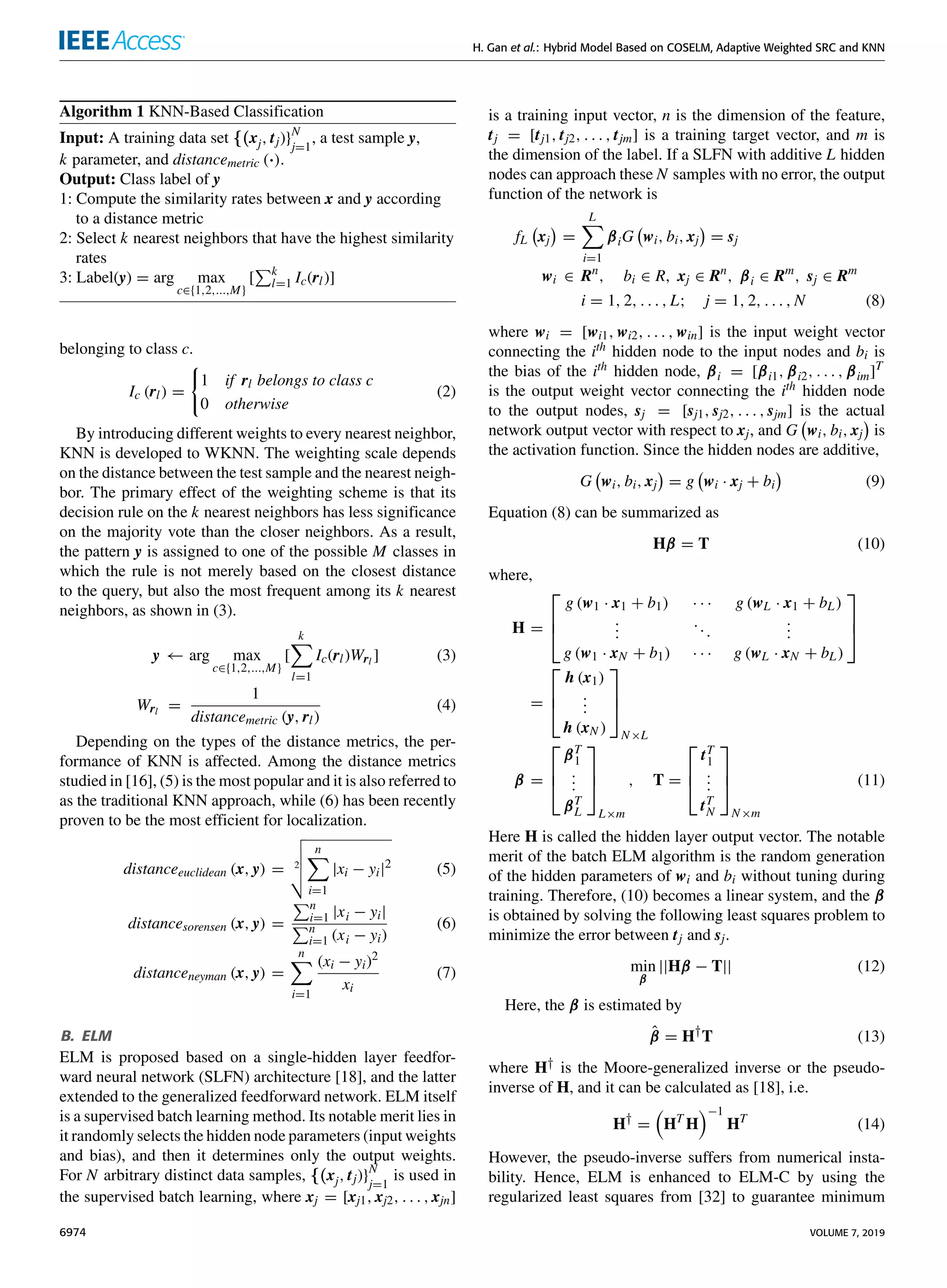 H. Gan et al.: Hybrid Model Based on COSELM, Adaptive Weighted SRC and KNN
Algorithm 1 KNN-Based Classification
Input: A training data set {(xj, tj)}N
j=1
, a test sample y,
k parameter, and distancemetric (·).
Output: Class label of y
1: Compute the similarity rates between x and y according
to a distance metric
2: Select k nearest neighbors that have the highest similarity
rates
3: Label(y) = arg max
c∈{1,2,...,M}
[
Pk
l=1 Ic(rl)]
belonging to class c.
Ic (rl) =
(
1 if rl belongs to class c
0 otherwise
(2)
By introducing different weights to every nearest neighbor,
KNN is developed to WKNN. The weighting scale depends
on the distance between the test sample and the nearest neigh-
bor. The primary effect of the weighting scheme is that its
decision rule on the k nearest neighbors has less significance
on the majority vote than the closer neighbors. As a result,
the pattern y is assigned to one of the possible M classes in
which the rule is not merely based on the closest distance
to the query, but also the most frequent among its k nearest
neighbors, as shown in (3).
y ← arg max
c∈{1,2,...,M}
[
k
X
l=1
Ic(rl)Wrl ] (3)
Wrl =
1
distancemetric (y, rl)
(4)
Depending on the types of the distance metrics, the per-
formance of KNN is affected. Among the distance metrics
studied in [16], (5) is the most popular and it is also referred to
as the traditional KNN approach, while (6) has been recently
proven to be the most efficient for localization.
distanceeuclidean (x, y) = 2
v
u
u
t
n
X
i=1
|xi − yi|2 (5)
distancesorensen (x, y) =
Pn
i=1 |xi − yi|
Pn
i=1 (xi − yi)
(6)
distanceneyman (x, y) =
n
X
i=1
(xi − yi)2
xi
(7)
B. ELM
ELM is proposed based on a single-hidden layer feedfor-
ward neural network (SLFN) architecture [18], and the latter
extended to the generalized feedforward network. ELM itself
is a supervised batch learning method. Its notable merit lies in
it randomly selects the hidden node parameters (input weights
and bias), and then it determines only the output weights.
For N arbitrary distinct data samples, {(xj, tj)}N
j=1
is used in
the supervised batch learning, where xj = [xj1, xj2, . . . , xjn]
is a training input vector, n is the dimension of the feature,
tj = [tj1, tj2, . . . , tjm] is a training target vector, and m is
the dimension of the label. If a SLFN with additive L hidden
nodes can approach these N samples with no error, the output
function of the network is
fL xj

=
L
X
i=1
βiG wi, bi, xj

= sj
wi ∈ Rn
, bi ∈ R, xj ∈ Rn
, βi ∈ Rm
, sj ∈ Rm
i = 1, 2, . . . , L; j = 1, 2, . . . , N (8)
where wi = [wi1, wi2, . . . , win] is the input weight vector
connecting the ith hidden node to the input nodes and bi is
the bias of the ith hidden node, βi = [βi1, βi2, . . . , βim]T
is the output weight vector connecting the ith hidden node
to the output nodes, sj = [sj1, sj2, . . . , sjm] is the actual
network output vector with respect to xj, and G wi, bi, xj

is
the activation function. Since the hidden nodes are additive,
G wi, bi, xj

= g wi · xj + bi

(9)
Equation (8) can be summarized as
Hβ = T (10)
where,
H =



g (w1 · x1 + b1) · · · g (wL · x1 + bL)
.
.
.
...
.
.
.
g (w1 · xN + b1) · · · g (wL · xN + bL)



=



h (x1)
.
.
.
h (xN )



N×L
β =



βT
1
.
.
.
βT
L



L×m
, T =



tT
1
.
.
.
tT
N



N×m
(11)
Here H is called the hidden layer output vector. The notable
merit of the batch ELM algorithm is the random generation
of the hidden parameters of wi and bi without tuning during
training. Therefore, (10) becomes a linear system, and the β
is obtained by solving the following least squares problem to
minimize the error between tj and sj.
min
β
||Hβ − T|| (12)
Here, the β is estimated by
β̂ = H†
T (13)
where H† is the Moore-generalized inverse or the pseudo-
inverse of H, and it can be calculated as [18], i.e.
H†
=

HT
H
−1
HT
(14)
However, the pseudo-inverse suffers from numerical insta-
bility. Hence, ELM is enhanced to ELM-C by using the
regularized least squares from [32] to guarantee minimum
6974 VOLUME 7, 2019
 