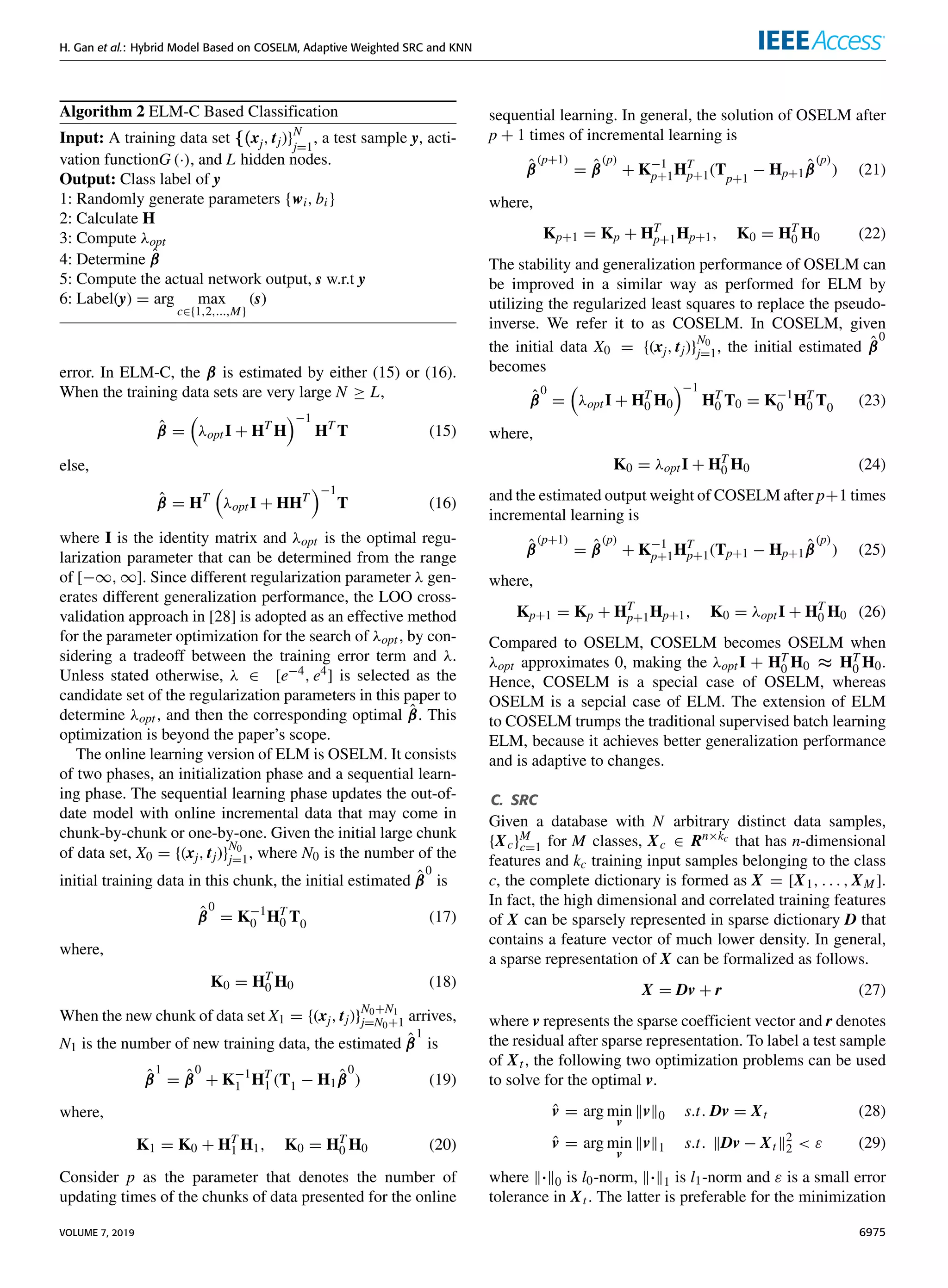 H. Gan et al.: Hybrid Model Based on COSELM, Adaptive Weighted SRC and KNN
Algorithm 2 ELM-C Based Classification
Input: A training data set {(xj, tj)}N
j=1
, a test sample y, acti-
vation functionG (·), and L hidden nodes.
Output: Class label of y
1: Randomly generate parameters {wi, bi}
2: Calculate H
3: Compute λopt
4: Determine β̂
5: Compute the actual network output, s w.r.t y
6: Label(y) = arg max
c∈{1,2,...,M}
(s)
error. In ELM-C, the β is estimated by either (15) or (16).
When the training data sets are very large N ≥ L,
β̂ =

λoptI + HT
H
−1
HT
T (15)
else,
β̂ = HT

λoptI + HHT
−1
T (16)
where I is the identity matrix and λopt is the optimal regu-
larization parameter that can be determined from the range
of [−∞, ∞]. Since different regularization parameter λ gen-
erates different generalization performance, the LOO cross-
validation approach in [28] is adopted as an effective method
for the parameter optimization for the search of λopt, by con-
sidering a tradeoff between the training error term and λ.
Unless stated otherwise, λ ∈ [e−4, e4] is selected as the
candidate set of the regularization parameters in this paper to
determine λopt, and then the corresponding optimal β̂. This
optimization is beyond the paper’s scope.
The online learning version of ELM is OSELM. It consists
of two phases, an initialization phase and a sequential learn-
ing phase. The sequential learning phase updates the out-of-
date model with online incremental data that may come in
chunk-by-chunk or one-by-one. Given the initial large chunk
of data set, X0 = {(xj, tj)}
N0
j=1, where N0 is the number of the
initial training data in this chunk, the initial estimated β̂
0
is
β̂
0
= K−1
0 HT
0 T0 (17)
where,
K0 = HT
0 H0 (18)
When the new chunk of data set X1 = {(xj, tj)}
N0+N1
j=N0+1 arrives,
N1 is the number of new training data, the estimated β̂
1
is
β̂
1
= β̂
0
+ K−1
1 HT
1 (T1 − H1β̂
0
) (19)
where,
K1 = K0 + HT
1 H1, K0 = HT
0 H0 (20)
Consider p as the parameter that denotes the number of
updating times of the chunks of data presented for the online
sequential learning. In general, the solution of OSELM after
p + 1 times of incremental learning is
β̂
(p+1)
= β̂
(p)
+ K−1
p+1HT
p+1(Tp+1
− Hp+1β̂
(p)
) (21)
where,
Kp+1 = Kp + HT
p+1Hp+1, K0 = HT
0 H0 (22)
The stability and generalization performance of OSELM can
be improved in a similar way as performed for ELM by
utilizing the regularized least squares to replace the pseudo-
inverse. We refer it to as COSELM. In COSELM, given
the initial data X0 = {(xj, tj)}
N0
j=1, the initial estimated β̂
0
becomes
β̂
0
=

λoptI + HT
0 H0
−1
HT
0 T0 = K−1
0 HT
0 T0 (23)
where,
K0 = λoptI + HT
0 H0 (24)
and the estimated output weight of COSELM after p+1 times
incremental learning is
β̂
(p+1)
= β̂
(p)
+ K−1
p+1HT
p+1(Tp+1 − Hp+1β̂
(p)
) (25)
where,
Kp+1 = Kp + HT
p+1Hp+1, K0 = λoptI + HT
0 H0 (26)
Compared to OSELM, COSELM becomes OSELM when
λopt approximates 0, making the λoptI + HT
0 H0 ≈ HT
0 H0.
Hence, COSELM is a special case of OSELM, whereas
OSELM is a sepcial case of ELM. The extension of ELM
to COSELM trumps the traditional supervised batch learning
ELM, because it achieves better generalization performance
and is adaptive to changes.
C. SRC
Given a database with N arbitrary distinct data samples,
{Xc}M
c=1 for M classes, Xc ∈ Rn×kc that has n-dimensional
features and kc training input samples belonging to the class
c, the complete dictionary is formed as X = [X1, . . . , XM ].
In fact, the high dimensional and correlated training features
of X can be sparsely represented in sparse dictionary D that
contains a feature vector of much lower density. In general,
a sparse representation of X can be formalized as follows.
X = Dv + r (27)
where v represents the sparse coefficient vector and r denotes
the residual after sparse representation. To label a test sample
of Xt, the following two optimization problems can be used
to solve for the optimal v.
v̂ = arg min
v
kvk0 s.t. Dv = Xt (28)
v̂ = arg min
v
kvk1 s.t. kDv − Xtk2
2  ε (29)
where k·k0 is l0-norm, k·k1 is l1-norm and ε is a small error
tolerance in Xt. The latter is preferable for the minimization
VOLUME 7, 2019 6975
 