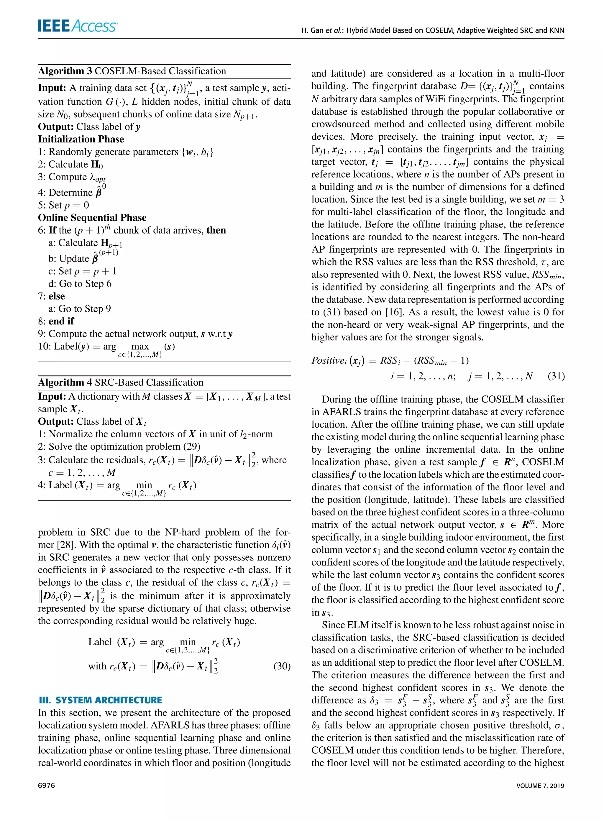 H. Gan et al.: Hybrid Model Based on COSELM, Adaptive Weighted SRC and KNN
Algorithm 3 COSELM-Based Classification
Input: A training data set {(xj, tj)}N
j=1
, a test sample y, acti-
vation function G (·), L hidden nodes, initial chunk of data
size N0, subsequent chunks of online data size Np+1.
Output: Class label of y
Initialization Phase
1: Randomly generate parameters {wi, bi}
2: Calculate H0
3: Compute λopt
4: Determine β̂
0
5: Set p = 0
Online Sequential Phase
6: If the (p + 1)th
chunk of data arrives, then
a: Calculate Hp+1
b: Update β̂
(p+1)
c: Set p = p + 1
d: Go to Step 6
7: else
a: Go to Step 9
8: end if
9: Compute the actual network output, s w.r.t y
10: Label(y) = arg max
c∈{1,2,...,M}
(s)
Algorithm 4 SRC-Based Classification
Input: A dictionary with M classes X = [X1, . . . , XM ], a test
sample Xt.
Output: Class label of Xt
1: Normalize the column vectors of X in unit of l2-norm
2: Solve the optimization problem (29)
3: Calculate the residuals, rc(Xt) =


Dδc(v̂) − Xt


2
2
, where
c = 1, 2, . . . , M
4: Label (Xt) = arg min
c∈{1,2,...,M}
rc (Xt)
problem in SRC due to the NP-hard problem of the for-
mer [28]. With the optimal v, the characteristic function δi(v̂)
in SRC generates a new vector that only possesses nonzero
coefficients in v̂ associated to the respective c-th class. If it
belongs to the class c, the residual of the class c, rc(Xt) =


Dδc(v̂) − Xt


2
2
is the minimum after it is approximately
represented by the sparse dictionary of that class; otherwise
the corresponding residual would be relatively huge.
Label (Xt) = arg min
c∈{1,2,...,M}
rc (Xt)
with rc(Xt) =


Dδc(v̂) − Xt


2
2
(30)
III. SYSTEM ARCHITECTURE
In this section, we present the architecture of the proposed
localization system model. AFARLS has three phases: offline
training phase, online sequential learning phase and online
localization phase or online testing phase. Three dimensional
real-world coordinates in which floor and position (longitude
and latitude) are considered as a location in a multi-floor
building. The fingerprint database D= {(xj, tj)}N
j=1
contains
N arbitrary data samples of WiFi fingerprints. The fingerprint
database is established through the popular collaborative or
crowdsourced method and collected using different mobile
devices. More precisely, the training input vector, xj =
[xj1, xj2, . . . , xjn] contains the fingerprints and the training
target vector, tj = [tj1, tj2, . . . , tjm] contains the physical
reference locations, where n is the number of APs present in
a building and m is the number of dimensions for a defined
location. Since the test bed is a single building, we set m = 3
for multi-label classification of the floor, the longitude and
the latitude. Before the offline training phase, the reference
locations are rounded to the nearest integers. The non-heard
AP fingerprints are represented with 0. The fingerprints in
which the RSS values are less than the RSS threshold, τ, are
also represented with 0. Next, the lowest RSS value, RSSmin,
is identified by considering all fingerprints and the APs of
the database. New data representation is performed according
to (31) based on [16]. As a result, the lowest value is 0 for
the non-heard or very weak-signal AP fingerprints, and the
higher values are for the stronger signals.
Positivei xj

= RSSi − (RSSmin − 1)
i = 1, 2, . . . , n; j = 1, 2, . . . , N (31)
During the offline training phase, the COSELM classifier
in AFARLS trains the fingerprint database at every reference
location. After the offline training phase, we can still update
the existing model during the online sequential learning phase
by leveraging the online incremental data. In the online
localization phase, given a test sample f ∈ Rn
, COSELM
classifies f to the location labels which are the estimated coor-
dinates that consist of the information of the floor level and
the position (longitude, latitude). These labels are classified
based on the three highest confident scores in a three-column
matrix of the actual network output vector, s ∈ Rm
. More
specifically, in a single building indoor environment, the first
column vector s1 and the second column vector s2 contain the
confident scores of the longitude and the latitude respectively,
while the last column vector s3 contains the confident scores
of the floor. If it is to predict the floor level associated to f ,
the floor is classified according to the highest confident score
in s3.
Since ELM itself is known to be less robust against noise in
classification tasks, the SRC-based classification is decided
based on a discriminative criterion of whether to be included
as an additional step to predict the floor level after COSELM.
The criterion measures the difference between the first and
the second highest confident scores in s3. We denote the
difference as δ3 = sF
3 − sS
3, where sF
3 and sS
3 are the first
and the second highest confident scores in s3 respectively. If
δ3 falls below an appropriate chosen positive threshold, σ,
the criterion is then satisfied and the misclassification rate of
COSELM under this condition tends to be higher. Therefore,
the floor level will not be estimated according to the highest
6976 VOLUME 7, 2019
 