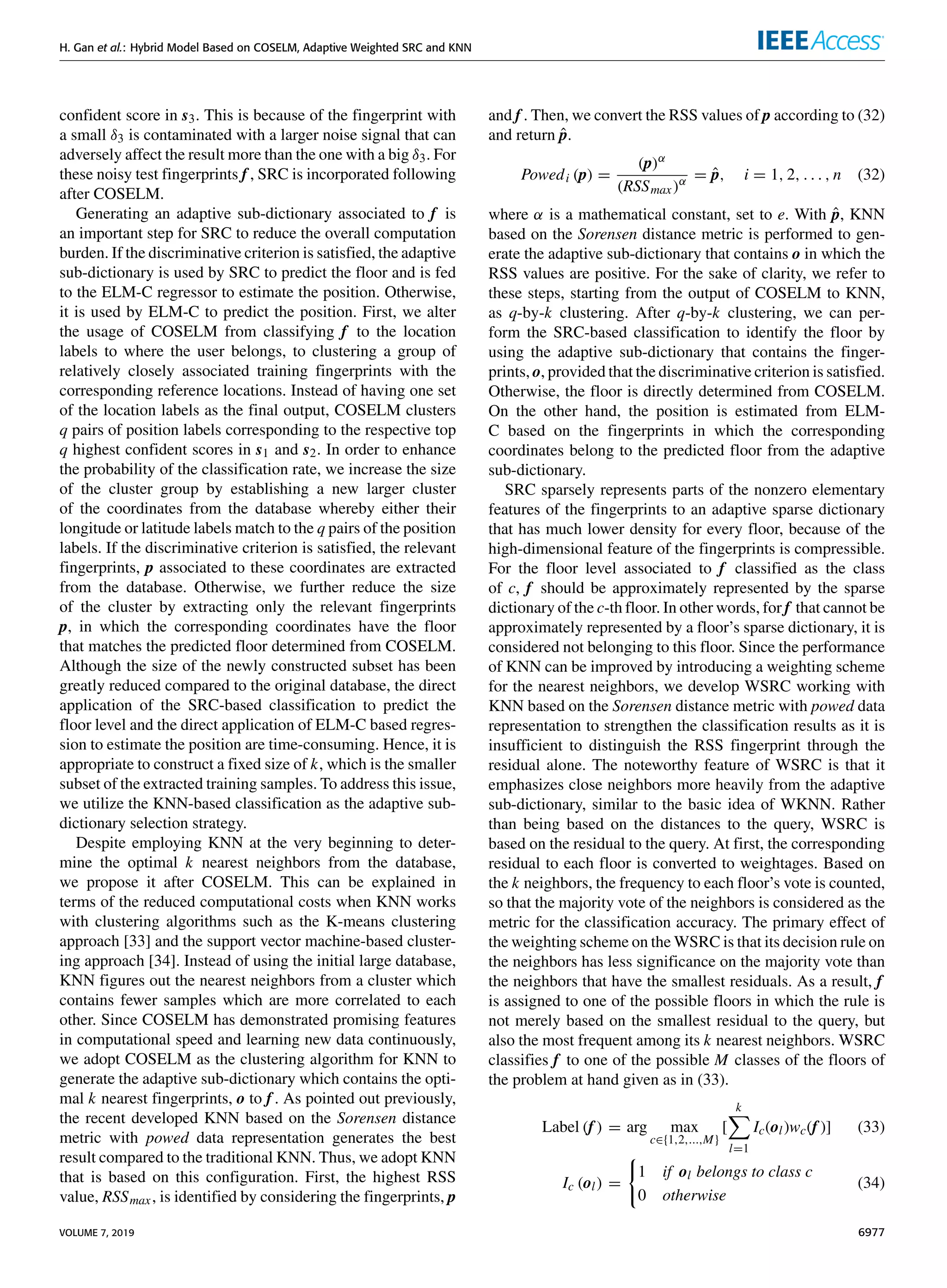 H. Gan et al.: Hybrid Model Based on COSELM, Adaptive Weighted SRC and KNN
confident score in s3. This is because of the fingerprint with
a small δ3 is contaminated with a larger noise signal that can
adversely affect the result more than the one with a big δ3. For
these noisy test fingerprints f , SRC is incorporated following
after COSELM.
Generating an adaptive sub-dictionary associated to f is
an important step for SRC to reduce the overall computation
burden. If the discriminative criterion is satisfied, the adaptive
sub-dictionary is used by SRC to predict the floor and is fed
to the ELM-C regressor to estimate the position. Otherwise,
it is used by ELM-C to predict the position. First, we alter
the usage of COSELM from classifying f to the location
labels to where the user belongs, to clustering a group of
relatively closely associated training fingerprints with the
corresponding reference locations. Instead of having one set
of the location labels as the final output, COSELM clusters
q pairs of position labels corresponding to the respective top
q highest confident scores in s1 and s2. In order to enhance
the probability of the classification rate, we increase the size
of the cluster group by establishing a new larger cluster
of the coordinates from the database whereby either their
longitude or latitude labels match to the q pairs of the position
labels. If the discriminative criterion is satisfied, the relevant
fingerprints, p associated to these coordinates are extracted
from the database. Otherwise, we further reduce the size
of the cluster by extracting only the relevant fingerprints
p, in which the corresponding coordinates have the floor
that matches the predicted floor determined from COSELM.
Although the size of the newly constructed subset has been
greatly reduced compared to the original database, the direct
application of the SRC-based classification to predict the
floor level and the direct application of ELM-C based regres-
sion to estimate the position are time-consuming. Hence, it is
appropriate to construct a fixed size of k, which is the smaller
subset of the extracted training samples. To address this issue,
we utilize the KNN-based classification as the adaptive sub-
dictionary selection strategy.
Despite employing KNN at the very beginning to deter-
mine the optimal k nearest neighbors from the database,
we propose it after COSELM. This can be explained in
terms of the reduced computational costs when KNN works
with clustering algorithms such as the K-means clustering
approach [33] and the support vector machine-based cluster-
ing approach [34]. Instead of using the initial large database,
KNN figures out the nearest neighbors from a cluster which
contains fewer samples which are more correlated to each
other. Since COSELM has demonstrated promising features
in computational speed and learning new data continuously,
we adopt COSELM as the clustering algorithm for KNN to
generate the adaptive sub-dictionary which contains the opti-
mal k nearest fingerprints, o to f . As pointed out previously,
the recent developed KNN based on the Sorensen distance
metric with powed data representation generates the best
result compared to the traditional KNN. Thus, we adopt KNN
that is based on this configuration. First, the highest RSS
value, RSSmax, is identified by considering the fingerprints, p
and f . Then, we convert the RSS values of p according to (32)
and return p̂.
Powedi (p) =
(p)α
(RSSmax)α = p̂, i = 1, 2, . . . , n (32)
where α is a mathematical constant, set to e. With p̂, KNN
based on the Sorensen distance metric is performed to gen-
erate the adaptive sub-dictionary that contains o in which the
RSS values are positive. For the sake of clarity, we refer to
these steps, starting from the output of COSELM to KNN,
as q-by-k clustering. After q-by-k clustering, we can per-
form the SRC-based classification to identify the floor by
using the adaptive sub-dictionary that contains the finger-
prints, o, provided that the discriminative criterion is satisfied.
Otherwise, the floor is directly determined from COSELM.
On the other hand, the position is estimated from ELM-
C based on the fingerprints in which the corresponding
coordinates belong to the predicted floor from the adaptive
sub-dictionary.
SRC sparsely represents parts of the nonzero elementary
features of the fingerprints to an adaptive sparse dictionary
that has much lower density for every floor, because of the
high-dimensional feature of the fingerprints is compressible.
For the floor level associated to f classified as the class
of c, f should be approximately represented by the sparse
dictionary of the c-th floor. In other words, for f that cannot be
approximately represented by a floor’s sparse dictionary, it is
considered not belonging to this floor. Since the performance
of KNN can be improved by introducing a weighting scheme
for the nearest neighbors, we develop WSRC working with
KNN based on the Sorensen distance metric with powed data
representation to strengthen the classification results as it is
insufficient to distinguish the RSS fingerprint through the
residual alone. The noteworthy feature of WSRC is that it
emphasizes close neighbors more heavily from the adaptive
sub-dictionary, similar to the basic idea of WKNN. Rather
than being based on the distances to the query, WSRC is
based on the residual to the query. At first, the corresponding
residual to each floor is converted to weightages. Based on
the k neighbors, the frequency to each floor’s vote is counted,
so that the majority vote of the neighbors is considered as the
metric for the classification accuracy. The primary effect of
the weighting scheme on the WSRC is that its decision rule on
the neighbors has less significance on the majority vote than
the neighbors that have the smallest residuals. As a result, f
is assigned to one of the possible floors in which the rule is
not merely based on the smallest residual to the query, but
also the most frequent among its k nearest neighbors. WSRC
classifies f to one of the possible M classes of the floors of
the problem at hand given as in (33).
Label (f ) = arg max
c∈{1,2,...,M}
[
k
X
l=1
Ic(ol)wc(f )] (33)
Ic (ol) =
(
1 if ol belongs to class c
0 otherwise
(34)
VOLUME 7, 2019 6977
 