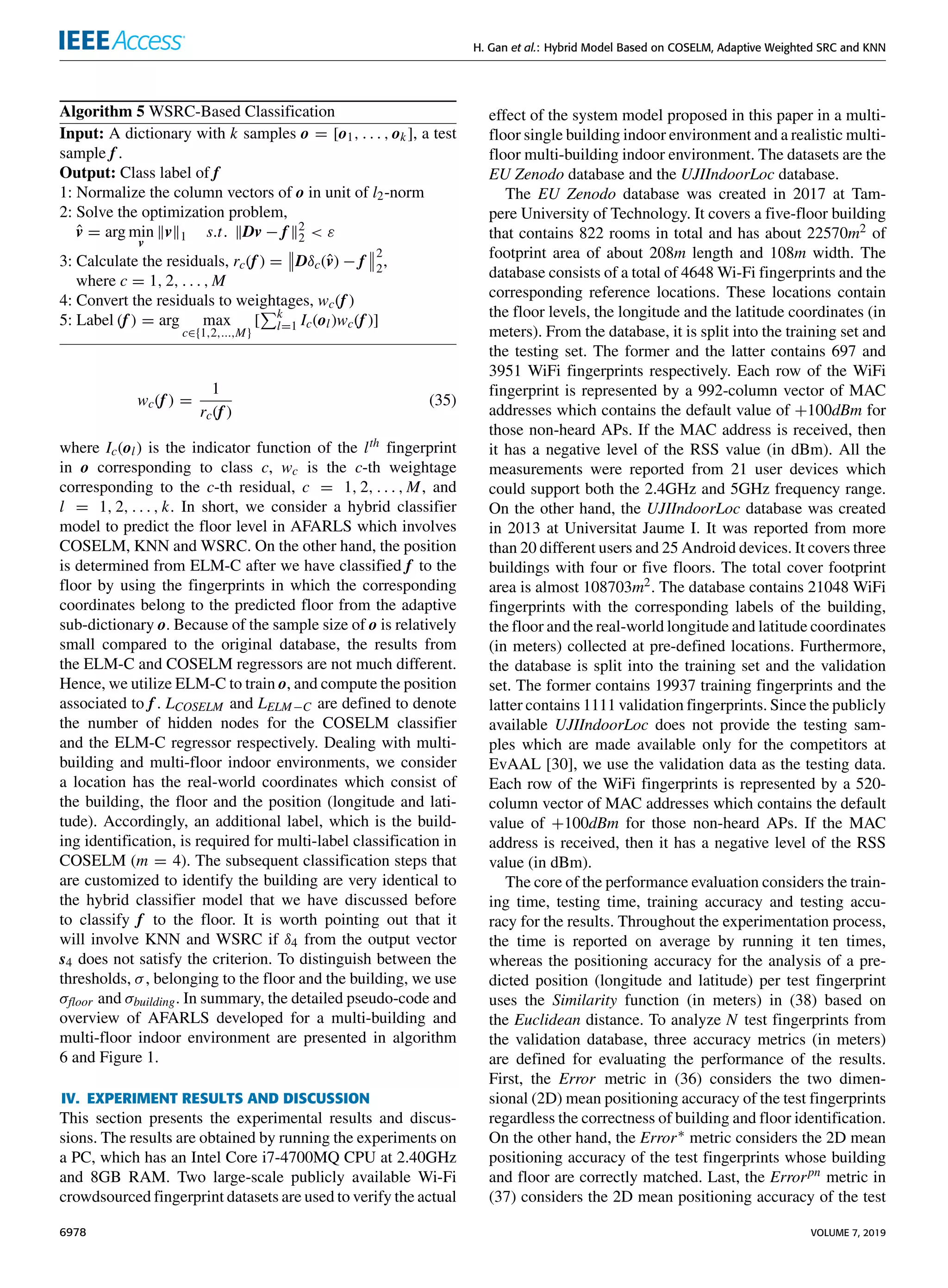 H. Gan et al.: Hybrid Model Based on COSELM, Adaptive Weighted SRC and KNN
Algorithm 5 WSRC-Based Classification
Input: A dictionary with k samples o = [o1, . . . , ok], a test
sample f .
Output: Class label of f
1: Normalize the column vectors of o in unit of l2-norm
2: Solve the optimization problem,
v̂ = arg min
v
kvk1 s.t. kDv − f k2
2  ε
3: Calculate the residuals, rc(f ) =


Dδc(v̂) − f


2
2
,
where c = 1, 2, . . . , M
4: Convert the residuals to weightages, wc(f )
5: Label (f ) = arg max
c∈{1,2,...,M}
[
Pk
l=1 Ic(ol)wc(f )]
wc(f ) =
1
rc(f )
(35)
where Ic(ol) is the indicator function of the lth fingerprint
in o corresponding to class c, wc is the c-th weightage
corresponding to the c-th residual, c = 1, 2, . . . , M, and
l = 1, 2, . . . , k. In short, we consider a hybrid classifier
model to predict the floor level in AFARLS which involves
COSELM, KNN and WSRC. On the other hand, the position
is determined from ELM-C after we have classified f to the
floor by using the fingerprints in which the corresponding
coordinates belong to the predicted floor from the adaptive
sub-dictionary o. Because of the sample size of o is relatively
small compared to the original database, the results from
the ELM-C and COSELM regressors are not much different.
Hence, we utilize ELM-C to train o, and compute the position
associated to f . LCOSELM and LELM−C are defined to denote
the number of hidden nodes for the COSELM classifier
and the ELM-C regressor respectively. Dealing with multi-
building and multi-floor indoor environments, we consider
a location has the real-world coordinates which consist of
the building, the floor and the position (longitude and lati-
tude). Accordingly, an additional label, which is the build-
ing identification, is required for multi-label classification in
COSELM (m = 4). The subsequent classification steps that
are customized to identify the building are very identical to
the hybrid classifier model that we have discussed before
to classify f to the floor. It is worth pointing out that it
will involve KNN and WSRC if δ4 from the output vector
s4 does not satisfy the criterion. To distinguish between the
thresholds, σ, belonging to the floor and the building, we use
σfloor and σbuilding. In summary, the detailed pseudo-code and
overview of AFARLS developed for a multi-building and
multi-floor indoor environment are presented in algorithm
6 and Figure 1.
IV. EXPERIMENT RESULTS AND DISCUSSION
This section presents the experimental results and discus-
sions. The results are obtained by running the experiments on
a PC, which has an Intel Core i7-4700MQ CPU at 2.40GHz
and 8GB RAM. Two large-scale publicly available Wi-Fi
crowdsourced fingerprint datasets are used to verify the actual
effect of the system model proposed in this paper in a multi-
floor single building indoor environment and a realistic multi-
floor multi-building indoor environment. The datasets are the
EU Zenodo database and the UJIIndoorLoc database.
The EU Zenodo database was created in 2017 at Tam-
pere University of Technology. It covers a five-floor building
that contains 822 rooms in total and has about 22570m2 of
footprint area of about 208m length and 108m width. The
database consists of a total of 4648 Wi-Fi fingerprints and the
corresponding reference locations. These locations contain
the floor levels, the longitude and the latitude coordinates (in
meters). From the database, it is split into the training set and
the testing set. The former and the latter contains 697 and
3951 WiFi fingerprints respectively. Each row of the WiFi
fingerprint is represented by a 992-column vector of MAC
addresses which contains the default value of +100dBm for
those non-heard APs. If the MAC address is received, then
it has a negative level of the RSS value (in dBm). All the
measurements were reported from 21 user devices which
could support both the 2.4GHz and 5GHz frequency range.
On the other hand, the UJIIndoorLoc database was created
in 2013 at Universitat Jaume I. It was reported from more
than 20 different users and 25 Android devices. It covers three
buildings with four or five floors. The total cover footprint
area is almost 108703m2. The database contains 21048 WiFi
fingerprints with the corresponding labels of the building,
the floor and the real-world longitude and latitude coordinates
(in meters) collected at pre-defined locations. Furthermore,
the database is split into the training set and the validation
set. The former contains 19937 training fingerprints and the
latter contains 1111 validation fingerprints. Since the publicly
available UJIIndoorLoc does not provide the testing sam-
ples which are made available only for the competitors at
EvAAL [30], we use the validation data as the testing data.
Each row of the WiFi fingerprints is represented by a 520-
column vector of MAC addresses which contains the default
value of +100dBm for those non-heard APs. If the MAC
address is received, then it has a negative level of the RSS
value (in dBm).
The core of the performance evaluation considers the train-
ing time, testing time, training accuracy and testing accu-
racy for the results. Throughout the experimentation process,
the time is reported on average by running it ten times,
whereas the positioning accuracy for the analysis of a pre-
dicted position (longitude and latitude) per test fingerprint
uses the Similarity function (in meters) in (38) based on
the Euclidean distance. To analyze N test fingerprints from
the validation database, three accuracy metrics (in meters)
are defined for evaluating the performance of the results.
First, the Error metric in (36) considers the two dimen-
sional (2D) mean positioning accuracy of the test fingerprints
regardless the correctness of building and floor identification.
On the other hand, the Error∗ metric considers the 2D mean
positioning accuracy of the test fingerprints whose building
and floor are correctly matched. Last, the Errorpn metric in
(37) considers the 2D mean positioning accuracy of the test
6978 VOLUME 7, 2019
 