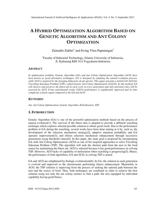 International Journal of Artificial Intelligence & Applications (IJAIA), Vol. 4, No. 5, September 2013
DOI : 10.5121/ijaia.2013.4505 63
A HYBRID OPTIMIZATION ALGORITHM BASED ON
GENETIC ALGORITHM AND ANT COLONY
OPTIMIZATION
Zainudin Zukhri1
and Irving Vitra Paputungan1
1
Faculty of Industrial Technology, Islamic University of Indonesia,
Jl. Kaliurang KM 14.4 Yogyakarta Indonesia
ABSTRACT
In optimization problem, Genetic Algorithm (GA) and Ant Colony Optimization Algorithm (ACO) have
been known as good alternative techniques. GA is designed by adopting the natural evolution process,
while ACO is inspired by the foraging behaviour of ant species. This paper presents a hybrid GA-ACO for
Travelling Salesman Problem (TSP), called Genetic Ant Colony Optimization (GACO). In this method, GA
will observe and preserve the fittest ant in each cycle in every generation and only unvisited cities will be
assessed by ACO. From experimental result, GACO performance is significantly improved and its time
complexity is fairly equal compared to the GA and ACO.
KEYWORDS
Ant, Ant Colony Optimization, Genetic Algorithm, Hybridization, TSP.
1. INTRODUCTION
Genetic Algorithm (GA) is one of the powerful optimization methods based on the process of
natural evolution[1]. The survival of the fittest idea is adopted to provide a different searching
technique which explores selected possible solution to obtain good result. Due to the performance
problem in GA during the searching, several works have been done aiming at it by, such as, the
development of the selection mechanism strategy[2], adaptive mutation probability and GA
operator improvement[3], and elitism selection mechanism enhancement through successive
generations using threshold values[4]. In this paper, the same goal is proposed by incorporating
GA with Ant Colony Optimization (ACO) as one of bio inspired approaches to solve Travelling
Salesman Problem (TSP). The algorithm will seek the shortest path from the nest to the food
source by maintaining the fittest ant. ACO is selected because it has good performance on solving
TSP. However, ACO lacks of capability of melioration when searching is progressing[5]. Hence,
the performance of both algorithms, GA and ACO, in solving TSP is aimed.
GA and ACO are enlightened by biologic evolutionism[6]. In GA, the solution in each generation
is evolved and improved as the chromosome performing fitness enhancement. Meanwhile in
ACO, the TSP solution is improving from the process of seeking the optimal path between the
nest and the source of food. Thus, both techniques are combined in order to achieve the best
solution using not only the ant colony instinct to find a path, but also equipped by individual
capability having good fitness.
 