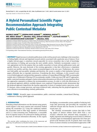 Received April 21, 2021, accepted May 28, 2021, date of publication June 7, 2021, date of current version June 15, 2021.
Digital Object Identifier 10.1109/ACCESS.2021.3086964
A Hybrid Personalized Scientific Paper
Recommendation Approach Integrating
Public Contextual Metadata
NAZMUS SAKIB 1,2, RODINA BINTI AHMAD 1, MOMINUL AHSAN 3,
MD. ABDUL BASED 4, (Member, IEEE), KHALID HARUNA 5, JULFIKAR HAIDER 6,
AND SARAVANAKUMAR GURUSAMY 7, (Member, IEEE)
1Department of Software Engineering, Faculty of Computer Science and Information Technology, University of Malaya, Kuala Lumpur 50603, Malaysia
2Department of Computer Science and Engineering, Faculty of Science and Technology, Dhaka International University, Dhaka 1205, Bangladesh
3Department of Computer Science, University of York, York YO10 5GH, U.K.
4Department of Electrical and Electronic Engineering, Faculty of Science and Technology, Dhaka International University, Dhaka 1205, Bangladesh
5Department of Computer Science, Faculty of Computer Science and Information Technology, Bayero University Kano, Kano 3011, Nigeria
6Department of Engineering, Manchester Metropolitan University, Manchester M1 5GD, U.K.
7Department of Electrical and Electronics Technology, Ethiopian Technical University, Addis Ababa 190310, Ethiopia
Corresponding author: Saravanakumar Gurusamy (saravanakuma.gurusamy@ftveti.edu.et)
ABSTRACT Rapid increase in scholarly publications on the web has posed a new challenge to the researchers
in finding highly relevant and important research articles associated with a particular area of interest. Even
a highly relevant paper is sometimes missed especially for novice researchers due to lack of knowledge
and experience in finding and accessing the most suitable articles. Scholarly recommender system is a
very appropriate tool for this purpose that can enable researchers to locate relevant publications easily and
quickly. However, the main downside of the existing approaches is that their effectiveness is dependent
on priori user profiles and thus, they cannot recommend papers to the new users. Furthermore, the system
uses both public and non-public metadata and therefore, the system is unable to find similarities between
papers efficiently due to copyright restrictions. Considering the above challenges, in this research work,
a novel hybrid approach is proposed that separately combines a Content Based Filtering (CBF) recommender
module and a Collaborative Filtering (CF) recommender module. Unlike previous CBF and CF approaches,
public contextual metadata and paper-citation relationship information are effectively incorporated into these
two approaches separately to enhance the recommendation accuracy. In order to verify the effectiveness of
the proposed approach, publicly available datasets were employed. Experimental results demonstrate that
the proposed approach outperforms the baseline approaches in terms of standard metrics (precision, recall,
F1-measure, mean average precision, and mean reciprocal rank), indicating that the proposed approach is
more efficient in recommending scholarly publications.
INDEX TERMS Scientific paper recommendation, public contextual metadata, content-based filtering,
collaborative filtering, hybrid approach.
I. INTRODUCTION
Searching related information over the internet using generic
search engines is the most common and convenient method
among the researchers [1]. Using this traditional method,
the researchers need to filter huge number of information
and it is a time-consuming task. Furthermore, a reasonable
level of expertise needs to be achieved for finding and keep-
ing track of relevant information efficiently. In this regard,
The associate editor coordinating the review of this manuscript and
approving it for publication was Ricardo Colomo-Palacios.
developing a recommender system capable of reducing irrel-
evant data processing and providing the researchers with
sufficient relevant data has become an essential tool in the
recent years. [2].
The scholarly recommender systems that help in find-
ing papers of interest without much effort from a vast
resource collection have attracted many researchers as a
highly important and challenging research field [3]. Different
scientific paper recommendation approaches have been pro-
posed in the literature [4]–[9]. In general, there exists three
forms of current scholarly recommendation approaches: CBF
83080
This work is licensed under a Creative Commons Attribution 4.0 License. For more information, see https://creativecommons.org/licenses/by/4.0/
VOLUME 9, 2021
 